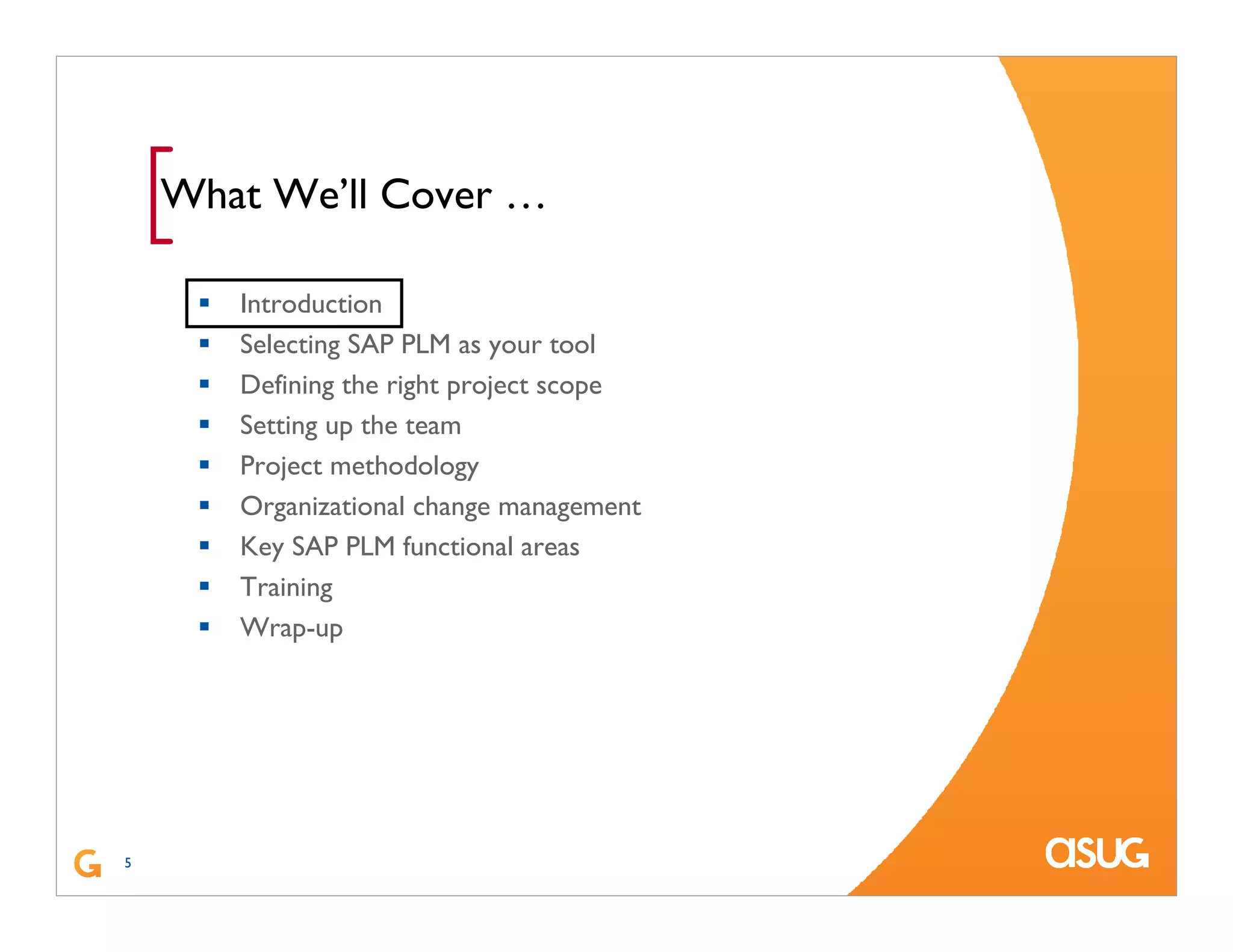 5
[What We’ll Cover …
Introduction
Selecting SAP PLM as your tool
Defining the right project scope
Setting up the team
Project methodology
Organizational change management
Key SAP PLM functional areas
Training
Wrap-up
 