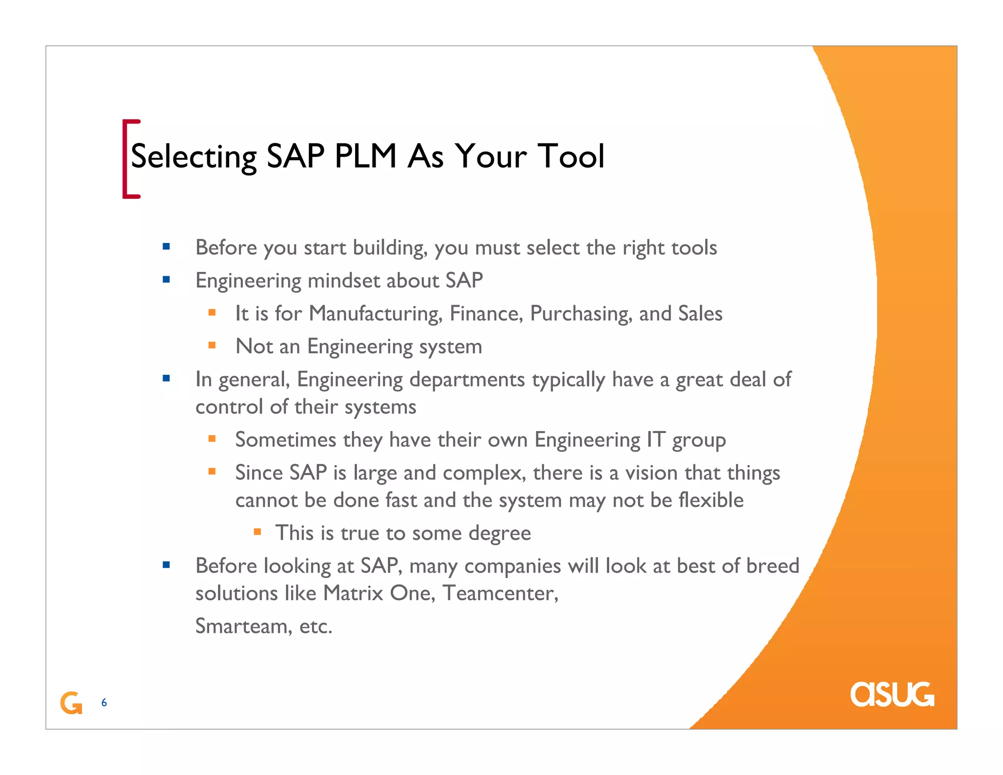 6
[Selecting SAP PLM As Your Tool
Before you start building, you must select the right tools
Engineering mindset about SAP
It is for Manufacturing, Finance, Purchasing, and Sales
Not an Engineering system
In general, Engineering departments typically have a great deal of
control of their systems
Sometimes they have their own Engineering IT group
Since SAP is large and complex, there is a vision that things
cannot be done fast and the system may not be flexible
This is true to some degree
Before looking at SAP, many companies will look at best of breed
solutions like Matrix One, Teamcenter,
Smarteam, etc.
 