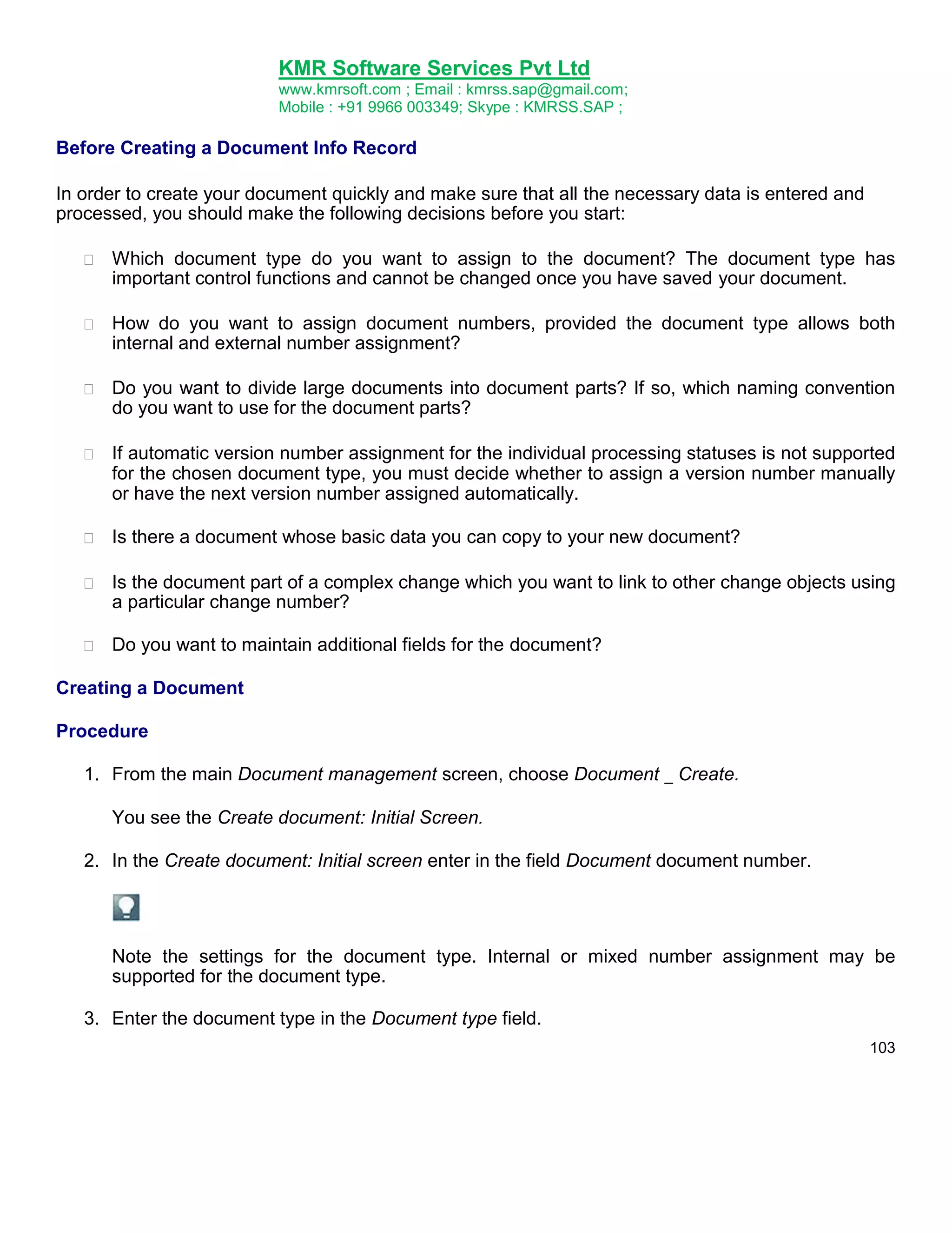KMR Software Services Pvt Ltd
www.kmrsoft.com ; Email : kmrss.sap@gmail.com;
Mobile : +91 9966 003349; Skype : KMRSS.SAP ;

Before Creating a Document Info Record
In order to create your document quickly and make sure that all the necessary data is entered and
processed, you should make the following decisions before you start:


Which document type do you want to assign to the document? The document type has
important control functions and cannot be changed once you have saved your document. 



How do you want to assign document numbers, provided the document type allows both
internal and external number assignment? 



Do you want to divide large documents into document parts? If so, which naming convention
do you want to use for the document parts? 



If automatic version number assignment for the individual processing statuses is not supported
for the chosen document type, you must decide whether to assign a version number manually
or have the next version number assigned automatically. 



Is there a document whose basic data you can copy to your new document? 



Is the document part of a complex change which you want to link to other change objects using
a particular change number? 



Do you want to maintain additional fields for the document? 












Creating a Document
Procedure
1. From the main Document management screen, choose Document _ Create.
You see the Create document: Initial Screen.
2. In the Create document: Initial screen enter in the field Document document number.

Note the settings for the document type. Internal or mixed number assignment may be
supported for the document type.
3. Enter the document type in the Document type field.
103

 