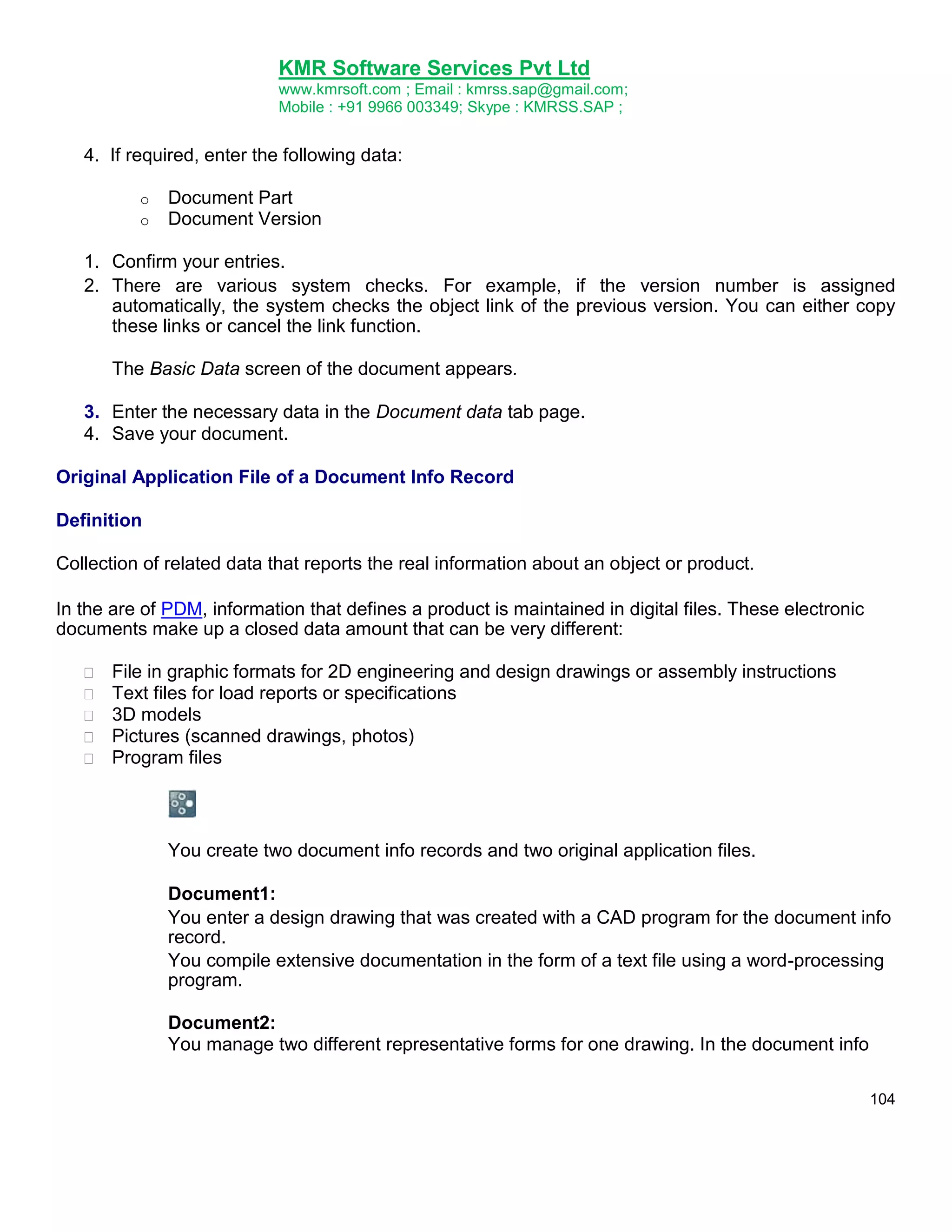 KMR Software Services Pvt Ltd
www.kmrsoft.com ; Email : kmrss.sap@gmail.com;
Mobile : +91 9966 003349; Skype : KMRSS.SAP ;

4. If required, enter the following data:
o
o

Document Part
Document Version

1. Confirm your entries.
2. There are various system checks. For example, if the version number is assigned
automatically, the system checks the object link of the previous version. You can either copy
these links or cancel the link function.
The Basic Data screen of the document appears.
3. Enter the necessary data in the Document data tab page.
4. Save your document.
Original Application File of a Document Info Record
Definition
Collection of related data that reports the real information about an object or product.
In the are of PDM, information that defines a product is maintained in digital files. These electronic
documents make up a closed data amount that can be very different:






File in graphic formats for 2D engineering and design drawings or assembly instructions 
Text files for load reports or specifications 
3D models 
Pictures (scanned drawings, photos) 
Program files 

You create two document info records and two original application files.
Document1:
You enter a design drawing that was created with a CAD program for the document info
record.
You compile extensive documentation in the form of a text file using a word-processing
program.
Document2:
You manage two different representative forms for one drawing. In the document info
104

 