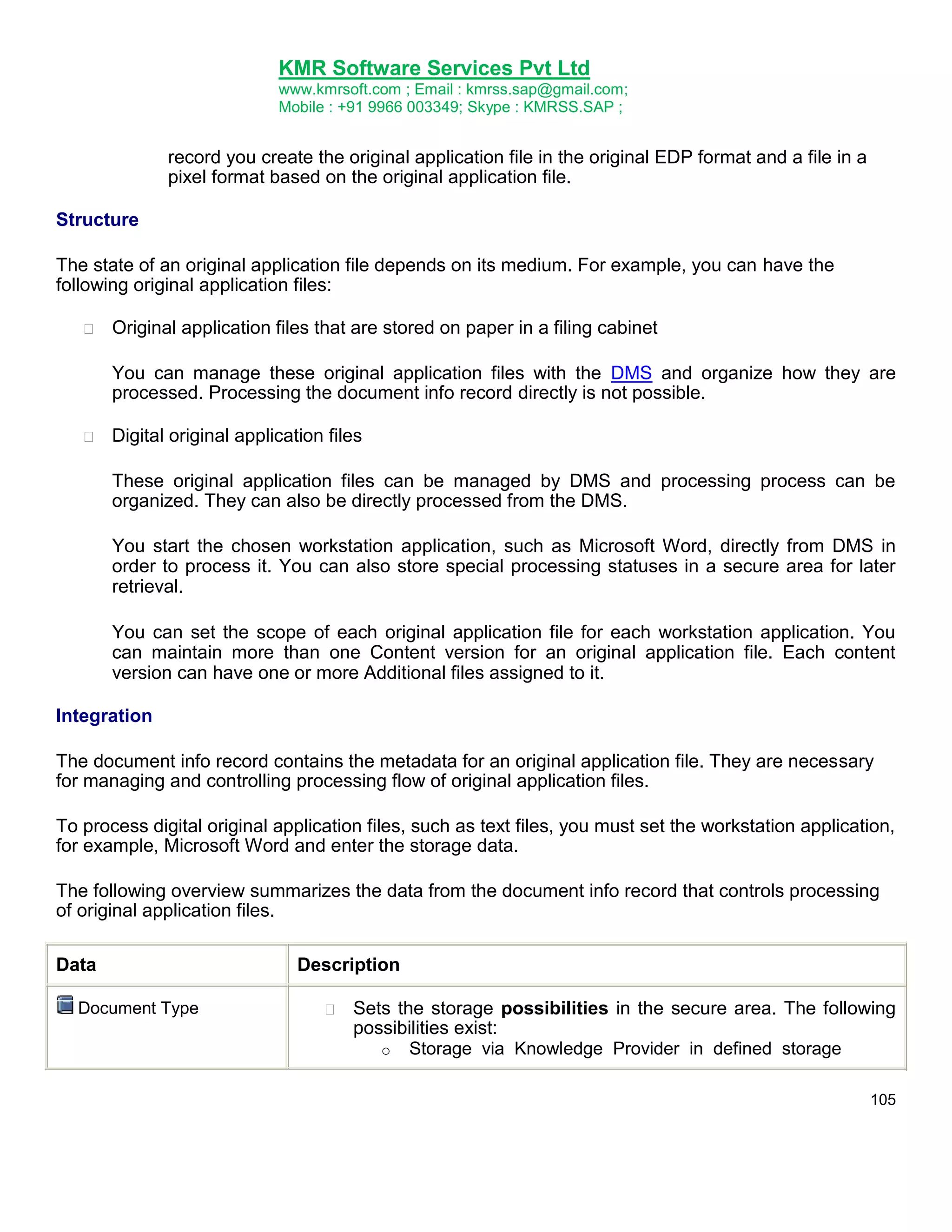 KMR Software Services Pvt Ltd
www.kmrsoft.com ; Email : kmrss.sap@gmail.com;
Mobile : +91 9966 003349; Skype : KMRSS.SAP ;

record you create the original application file in the original EDP format and a file in a
pixel format based on the original application file.
Structure
The state of an original application file depends on its medium. For example, you can have the
following original application files:


Original application files that are stored on paper in a filing cabinet 



You can manage these original application files with the DMS and organize how they are
processed. Processing the document info record directly is not possible. 



Digital original application files 



These original application files can be managed by DMS and processing process can be
organized. They can also be directly processed from the DMS. 


You start the chosen workstation application, such as Microsoft Word, directly from DMS in
order to process it. You can also store special processing statuses in a secure area for later
retrieval. 
You can set the scope of each original application file for each workstation application. You
can maintain more than one Content version for an original application file. Each content
version can have one or more Additional files assigned to it.
Integration
The document info record contains the metadata for an original application file. They are necessary
for managing and controlling processing flow of original application files.
To process digital original application files, such as text files, you must set the workstation application,
for example, Microsoft Word and enter the storage data.
The following overview summarizes the data from the document info record that controls processing
of original application files.
Data
Document Type

Description


Sets the storage possibilities in the secure area. The following
possibilities exist: 
o Storage via Knowledge Provider in defined storage 
105

 