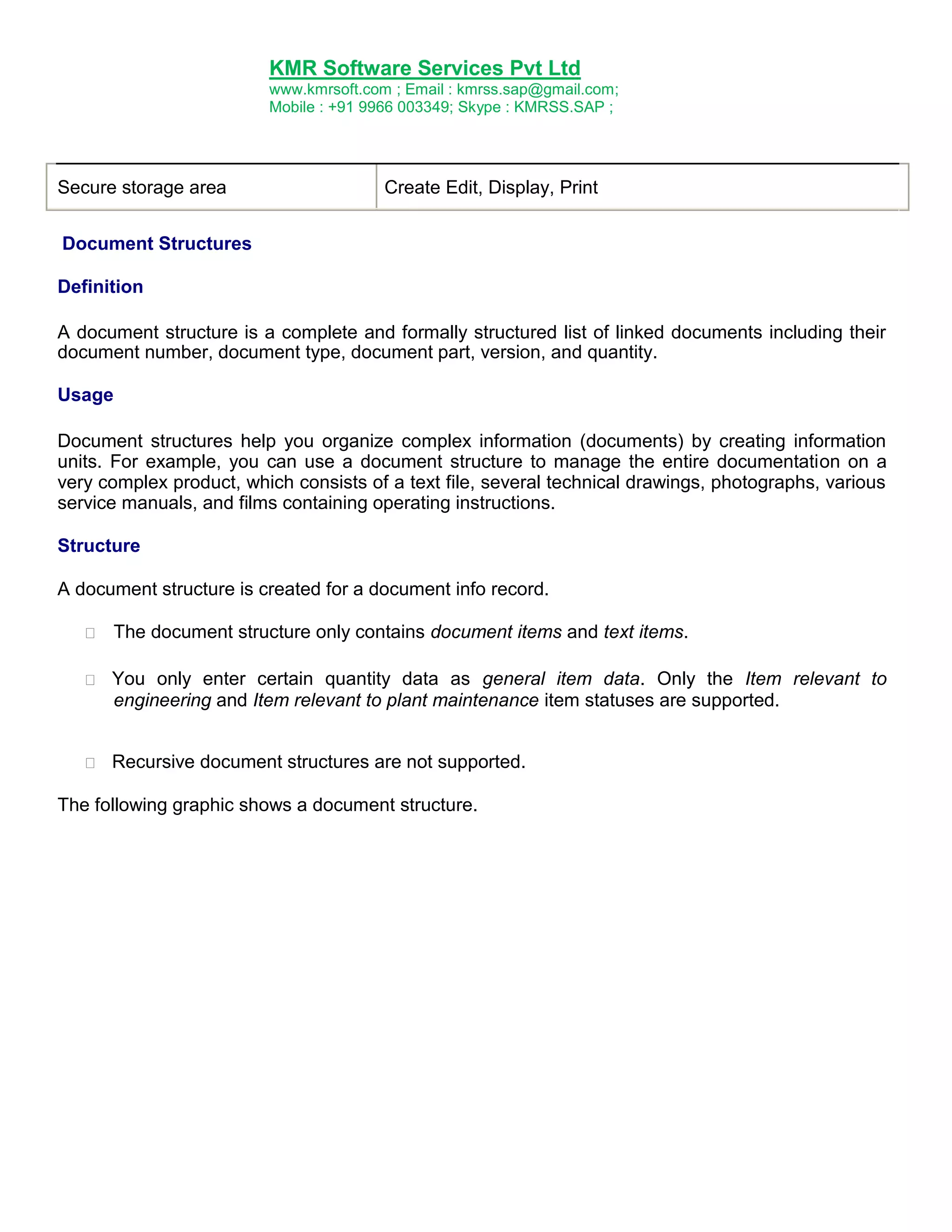 KMR Software Services Pvt Ltd
www.kmrsoft.com ; Email : kmrss.sap@gmail.com;
Mobile : +91 9966 003349; Skype : KMRSS.SAP ;

Secure storage area

Create Edit, Display, Print

Document Structures
Definition
A document structure is a complete and formally structured list of linked documents including their
document number, document type, document part, version, and quantity.
Usage
Document structures help you organize complex information (documents) by creating information
units. For example, you can use a document structure to manage the entire documentation on a
very complex product, which consists of a text file, several technical drawings, photographs, various
service manuals, and films containing operating instructions.
Structure
A document structure is created for a document info record.


The document structure only contains document items and text items. 



You only enter certain quantity data as general item data. Only the Item relevant to
engineering and Item relevant to plant maintenance item statuses are supported.



Recursive document structures are not supported.

The following graphic shows a document structure.

 