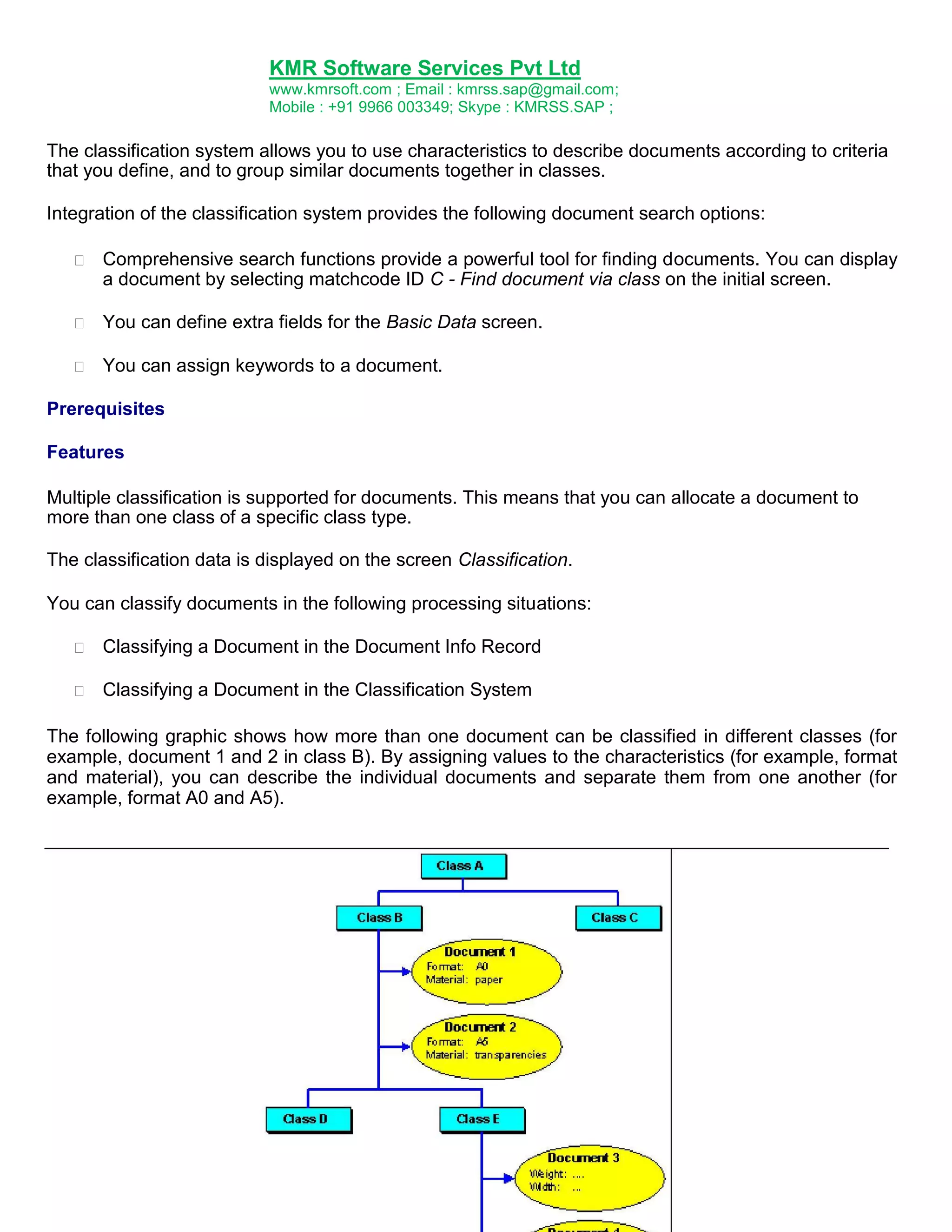 KMR Software Services Pvt Ltd
www.kmrsoft.com ; Email : kmrss.sap@gmail.com;
Mobile : +91 9966 003349; Skype : KMRSS.SAP ;

The classification system allows you to use characteristics to describe documents according to criteria
that you define, and to group similar documents together in classes.
Integration of the classification system provides the following document search options:


Comprehensive search functions provide a powerful tool for finding documents. You can display
a document by selecting matchcode ID C - Find document via class on the initial screen. 



You can define extra fields for the Basic Data screen. 



You can assign keywords to a document. 




Prerequisites
Features
Multiple classification is supported for documents. This means that you can allocate a document to
more than one class of a specific class type.
The classification data is displayed on the screen Classification.
You can classify documents in the following processing situations:


Classifying a Document in the Document Info Record 



Classifying a Document in the Classification System 



The following graphic shows how more than one document can be classified in different classes (for
example, document 1 and 2 in class B). By assigning values to the characteristics (for example, format
and material), you can describe the individual documents and separate them from one another (for
example, format A0 and A5).

 