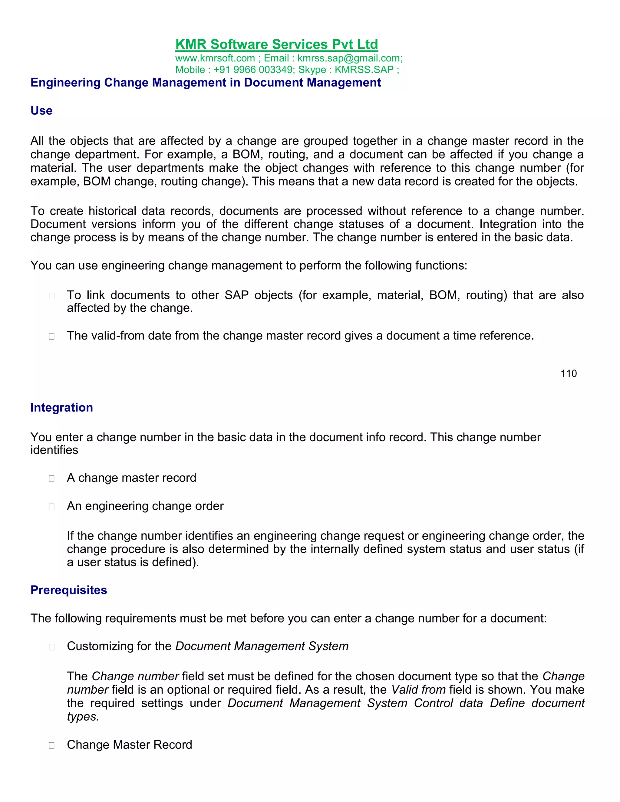 KMR Software Services Pvt Ltd
www.kmrsoft.com ; Email : kmrss.sap@gmail.com;
Mobile : +91 9966 003349; Skype : KMRSS.SAP ;

Engineering Change Management in Document Management
Use
All the objects that are affected by a change are grouped together in a change master record in the
change department. For example, a BOM, routing, and a document can be affected if you change a
material. The user departments make the object changes with reference to this change number (for
example, BOM change, routing change). This means that a new data record is created for the objects.
To create historical data records, documents are processed without reference to a change number.
Document versions inform you of the different change statuses of a document. Integration into the
change process is by means of the change number. The change number is entered in the basic data.
You can use engineering change management to perform the following functions:


To link documents to other SAP objects (for example, material, BOM, routing) that are also
affected by the change. 



The valid-from date from the change master record gives a document a time reference. 



110

Integration
You enter a change number in the basic data in the document info record. This change number
identifies


A change master record 



An engineering change order 




If the change number identifies an engineering change request or engineering change order, the
change procedure is also determined by the internally defined system status and user status (if
a user status is defined). 
Prerequisites
The following requirements must be met before you can enter a change number for a document:


Customizing for the Document Management System 



The Change number field set must be defined for the chosen document type so that the Change
number field is an optional or required field. As a result, the Valid from field is shown. You make
the required settings under Document Management System Control data Define document
types. 



Change Master Record 

 