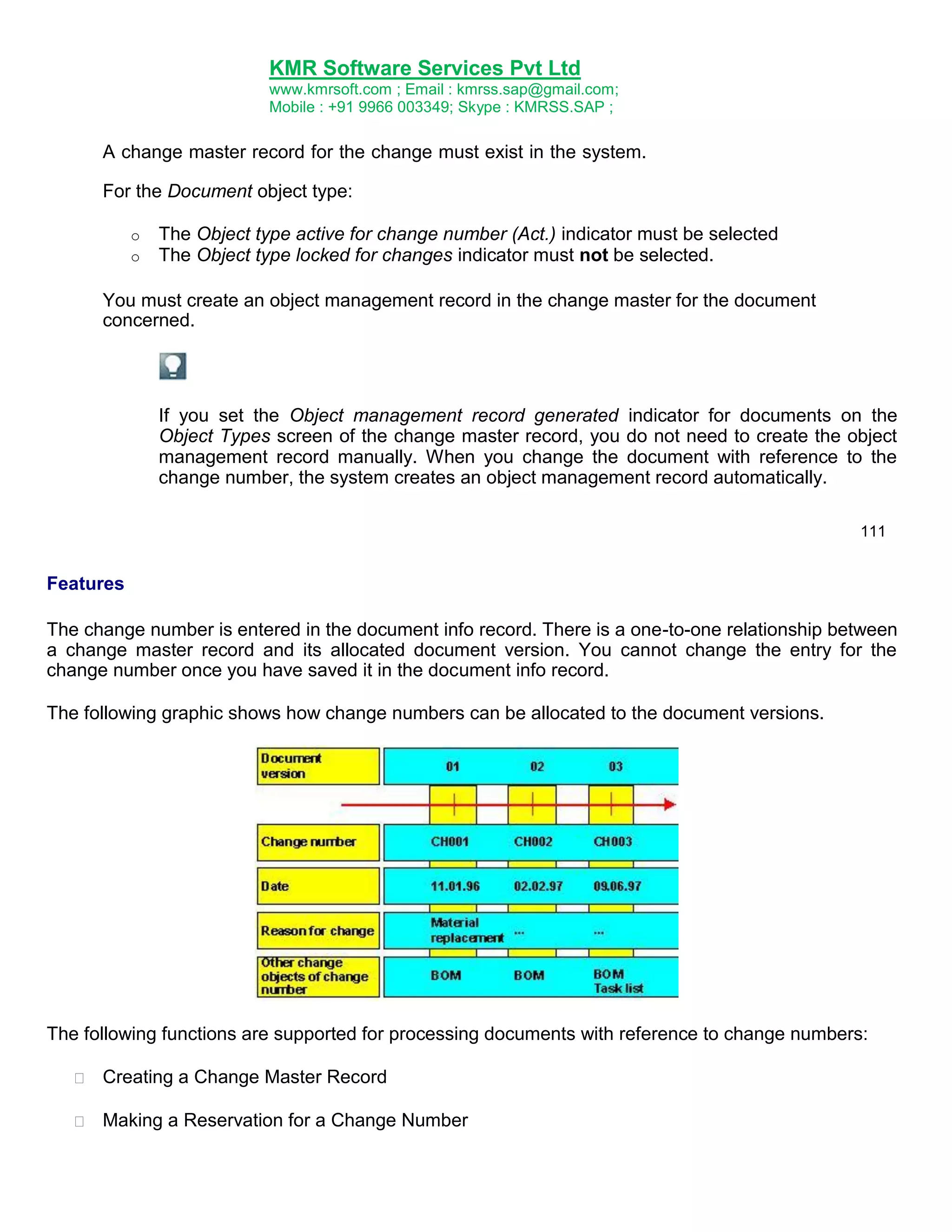 KMR Software Services Pvt Ltd
www.kmrsoft.com ; Email : kmrss.sap@gmail.com;
Mobile : +91 9966 003349; Skype : KMRSS.SAP ;


A change master record for the change must exist in the system.
For the Document object type: 
o
o

The Object type active for change number (Act.) indicator must be selected
The Object type locked for changes indicator must not be selected.

You must create an object management record in the change master for the document
concerned.

If you set the Object management record generated indicator for documents on the
Object Types screen of the change master record, you do not need to create the object
management record manually. When you change the document with reference to the
change number, the system creates an object management record automatically.
111

Features
The change number is entered in the document info record. There is a one-to-one relationship between
a change master record and its allocated document version. You cannot change the entry for the
change number once you have saved it in the document info record.
The following graphic shows how change numbers can be allocated to the document versions.

The following functions are supported for processing documents with reference to change numbers:


Creating a Change Master Record 



Making a Reservation for a Change Number 




 