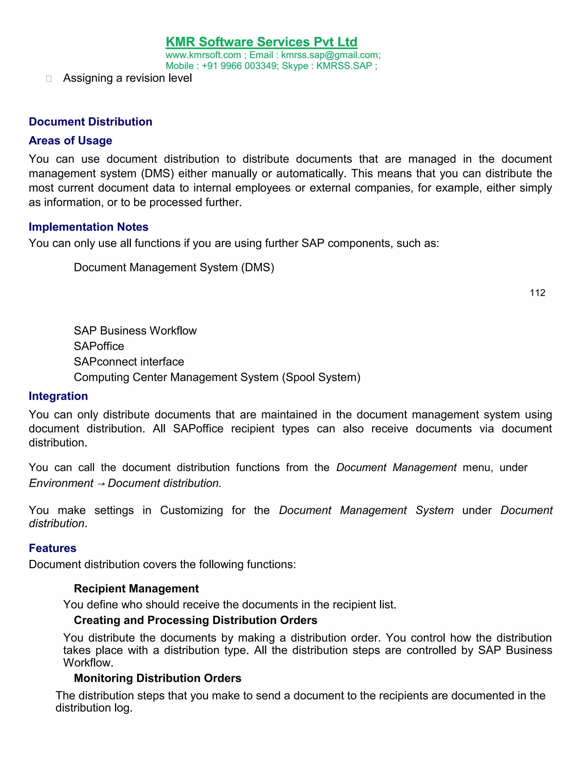 KMR Software Services Pvt Ltd


Assigning a

www.kmrsoft.com ; Email : kmrss.sap@gmail.com;
Mobile : +91 9966 003349; Skype : KMRSS.SAP ;
revision level 

Document Distribution
Areas of Usage
You can use document distribution to distribute documents that are managed in the document
management system (DMS) either manually or automatically. This means that you can distribute the
most current document data to internal employees or external companies, for example, either simply
as information, or to be processed further.
Implementation Notes
You can only use all functions if you are using further SAP components, such as:
Document Management System (DMS)
112

SAP Business Workflow
SAPoffice
SAPconnect interface
Computing Center Management System (Spool System)
Integration
You can only distribute documents that are maintained in the document management system using
document distribution. All SAPoffice recipient types can also receive documents via document
distribution.
You can call the document distribution functions from the Document Management menu, under
Environment → Document distribution.

You make settings in Customizing for the Document Management System under Document
distribution.
Features
Document distribution covers the following functions:
Recipient Management
You define who should receive the documents in the recipient list.
Creating and Processing Distribution Orders
You distribute the documents by making a distribution order. You control how the distribution
takes place with a distribution type. All the distribution steps are controlled by SAP Business
Workflow.
Monitoring Distribution Orders
The distribution steps that you make to send a document to the recipients are documented in the
distribution log.

 
