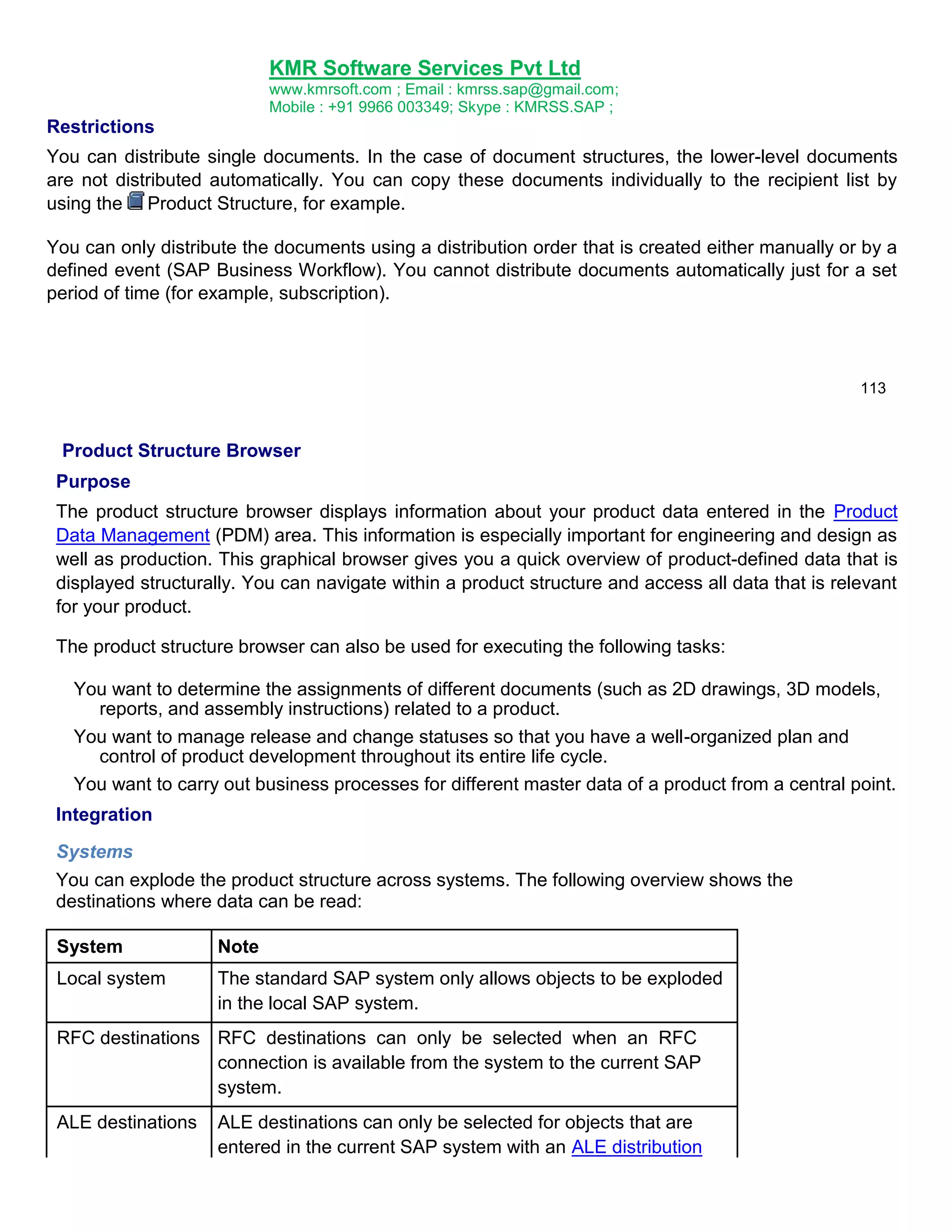 KMR Software Services Pvt Ltd
www.kmrsoft.com ; Email : kmrss.sap@gmail.com;
Mobile : +91 9966 003349; Skype : KMRSS.SAP ;

Restrictions
You can distribute single documents. In the case of document structures, the lower-level documents
are not distributed automatically. You can copy these documents individually to the recipient list by
using the Product Structure, for example.
You can only distribute the documents using a distribution order that is created either manually or by a
defined event (SAP Business Workflow). You cannot distribute documents automatically just for a set
period of time (for example, subscription).

113

Product Structure Browser
Purpose
The product structure browser displays information about your product data entered in the Product
Data Management (PDM) area. This information is especially important for engineering and design as
well as production. This graphical browser gives you a quick overview of product-defined data that is
displayed structurally. You can navigate within a product structure and access all data that is relevant
for your product.
The product structure browser can also be used for executing the following tasks:
You want to determine the assignments of different documents (such as 2D drawings, 3D models,
reports, and assembly instructions) related to a product.
You want to manage release and change statuses so that you have a well-organized plan and
control of product development throughout its entire life cycle.
You want to carry out business processes for different master data of a product from a central point.
Integration
Systems
You can explode the product structure across systems. The following overview shows the
destinations where data can be read:
System

Note

Local system

The standard SAP system only allows objects to be exploded
in the local SAP system.

RFC destinations RFC destinations can only be selected when an RFC
connection is available from the system to the current SAP
system.
ALE destinations

ALE destinations can only be selected for objects that are
entered in the current SAP system with an ALE distribution

 