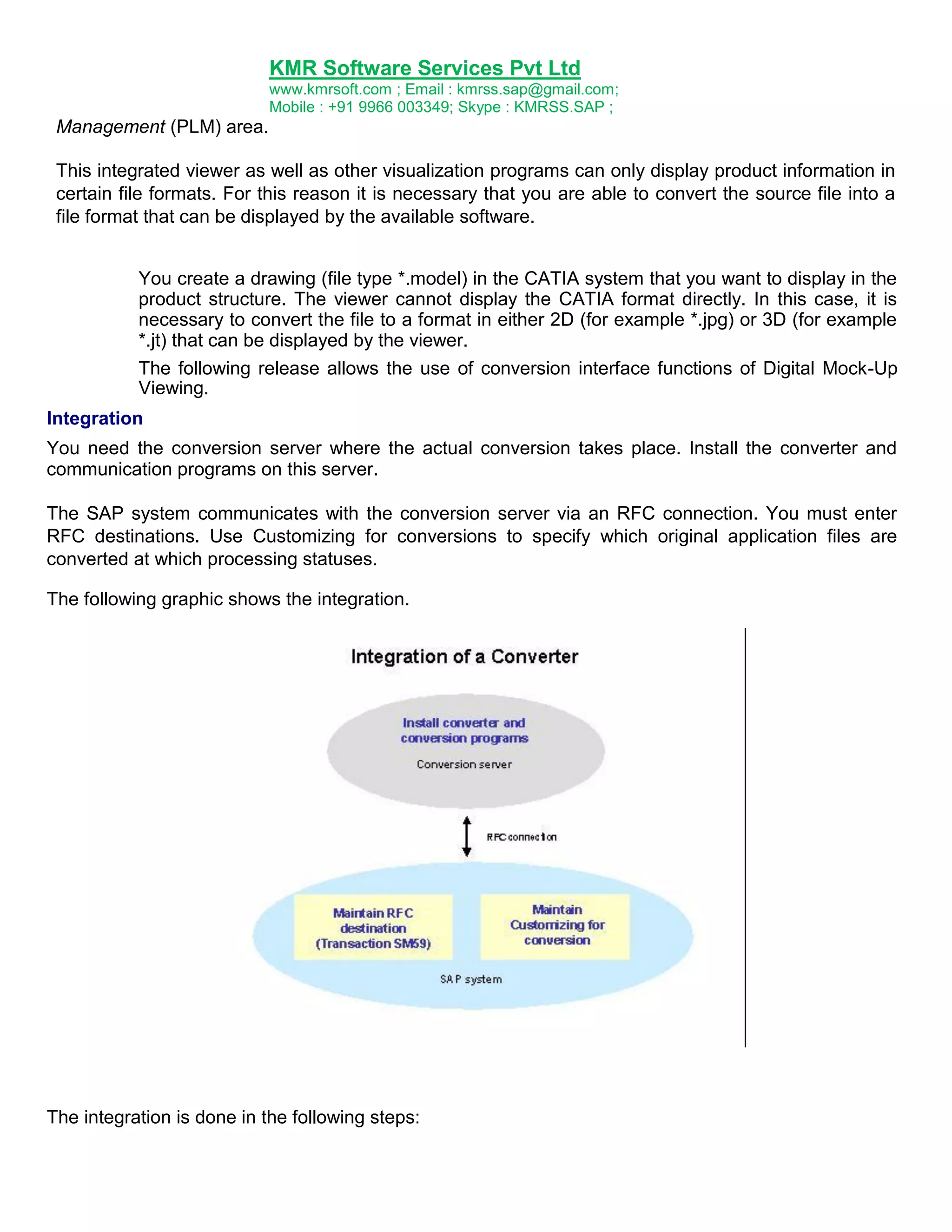 KMR Software Services Pvt Ltd
www.kmrsoft.com ; Email : kmrss.sap@gmail.com;
Mobile : +91 9966 003349; Skype : KMRSS.SAP ;

Management (PLM) area.
This integrated viewer as well as other visualization programs can only display product information in
certain file formats. For this reason it is necessary that you are able to convert the source file into a
file format that can be displayed by the available software.
You create a drawing (file type *.model) in the CATIA system that you want to display in the
product structure. The viewer cannot display the CATIA format directly. In this case, it is
necessary to convert the file to a format in either 2D (for example *.jpg) or 3D (for example
*.jt) that can be displayed by the viewer.
The following release allows the use of conversion interface functions of Digital Mock-Up
Viewing.
Integration
You need the conversion server where the actual conversion takes place. Install the converter and
communication programs on this server.
The SAP system communicates with the conversion server via an RFC connection. You must enter
RFC destinations. Use Customizing for conversions to specify which original application files are
converted at which processing statuses.
The following graphic shows the integration.

The integration is done in the following steps:

 