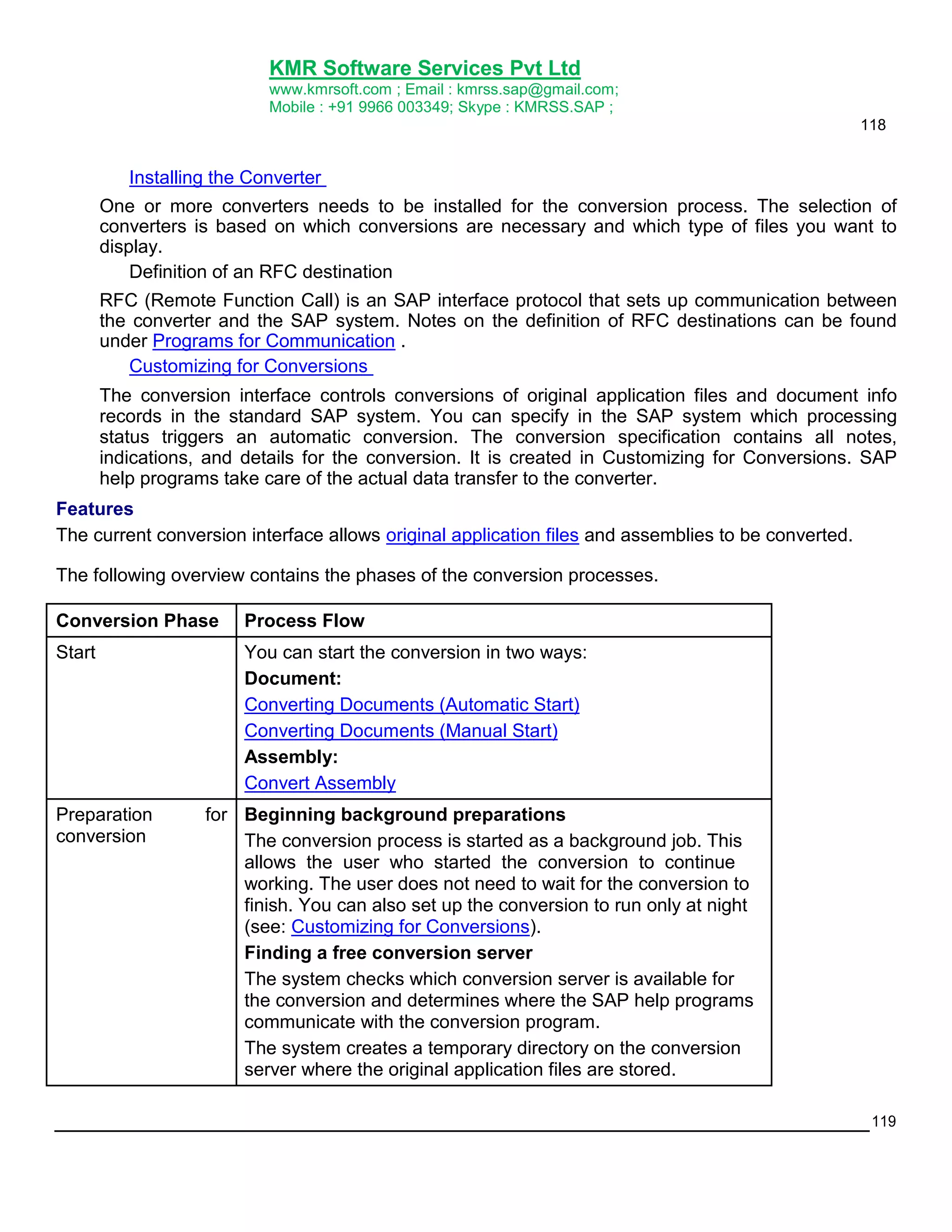 KMR Software Services Pvt Ltd
www.kmrsoft.com ; Email : kmrss.sap@gmail.com;
Mobile : +91 9966 003349; Skype : KMRSS.SAP ;
118

Installing the Converter
One or more converters needs to be installed for the conversion process. The selection of
converters is based on which conversions are necessary and which type of files you want to
display.
Definition of an RFC destination
RFC (Remote Function Call) is an SAP interface protocol that sets up communication between
the converter and the SAP system. Notes on the definition of RFC destinations can be found
under Programs for Communication .
Customizing for Conversions
The conversion interface controls conversions of original application files and document info
records in the standard SAP system. You can specify in the SAP system which processing
status triggers an automatic conversion. The conversion specification contains all notes,
indications, and details for the conversion. It is created in Customizing for Conversions. SAP
help programs take care of the actual data transfer to the converter.
Features
The current conversion interface allows original application files and assemblies to be converted.
The following overview contains the phases of the conversion processes.
Conversion Phase

Process Flow

Start

You can start the conversion in two ways:
Document:
Converting Documents (Automatic Start)
Converting Documents (Manual Start)
Assembly:
Convert Assembly

Preparation
conversion

for Beginning background preparations
The conversion process is started as a background job. This
allows the user who started the conversion to continue
working. The user does not need to wait for the conversion to
finish. You can also set up the conversion to run only at night
(see: Customizing for Conversions).
Finding a free conversion server
The system checks which conversion server is available for
the conversion and determines where the SAP help programs
communicate with the conversion program.
The system creates a temporary directory on the conversion
server where the original application files are stored.
119

 