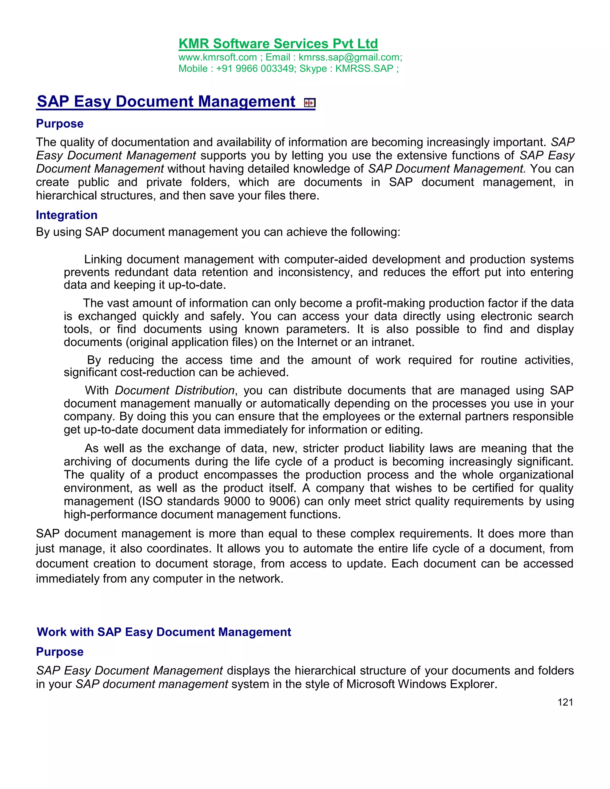 KMR Software Services Pvt Ltd
www.kmrsoft.com ; Email : kmrss.sap@gmail.com;
Mobile : +91 9966 003349; Skype : KMRSS.SAP ;

SAP Easy Document Management
Purpose
The quality of documentation and availability of information are becoming increasingly important. SAP
Easy Document Management supports you by letting you use the extensive functions of SAP Easy
Document Management without having detailed knowledge of SAP Document Management. You can
create public and private folders, which are documents in SAP document management, in
hierarchical structures, and then save your files there.
Integration
By using SAP document management you can achieve the following:
Linking document management with computer-aided development and production systems
prevents redundant data retention and inconsistency, and reduces the effort put into entering
data and keeping it up-to-date.
The vast amount of information can only become a profit-making production factor if the data
is exchanged quickly and safely. You can access your data directly using electronic search
tools, or find documents using known parameters. It is also possible to find and display
documents (original application files) on the Internet or an intranet.
By reducing the access time and the amount of work required for routine activities,
significant cost-reduction can be achieved.
With Document Distribution, you can distribute documents that are managed using SAP
document management manually or automatically depending on the processes you use in your
company. By doing this you can ensure that the employees or the external partners responsible
get up-to-date document data immediately for information or editing.
As well as the exchange of data, new, stricter product liability laws are meaning that the
archiving of documents during the life cycle of a product is becoming increasingly significant.
The quality of a product encompasses the production process and the whole organizational
environment, as well as the product itself. A company that wishes to be certified for quality
management (ISO standards 9000 to 9006) can only meet strict quality requirements by using
high-performance document management functions.
SAP document management is more than equal to these complex requirements. It does more than
just manage, it also coordinates. It allows you to automate the entire life cycle of a document, from
document creation to document storage, from access to update. Each document can be accessed
immediately from any computer in the network.

Work with SAP Easy Document Management
Purpose
SAP Easy Document Management displays the hierarchical structure of your documents and folders
in your SAP document management system in the style of Microsoft Windows Explorer.
121

 