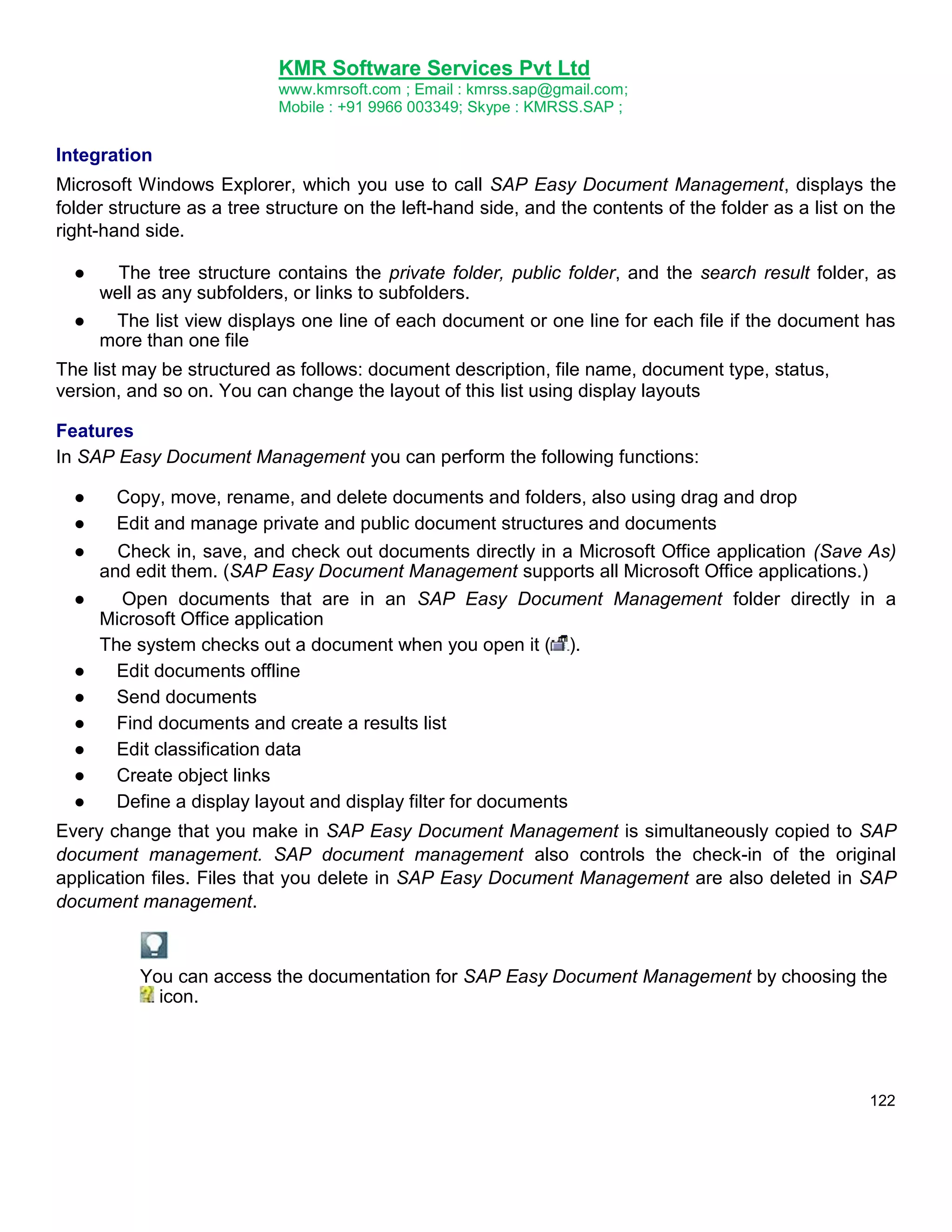 KMR Software Services Pvt Ltd
www.kmrsoft.com ; Email : kmrss.sap@gmail.com;
Mobile : +91 9966 003349; Skype : KMRSS.SAP ;

Integration
Microsoft Windows Explorer, which you use to call SAP Easy Document Management, displays the
folder structure as a tree structure on the left-hand side, and the contents of the folder as a list on the
right-hand side.
●

The tree structure contains the private folder, public folder, and the search result folder, as
well as any subfolders, or links to subfolders.
●
The list view displays one line of each document or one line for each file if the document has
more than one file
The list may be structured as follows: document description, file name, document type, status,
version, and so on. You can change the layout of this list using display layouts
Features
In SAP Easy Document Management you can perform the following functions:
●
●
●
●

●
●
●
●
●
●

Copy, move, rename, and delete documents and folders, also using drag and drop
Edit and manage private and public document structures and documents
Check in, save, and check out documents directly in a Microsoft Office application (Save As)
and edit them. (SAP Easy Document Management supports all Microsoft Office applications.)
Open documents that are in an SAP Easy Document Management folder directly in a
Microsoft Office application
The system checks out a document when you open it ( ).
Edit documents offline
Send documents
Find documents and create a results list
Edit classification data
Create object links
Define a display layout and display filter for documents

Every change that you make in SAP Easy Document Management is simultaneously copied to SAP
document management. SAP document management also controls the check-in of the original
application files. Files that you delete in SAP Easy Document Management are also deleted in SAP
document management.

You can access the documentation for SAP Easy Document Management by choosing the
icon.

122

 
