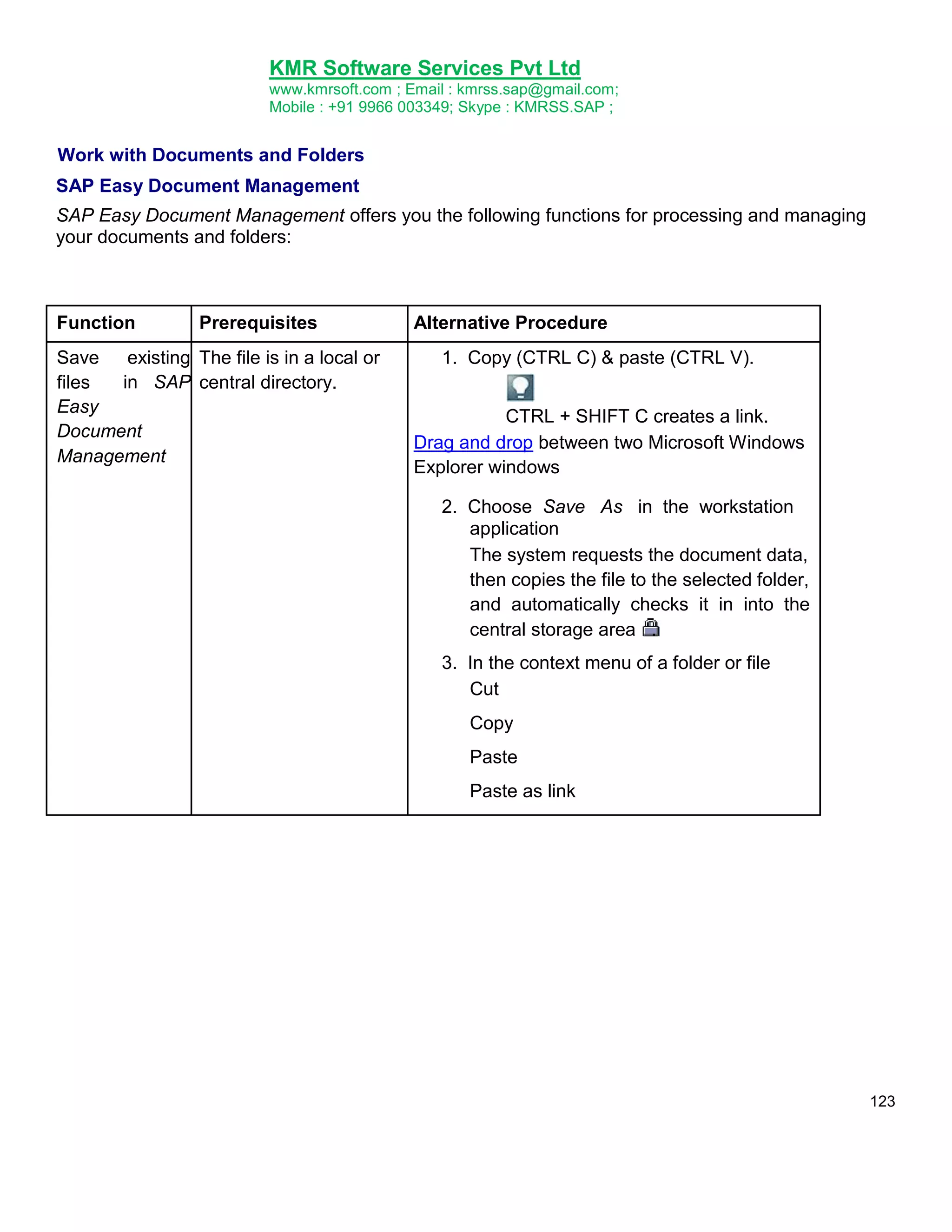 KMR Software Services Pvt Ltd
www.kmrsoft.com ; Email : kmrss.sap@gmail.com;
Mobile : +91 9966 003349; Skype : KMRSS.SAP ;

Work with Documents and Folders
SAP Easy Document Management
SAP Easy Document Management offers you the following functions for processing and managing
your documents and folders:

Function

Prerequisites

Save
existing The file is in a local or
in SAP central directory.
files
Easy
Document
Management

Alternative Procedure
1. Copy (CTRL C) & paste (CTRL V).
CTRL + SHIFT C creates a link.
Drag and drop between two Microsoft Windows
Explorer windows
2. Choose Save As in the workstation
application
The system requests the document data,
then copies the file to the selected folder,
and automatically checks it in into the
central storage area .
3. In the context menu of a folder or file
Cut
Copy
Paste
Paste as link

123

 