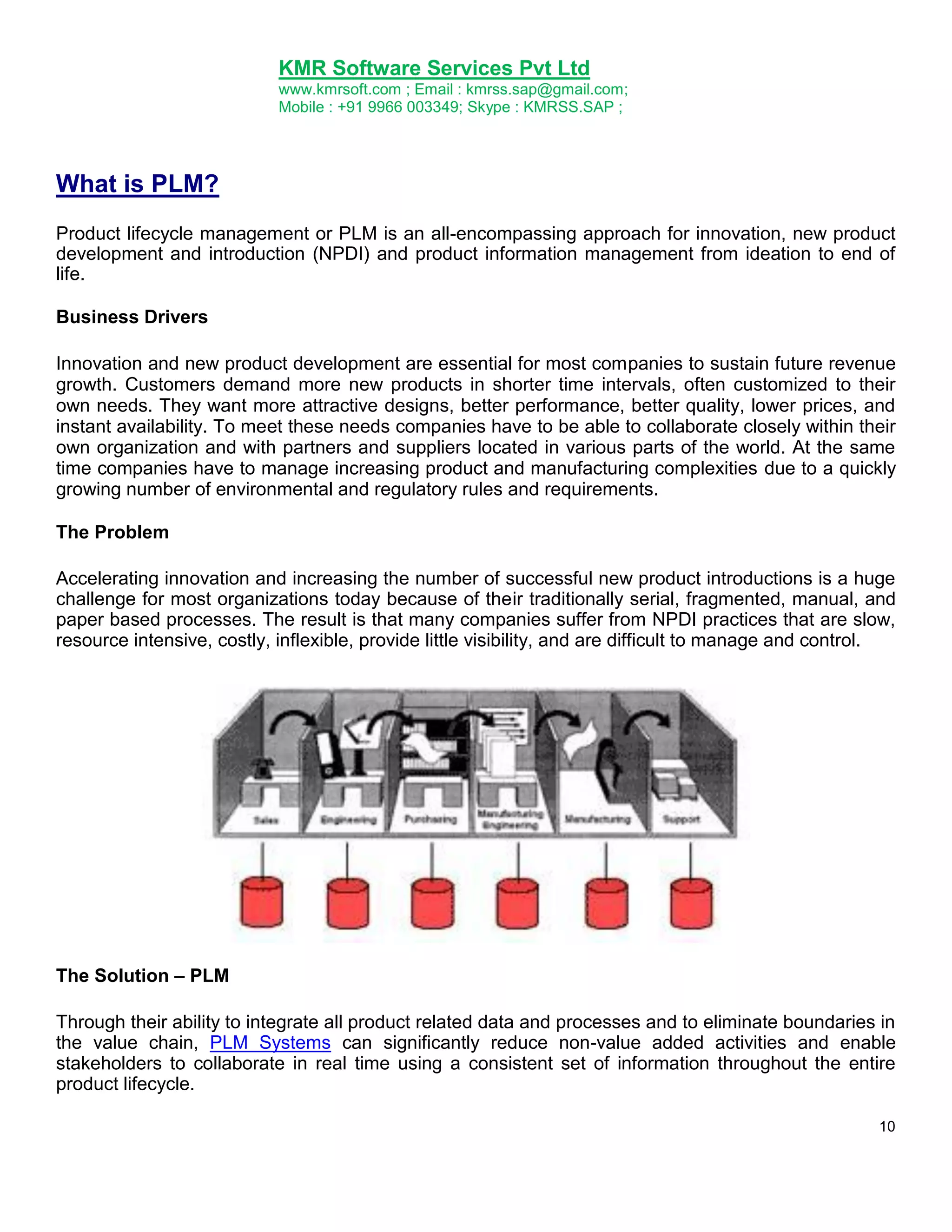 KMR Software Services Pvt Ltd
www.kmrsoft.com ; Email : kmrss.sap@gmail.com;
Mobile : +91 9966 003349; Skype : KMRSS.SAP ;

What is PLM?
Product lifecycle management or PLM is an all-encompassing approach for innovation, new product
development and introduction (NPDI) and product information management from ideation to end of
life.
Business Drivers
Innovation and new product development are essential for most companies to sustain future revenue
growth. Customers demand more new products in shorter time intervals, often customized to their
own needs. They want more attractive designs, better performance, better quality, lower prices, and
instant availability. To meet these needs companies have to be able to collaborate closely within their
own organization and with partners and suppliers located in various parts of the world. At the same
time companies have to manage increasing product and manufacturing complexities due to a quickly
growing number of environmental and regulatory rules and requirements.
The Problem
Accelerating innovation and increasing the number of successful new product introductions is a huge
challenge for most organizations today because of their traditionally serial, fragmented, manual, and
paper based processes. The result is that many companies suffer from NPDI practices that are slow,
resource intensive, costly, inflexible, provide little visibility, and are difficult to manage and control.

The Solution – PLM
Through their ability to integrate all product related data and processes and to eliminate boundaries in
the value chain, PLM Systems can significantly reduce non-value added activities and enable
stakeholders to collaborate in real time using a consistent set of information throughout the entire
product lifecycle.
10

 