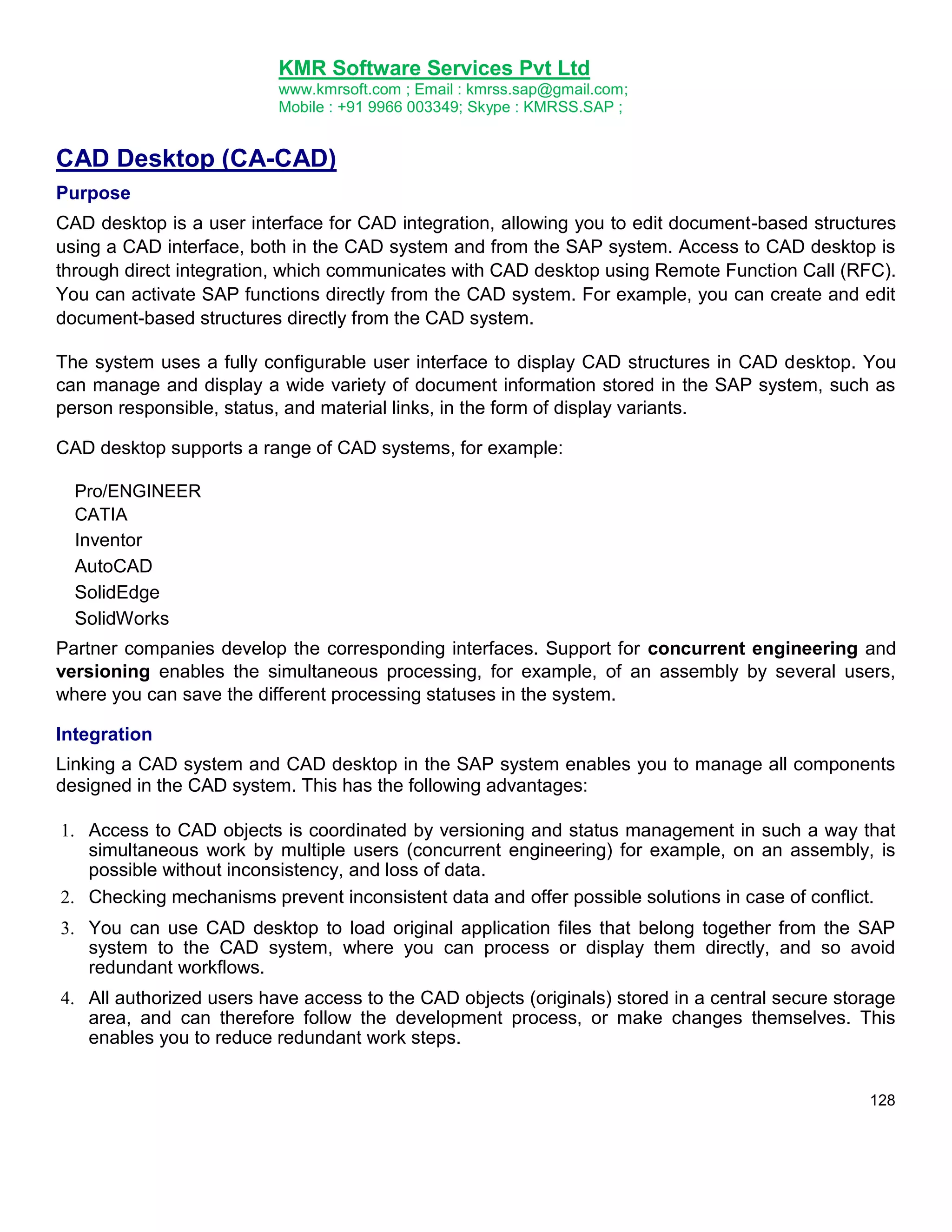 KMR Software Services Pvt Ltd
www.kmrsoft.com ; Email : kmrss.sap@gmail.com;
Mobile : +91 9966 003349; Skype : KMRSS.SAP ;

CAD Desktop (CA-CAD)
Purpose
CAD desktop is a user interface for CAD integration, allowing you to edit document-based structures
using a CAD interface, both in the CAD system and from the SAP system. Access to CAD desktop is
through direct integration, which communicates with CAD desktop using Remote Function Call (RFC).
You can activate SAP functions directly from the CAD system. For example, you can create and edit
document-based structures directly from the CAD system.
The system uses a fully configurable user interface to display CAD structures in CAD desktop. You
can manage and display a wide variety of document information stored in the SAP system, such as
person responsible, status, and material links, in the form of display variants.
CAD desktop supports a range of CAD systems, for example:
Pro/ENGINEER
CATIA
Inventor
AutoCAD
SolidEdge
SolidWorks

Partner companies develop the corresponding interfaces. Support for concurrent engineering and
versioning enables the simultaneous processing, for example, of an assembly by several users,
where you can save the different processing statuses in the system.
Integration
Linking a CAD system and CAD desktop in the SAP system enables you to manage all components
designed in the CAD system. This has the following advantages:
 Access to CAD objects is coordinated by versioning and status management in such a way that
simultaneous work by multiple users (concurrent engineering) for example, on an assembly, is
possible without inconsistency, and loss of data. 

 Checking mechanisms prevent inconsistent data and offer possible solutions in case of conflict. 

 You can use CAD desktop to load original application files that belong together from the SAP
system to the CAD system, where you can process or display them directly, and so avoid
redundant workflows. 

 All authorized users have access to the CAD objects (originals) stored in a central secure storage
area, and can therefore follow the development process, or make changes themselves. This
enables you to reduce redundant work steps. 
128

 
