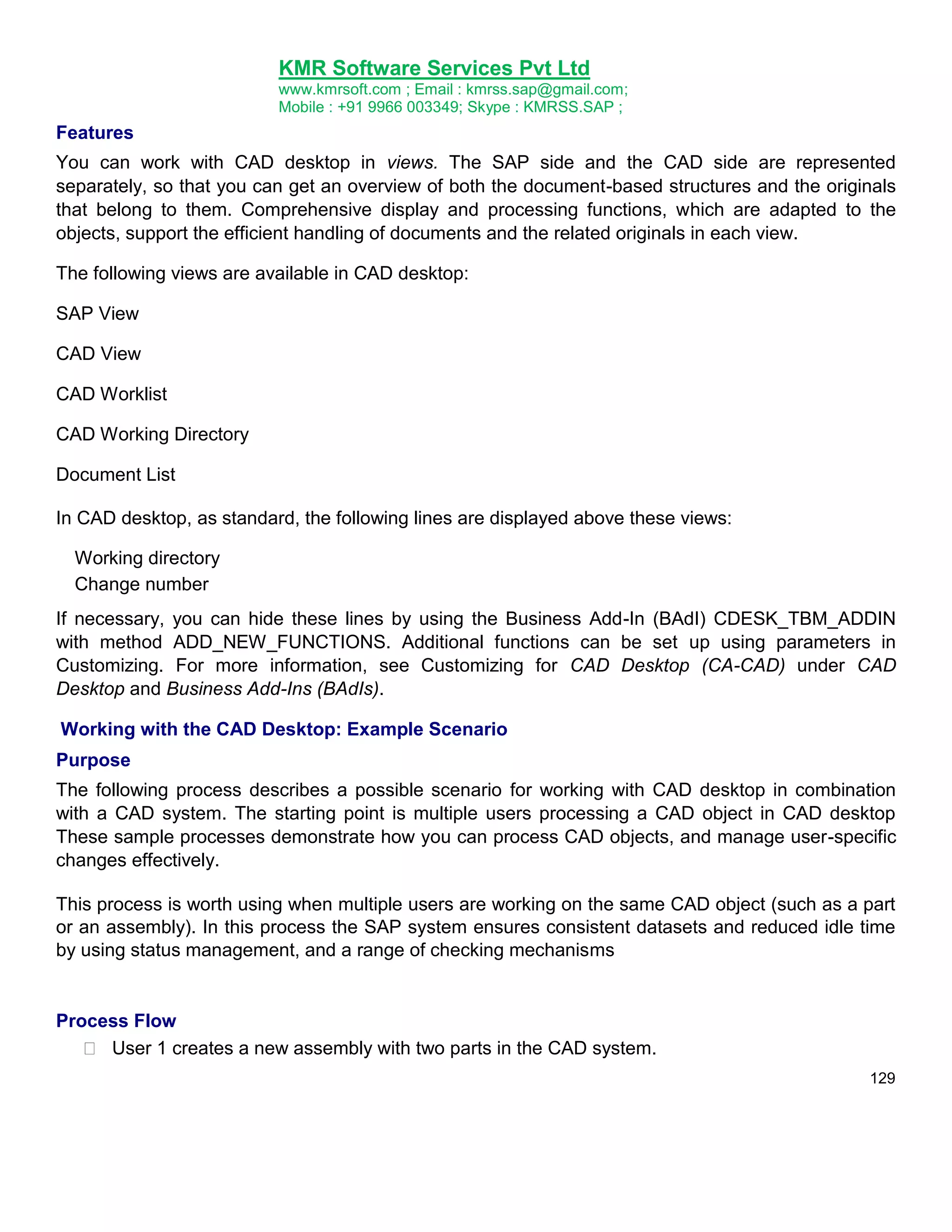 KMR Software Services Pvt Ltd
www.kmrsoft.com ; Email : kmrss.sap@gmail.com;
Mobile : +91 9966 003349; Skype : KMRSS.SAP ;

Features
You can work with CAD desktop in views. The SAP side and the CAD side are represented
separately, so that you can get an overview of both the document-based structures and the originals
that belong to them. Comprehensive display and processing functions, which are adapted to the
objects, support the efficient handling of documents and the related originals in each view.
The following views are available in CAD desktop:
SAP View
CAD View
CAD Worklist
CAD Working Directory
Document List
In CAD desktop, as standard, the following lines are displayed above these views:
Working directory
Change number
If necessary, you can hide these lines by using the Business Add-In (BAdI) CDESK_TBM_ADDIN
with method ADD_NEW_FUNCTIONS. Additional functions can be set up using parameters in
Customizing. For more information, see Customizing for CAD Desktop (CA-CAD) under CAD
Desktop and Business Add-Ins (BAdIs).
Working with the CAD Desktop: Example Scenario
Purpose
The following process describes a possible scenario for working with CAD desktop in combination
with a CAD system. The starting point is multiple users processing a CAD object in CAD desktop
These sample processes demonstrate how you can process CAD objects, and manage user-specific
changes effectively.
This process is worth using when multiple users are working on the same CAD object (such as a part
or an assembly). In this process the SAP system ensures consistent datasets and reduced idle time
by using status management, and a range of checking mechanisms

Process Flow
 User 1 creates a new assembly with two parts in the CAD system. 
129

 