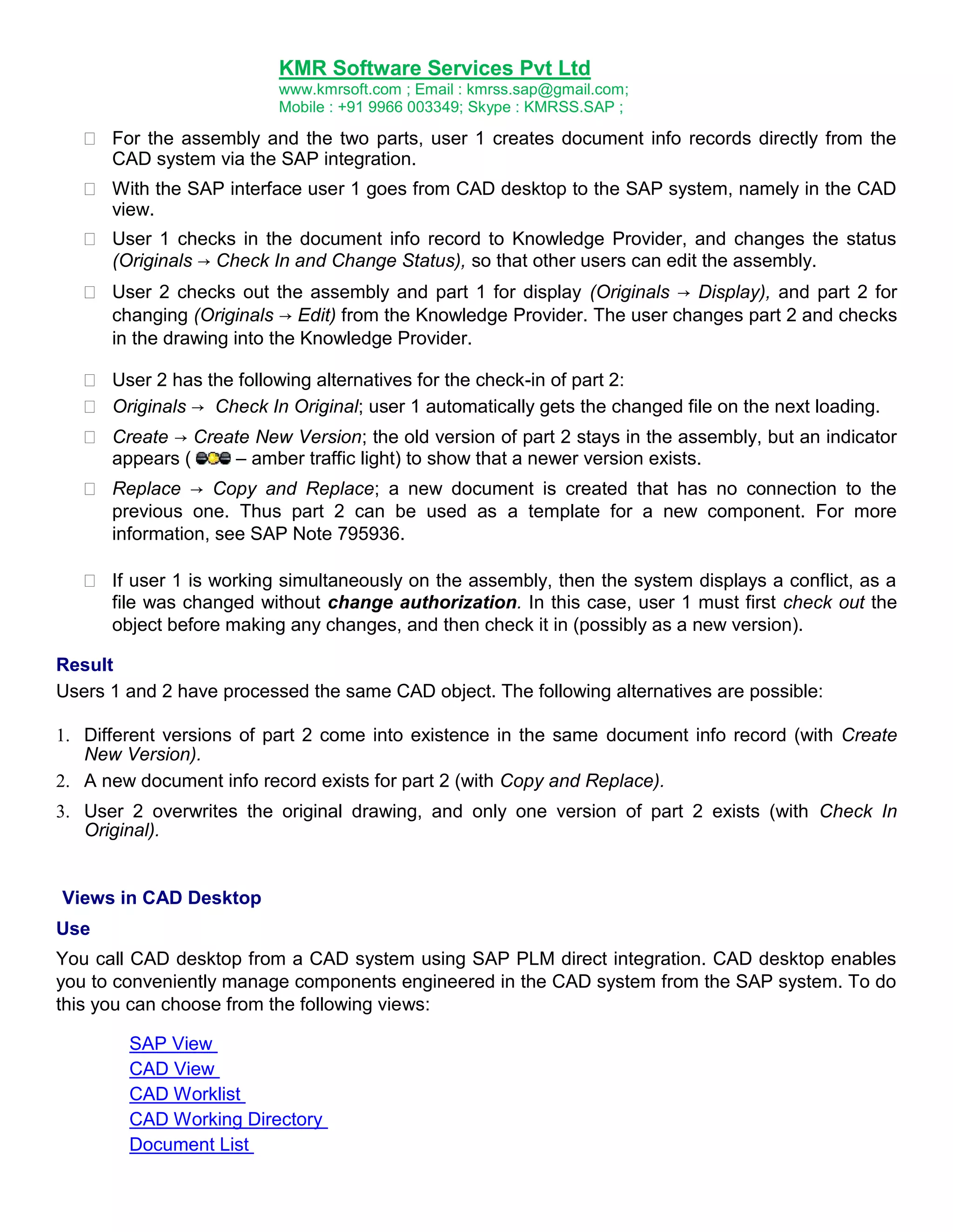 KMR Software Services Pvt Ltd
www.kmrsoft.com ; Email : kmrss.sap@gmail.com;
Mobile : +91 9966 003349; Skype : KMRSS.SAP ;

 For the assembly and the two parts, user 1 creates document info records directly from the
CAD system via the SAP integration. 



 With the SAP interface user 1 goes from CAD desktop to the SAP system, namely in the CAD
view. 



 User 1 checks in the document info record to Knowledge Provider, and changes the status
(Originals → Check In and Change Status), so that other users can edit the assembly. 



 User 2 checks out the assembly and part 1 for display (Originals → Display), and part 2 for
changing (Originals → Edit) from the Knowledge Provider. The user changes part 2 and checks
in the drawing into the Knowledge Provider. 



 User 2 has the following alternatives for the check-in of part 2: 
 Originals → Check In Original; user 1 automatically gets the changed file on the next loading. 




 Create → Create New Version; the old version of part 2 stays in the assembly, but an indicator
appears (
– amber traffic light) to show that a newer version exists. 



 Replace → Copy and Replace; a new document is created that has no connection to the
previous one. Thus part 2 can be used as a template for a new component. For more
information, see SAP Note 795936. 


 If user 1 is working simultaneously on the assembly, then the system displays a conflict, as a
file was changed without change authorization. In this case, user 1 must first check out the
object before making any changes, and then check it in (possibly as a new version). 
Result
Users 1 and 2 have processed the same CAD object. The following alternatives are possible:






Different versions of part 2 come into existence in the same document info record (with Create
New Version). 
A new document info record exists for part 2 (with Copy and Replace). 
User 2 overwrites the original drawing, and only one version of part 2 exists (with Check In
Original). 

Views in CAD Desktop
Use
You call CAD desktop from a CAD system using SAP PLM direct integration. CAD desktop enables
you to conveniently manage components engineered in the CAD system from the SAP system. To do
this you can choose from the following views:
SAP View
CAD View
CAD Worklist
CAD Working Directory
Document List

 