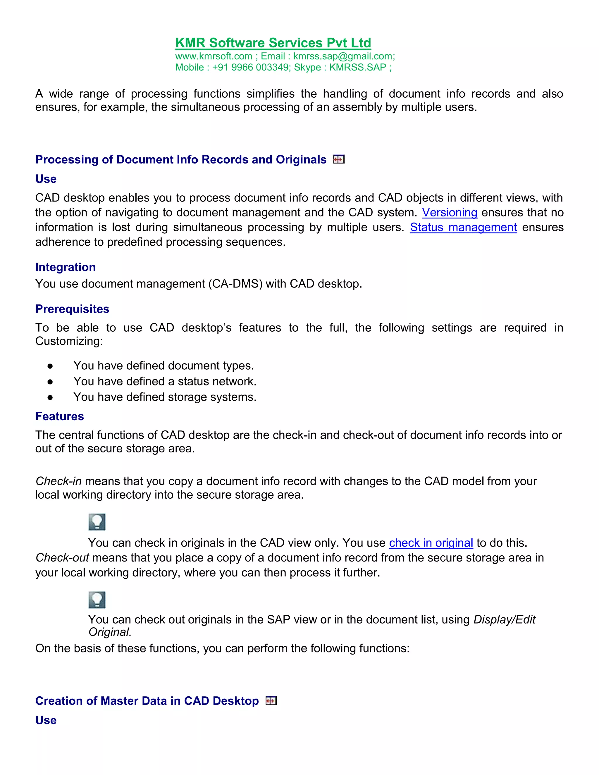 KMR Software Services Pvt Ltd
www.kmrsoft.com ; Email : kmrss.sap@gmail.com;
Mobile : +91 9966 003349; Skype : KMRSS.SAP ;

A wide range of processing functions simplifies the handling of document info records and also
ensures, for example, the simultaneous processing of an assembly by multiple users.

Processing of Document Info Records and Originals
Use
CAD desktop enables you to process document info records and CAD objects in different views, with
the option of navigating to document management and the CAD system. Versioning ensures that no
information is lost during simultaneous processing by multiple users. Status management ensures
adherence to predefined processing sequences.
Integration
You use document management (CA-DMS) with CAD desktop.
Prerequisites
To be able to use CAD desktop‟s features to the full, the following settings are required in
Customizing:
●
●
●

You have defined document types.
You have defined a status network.
You have defined storage systems.

Features
The central functions of CAD desktop are the check-in and check-out of document info records into or
out of the secure storage area.
Check-in means that you copy a document info record with changes to the CAD model from your
local working directory into the secure storage area.

You can check in originals in the CAD view only. You use check in original to do this.
Check-out means that you place a copy of a document info record from the secure storage area in
your local working directory, where you can then process it further.

You can check out originals in the SAP view or in the document list, using Display/Edit
Original.
On the basis of these functions, you can perform the following functions:

Creation of Master Data in CAD Desktop
Use

 