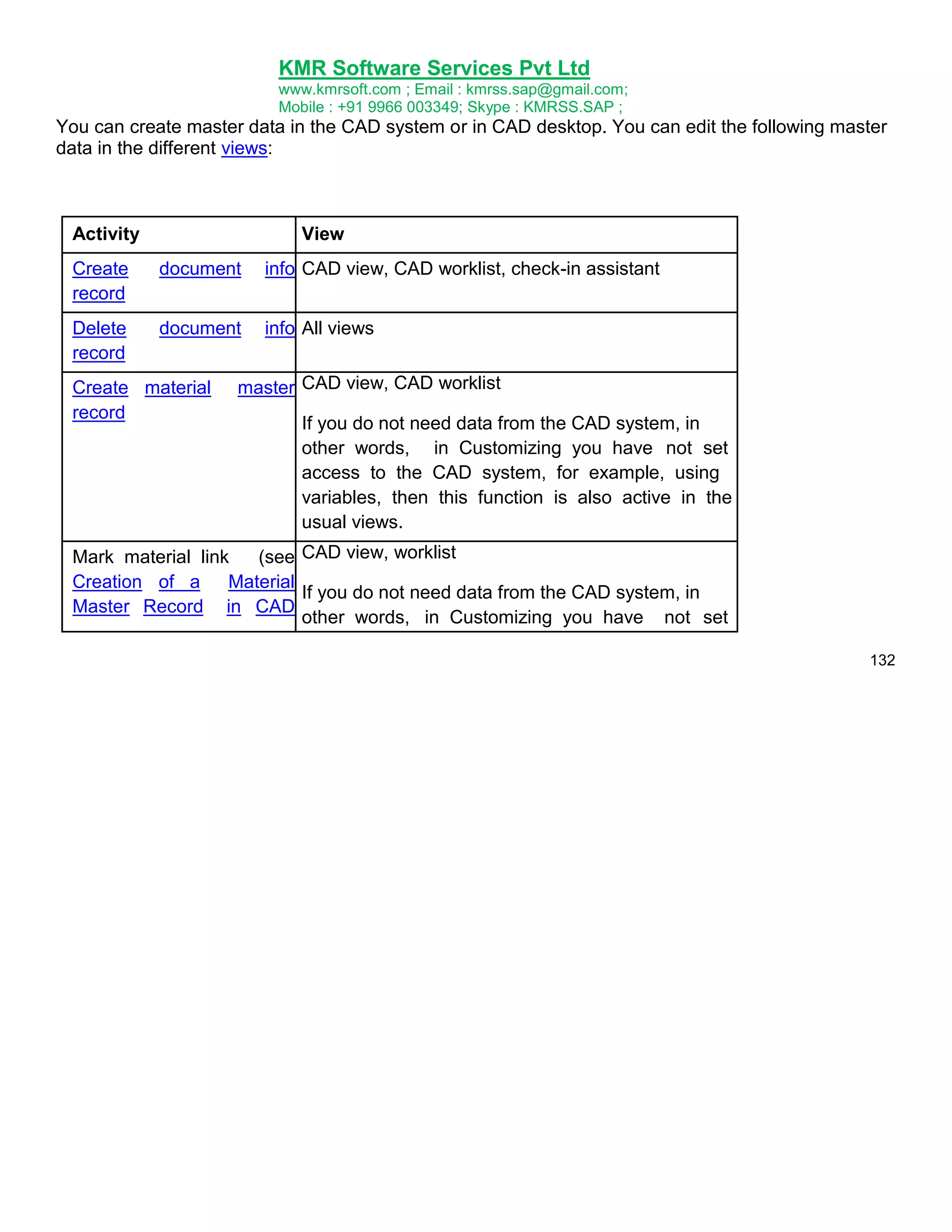 KMR Software Services Pvt Ltd
www.kmrsoft.com ; Email : kmrss.sap@gmail.com;
Mobile : +91 9966 003349; Skype : KMRSS.SAP ;

You can create master data in the CAD system or in CAD desktop. You can edit the following master
data in the different views:

Activity

View

Create
record

document

info CAD view, CAD worklist, check-in assistant

Delete
record

document

info All views

Create material
record

master CAD view, CAD worklist
If you do not need data from the CAD system, in
other words, in Customizing you have not set
access to the CAD system, for example, using
variables, then this function is also active in the
usual views.

Mark material link
(see CAD view, worklist
Creation of a
Material
If you do not need data from the CAD system, in
Master Record in CAD
other words, in Customizing you have not set
132

 