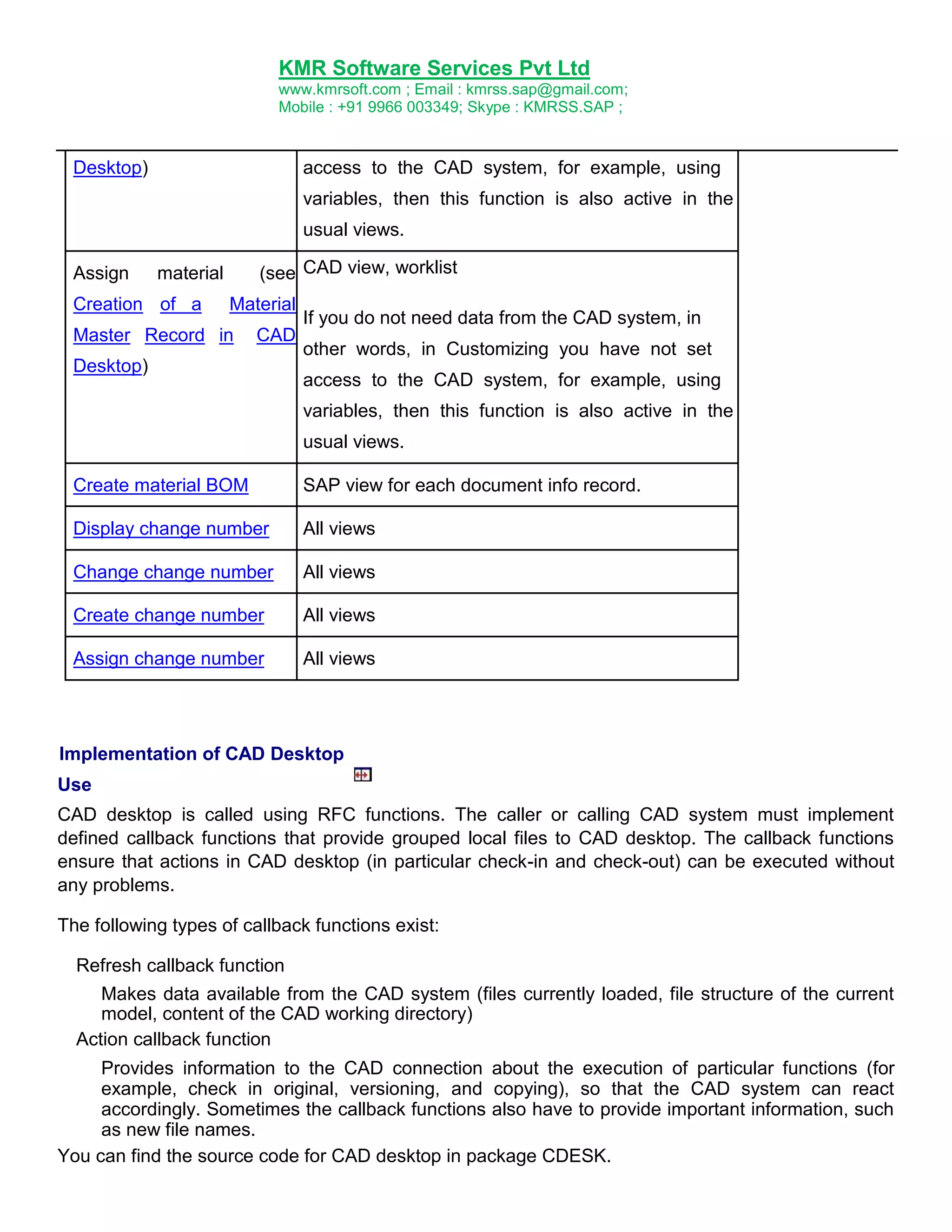 KMR Software Services Pvt Ltd
www.kmrsoft.com ; Email : kmrss.sap@gmail.com;
Mobile : +91 9966 003349; Skype : KMRSS.SAP ;

Desktop)

access to the CAD system, for example, using
variables, then this function is also active in the
usual views.

Assign

(see CAD view, worklist

material

Creation of a

Material

Master Record in

CAD

Desktop)

If you do not need data from the CAD system, in
other words, in Customizing you have not set
access to the CAD system, for example, using
variables, then this function is also active in the
usual views.

Create material BOM

SAP view for each document info record.

Display change number

All views

Change change number

All views

Create change number

All views

Assign change number

All views

Implementation of CAD Desktop
Use
CAD desktop is called using RFC functions. The caller or calling CAD system must implement
defined callback functions that provide grouped local files to CAD desktop. The callback functions
ensure that actions in CAD desktop (in particular check-in and check-out) can be executed without
any problems.
The following types of callback functions exist:
Refresh callback function
Makes data available from the CAD system (files currently loaded, file structure of the current
model, content of the CAD working directory)
Action callback function
Provides information to the CAD connection about the execution of particular functions (for
example, check in original, versioning, and copying), so that the CAD system can react
accordingly. Sometimes the callback functions also have to provide important information, such
as new file names.
You can find the source code for CAD desktop in package CDESK.

 