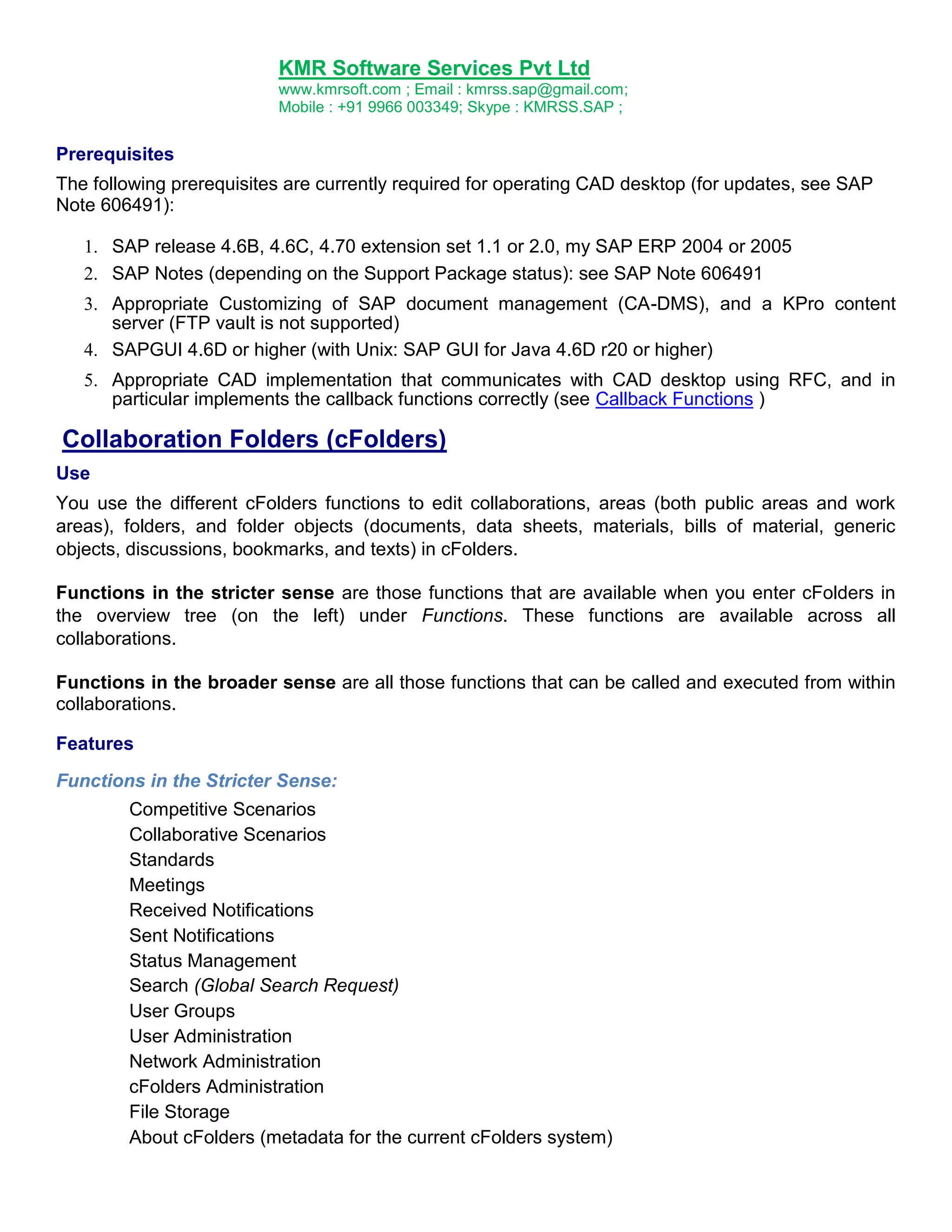 KMR Software Services Pvt Ltd
www.kmrsoft.com ; Email : kmrss.sap@gmail.com;
Mobile : +91 9966 003349; Skype : KMRSS.SAP ;

Prerequisites
The following prerequisites are currently required for operating CAD desktop (for updates, see SAP
Note 606491):





 SAP release 4.6B, 4.6C, 4.70 extension set 1.1 or 2.0, my SAP ERP 2004 or 2005 
 SAP Notes (depending on the Support Package status): see SAP Note 606491 
 Appropriate Customizing of SAP document management (CA-DMS), and a KPro content
server (FTP vault is not supported) 
 SAPGUI 4.6D or higher (with Unix: SAP GUI for Java 4.6D r20 or higher) 
 Appropriate CAD implementation that communicates with CAD desktop using RFC, and in
particular implements the callback functions correctly (see Callback Functions ) 

Collaboration Folders (cFolders)
Use
You use the different cFolders functions to edit collaborations, areas (both public areas and work
areas), folders, and folder objects (documents, data sheets, materials, bills of material, generic
objects, discussions, bookmarks, and texts) in cFolders.
Functions in the stricter sense are those functions that are available when you enter cFolders in
the overview tree (on the left) under Functions. These functions are available across all
collaborations.
Functions in the broader sense are all those functions that can be called and executed from within
collaborations.
Features
Functions in the Stricter Sense:
Competitive Scenarios
Collaborative Scenarios
Standards
Meetings
Received Notifications
Sent Notifications
Status Management
Search (Global Search Request)
User Groups
User Administration
Network Administration
cFolders Administration
File Storage
About cFolders (metadata for the current cFolders system)

 