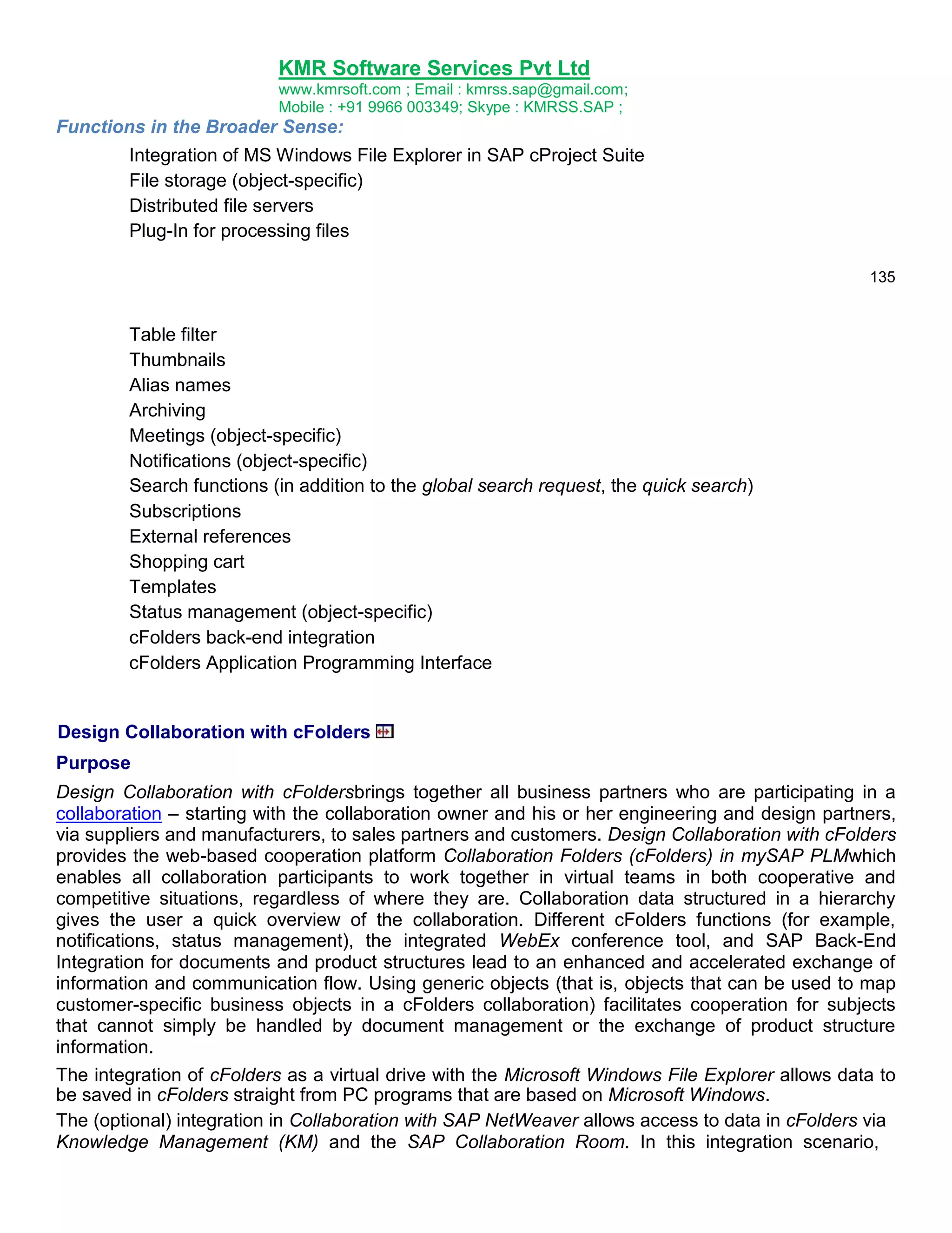 KMR Software Services Pvt Ltd
www.kmrsoft.com ; Email : kmrss.sap@gmail.com;
Mobile : +91 9966 003349; Skype : KMRSS.SAP ;

Functions in the Broader Sense:
Integration of MS Windows File Explorer in SAP cProject Suite
File storage (object-specific)
Distributed file servers
Plug-In for processing files
135

Table filter
Thumbnails
Alias names
Archiving
Meetings (object-specific)
Notifications (object-specific)
Search functions (in addition to the global search request, the quick search)
Subscriptions
External references
Shopping cart
Templates
Status management (object-specific)
cFolders back-end integration
cFolders Application Programming Interface

Design Collaboration with cFolders
Purpose
Design Collaboration with cFoldersbrings together all business partners who are participating in a
collaboration – starting with the collaboration owner and his or her engineering and design partners,
via suppliers and manufacturers, to sales partners and customers. Design Collaboration with cFolders
provides the web-based cooperation platform Collaboration Folders (cFolders) in mySAP PLMwhich
enables all collaboration participants to work together in virtual teams in both cooperative and
competitive situations, regardless of where they are. Collaboration data structured in a hierarchy
gives the user a quick overview of the collaboration. Different cFolders functions (for example,
notifications, status management), the integrated WebEx conference tool, and SAP Back-End
Integration for documents and product structures lead to an enhanced and accelerated exchange of
information and communication flow. Using generic objects (that is, objects that can be used to map
customer-specific business objects in a cFolders collaboration) facilitates cooperation for subjects
that cannot simply be handled by document management or the exchange of product structure
information.
The integration of cFolders as a virtual drive with the Microsoft Windows File Explorer allows data to
be saved in cFolders straight from PC programs that are based on Microsoft Windows.
The (optional) integration in Collaboration with SAP NetWeaver allows access to data in cFolders via
Knowledge Management (KM) and the SAP Collaboration Room. In this integration scenario,

 