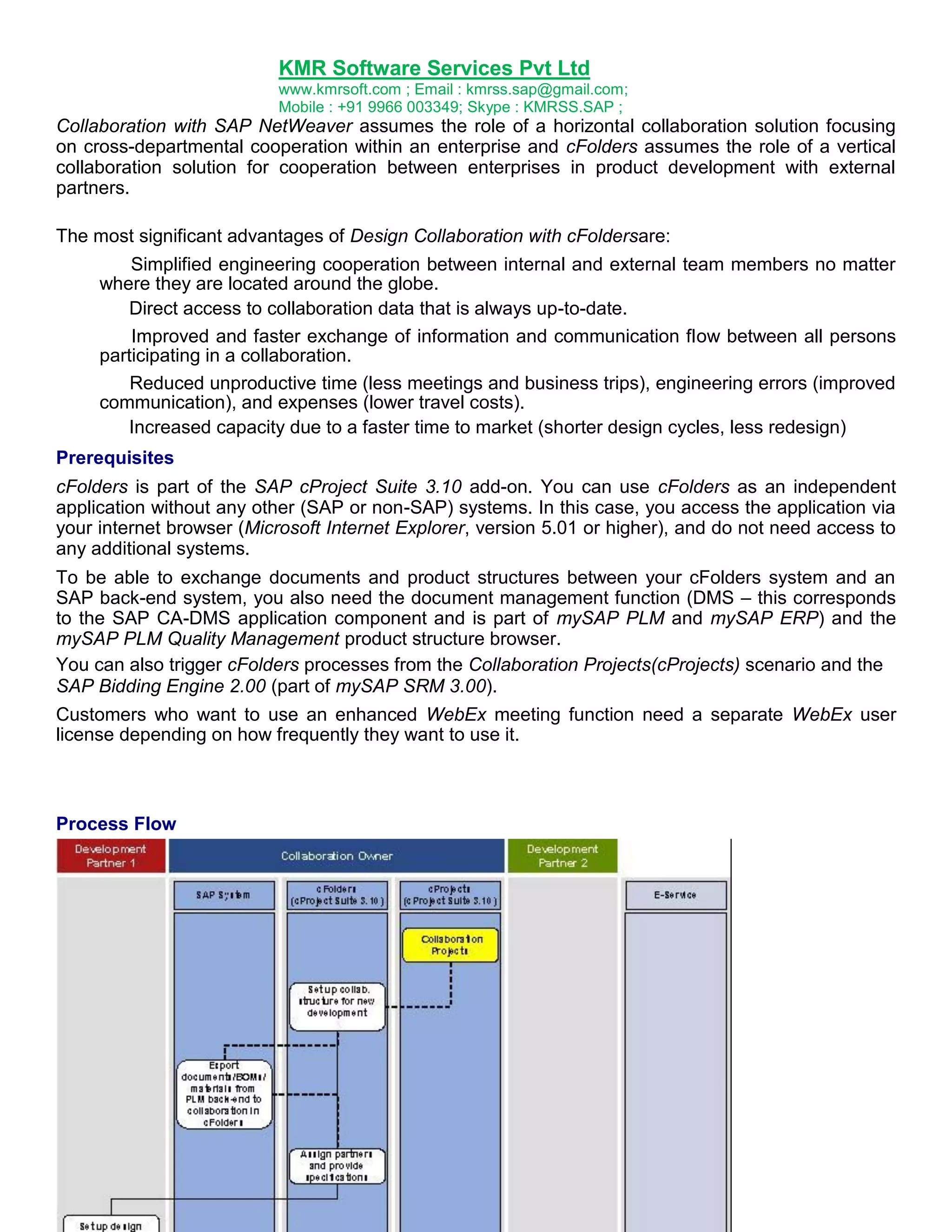 KMR Software Services Pvt Ltd
www.kmrsoft.com ; Email : kmrss.sap@gmail.com;
Mobile : +91 9966 003349; Skype : KMRSS.SAP ;

Collaboration with SAP NetWeaver assumes the role of a horizontal collaboration solution focusing
on cross-departmental cooperation within an enterprise and cFolders assumes the role of a vertical
collaboration solution for cooperation between enterprises in product development with external
partners.
The most significant advantages of Design Collaboration with cFoldersare:
Simplified engineering cooperation between internal and external team members no matter
where they are located around the globe.
Direct access to collaboration data that is always up-to-date.
Improved and faster exchange of information and communication flow between all persons
participating in a collaboration.
Reduced unproductive time (less meetings and business trips), engineering errors (improved
communication), and expenses (lower travel costs).
Increased capacity due to a faster time to market (shorter design cycles, less redesign)
Prerequisites
cFolders is part of the SAP cProject Suite 3.10 add-on. You can use cFolders as an independent
application without any other (SAP or non-SAP) systems. In this case, you access the application via
your internet browser (Microsoft Internet Explorer, version 5.01 or higher), and do not need access to
any additional systems.
To be able to exchange documents and product structures between your cFolders system and an
SAP back-end system, you also need the document management function (DMS – this corresponds
to the SAP CA-DMS application component and is part of mySAP PLM and mySAP ERP) and the
mySAP PLM Quality Management product structure browser.
You can also trigger cFolders processes from the Collaboration Projects(cProjects) scenario and the
SAP Bidding Engine 2.00 (part of mySAP SRM 3.00).
Customers who want to use an enhanced WebEx meeting function need a separate WebEx user
license depending on how frequently they want to use it.

Process Flow

 