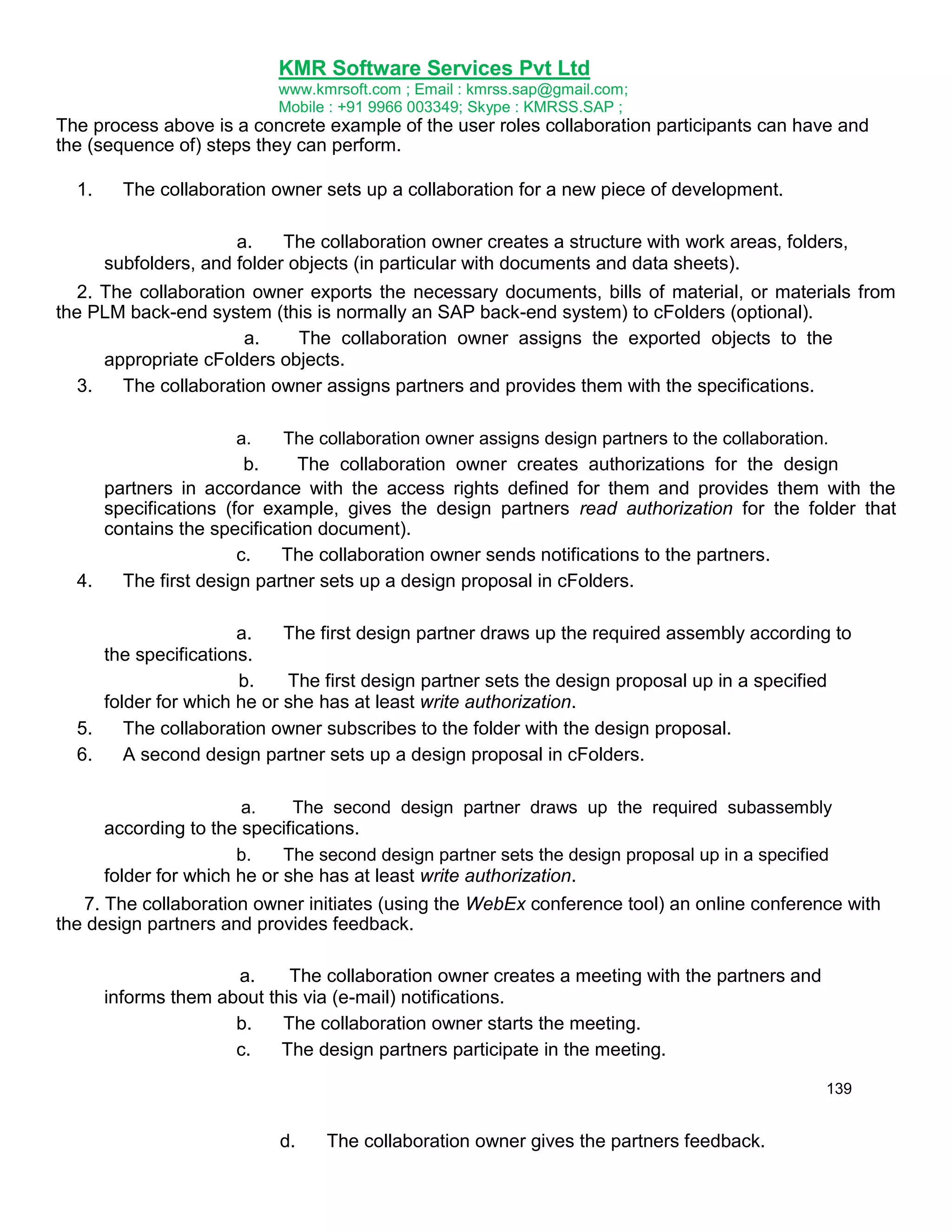 KMR Software Services Pvt Ltd
www.kmrsoft.com ; Email : kmrss.sap@gmail.com;
Mobile : +91 9966 003349; Skype : KMRSS.SAP ;

The process above is a concrete example of the user roles collaboration participants can have and
the (sequence of) steps they can perform.
1.

The collaboration owner sets up a collaboration for a new piece of development.
a.
The collaboration owner creates a structure with work areas, folders,
subfolders, and folder objects (in particular with documents and data sheets).

2. The collaboration owner exports the necessary documents, bills of material, or materials from
the PLM back-end system (this is normally an SAP back-end system) to cFolders (optional).
a.
The collaboration owner assigns the exported objects to the
appropriate cFolders objects.
3.
The collaboration owner assigns partners and provides them with the specifications.
a.
The collaboration owner assigns design partners to the collaboration.
b.
The collaboration owner creates authorizations for the design
partners in accordance with the access rights defined for them and provides them with the
specifications (for example, gives the design partners read authorization for the folder that
contains the specification document).
c.
The collaboration owner sends notifications to the partners.
4.
The first design partner sets up a design proposal in cFolders.

a.
The first design partner draws up the required assembly according to
the specifications.
b.
The first design partner sets the design proposal up in a specified
folder for which he or she has at least write authorization.
5.
The collaboration owner subscribes to the folder with the design proposal.
6.
A second design partner sets up a design proposal in cFolders.
a.
The second design partner draws up the required subassembly
according to the specifications.
b.
The second design partner sets the design proposal up in a specified
folder for which he or she has at least write authorization.

7. The collaboration owner initiates (using the WebEx conference tool) an online conference with
the design partners and provides feedback.
a.
The collaboration owner creates a meeting with the partners and
informs them about this via (e-mail) notifications.
b.
The collaboration owner starts the meeting.
c.
The design partners participate in the meeting.
139

d.

The collaboration owner gives the partners feedback.

 