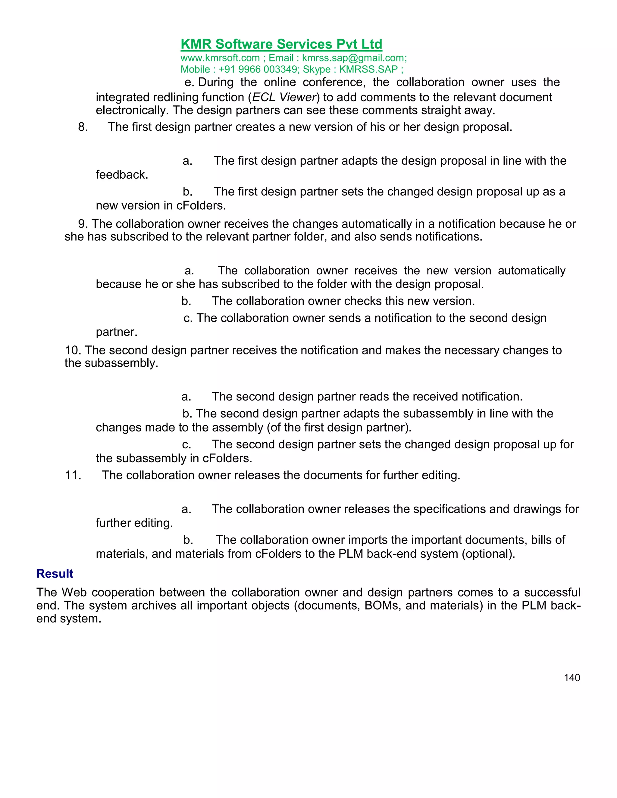 KMR Software Services Pvt Ltd
www.kmrsoft.com ; Email : kmrss.sap@gmail.com;
Mobile : +91 9966 003349; Skype : KMRSS.SAP ;

e. During the online conference, the collaboration owner uses the
integrated redlining function (ECL Viewer) to add comments to the relevant document
electronically. The design partners can see these comments straight away.
8.
The first design partner creates a new version of his or her design proposal.
a.

The first design partner adapts the design proposal in line with the

feedback.
b.
The first design partner sets the changed design proposal up as a
new version in cFolders.
9. The collaboration owner receives the changes automatically in a notification because he or
she has subscribed to the relevant partner folder, and also sends notifications.
a.
The collaboration owner receives the new version automatically
because he or she has subscribed to the folder with the design proposal.
b.
The collaboration owner checks this new version.
c. The collaboration owner sends a notification to the second design
partner.

10. The second design partner receives the notification and makes the necessary changes to
the subassembly.

11.

a.
The second design partner reads the received notification.
b. The second design partner adapts the subassembly in line with the
changes made to the assembly (of the first design partner).
c.
The second design partner sets the changed design proposal up for
the subassembly in cFolders.
The collaboration owner releases the documents for further editing.
a.

The collaboration owner releases the specifications and drawings for

further editing.
b.
The collaboration owner imports the important documents, bills of
materials, and materials from cFolders to the PLM back-end system (optional).
Result
The Web cooperation between the collaboration owner and design partners comes to a successful
end. The system archives all important objects (documents, BOMs, and materials) in the PLM backend system.

140

 