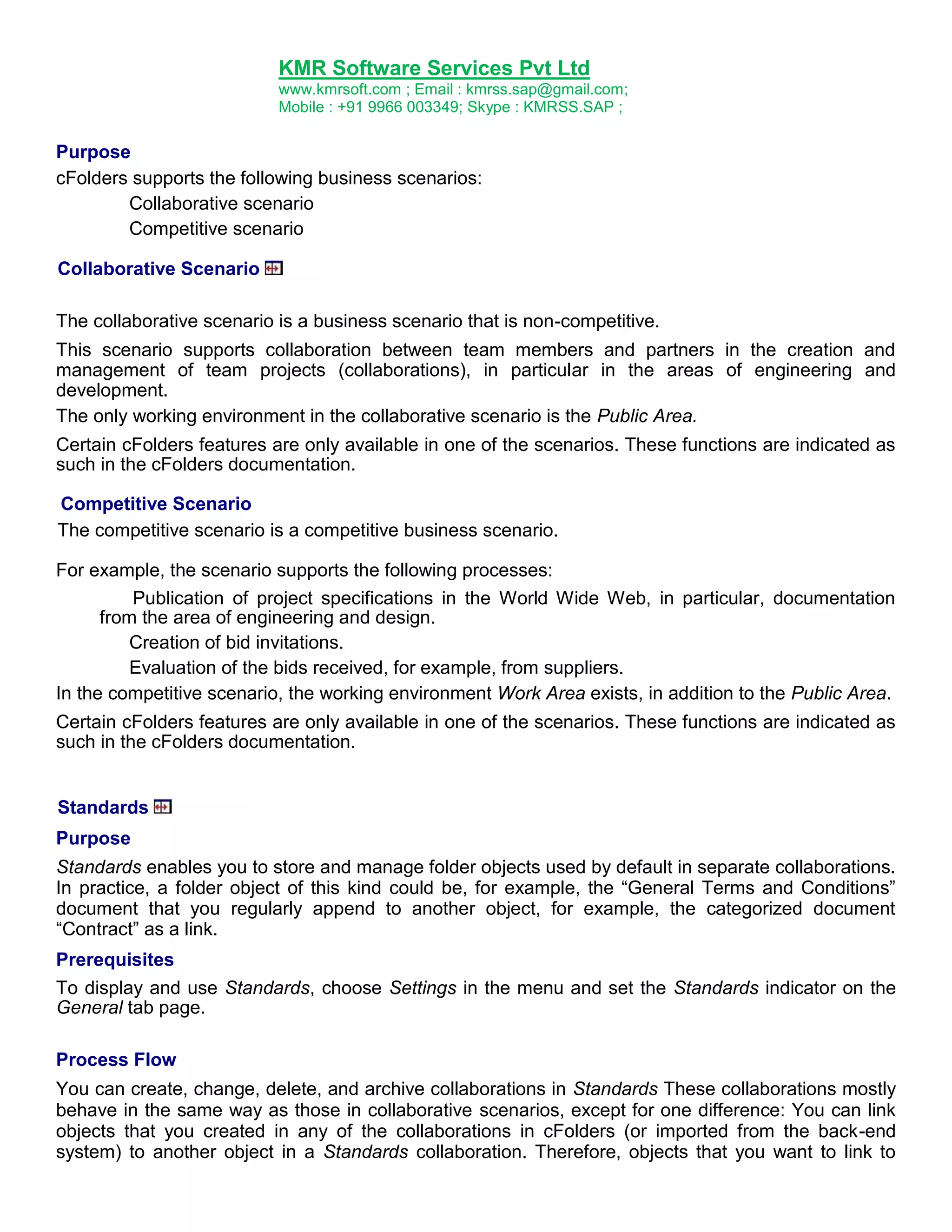 KMR Software Services Pvt Ltd
www.kmrsoft.com ; Email : kmrss.sap@gmail.com;
Mobile : +91 9966 003349; Skype : KMRSS.SAP ;

Purpose
cFolders supports the following business scenarios:
Collaborative scenario
Competitive scenario
Collaborative Scenario
The collaborative scenario is a business scenario that is non-competitive.
This scenario supports collaboration between team members and partners in the creation and
management of team projects (collaborations), in particular in the areas of engineering and
development.
The only working environment in the collaborative scenario is the Public Area.
Certain cFolders features are only available in one of the scenarios. These functions are indicated as
such in the cFolders documentation.
Competitive Scenario
The competitive scenario is a competitive business scenario.
For example, the scenario supports the following processes:
Publication of project specifications in the World Wide Web, in particular, documentation
from the area of engineering and design.
Creation of bid invitations.
Evaluation of the bids received, for example, from suppliers.
In the competitive scenario, the working environment Work Area exists, in addition to the Public Area.
Certain cFolders features are only available in one of the scenarios. These functions are indicated as
such in the cFolders documentation.

Standards
Purpose
Standards enables you to store and manage folder objects used by default in separate collaborations.
In practice, a folder object of this kind could be, for example, the “General Terms and Conditions”
document that you regularly append to another object, for example, the categorized document
“Contract” as a link.
Prerequisites
To display and use Standards, choose Settings in the menu and set the Standards indicator on the
General tab page.
Process Flow
You can create, change, delete, and archive collaborations in Standards These collaborations mostly
behave in the same way as those in collaborative scenarios, except for one difference: You can link
objects that you created in any of the collaborations in cFolders (or imported from the back-end
system) to another object in a Standards collaboration. Therefore, objects that you want to link to

 
