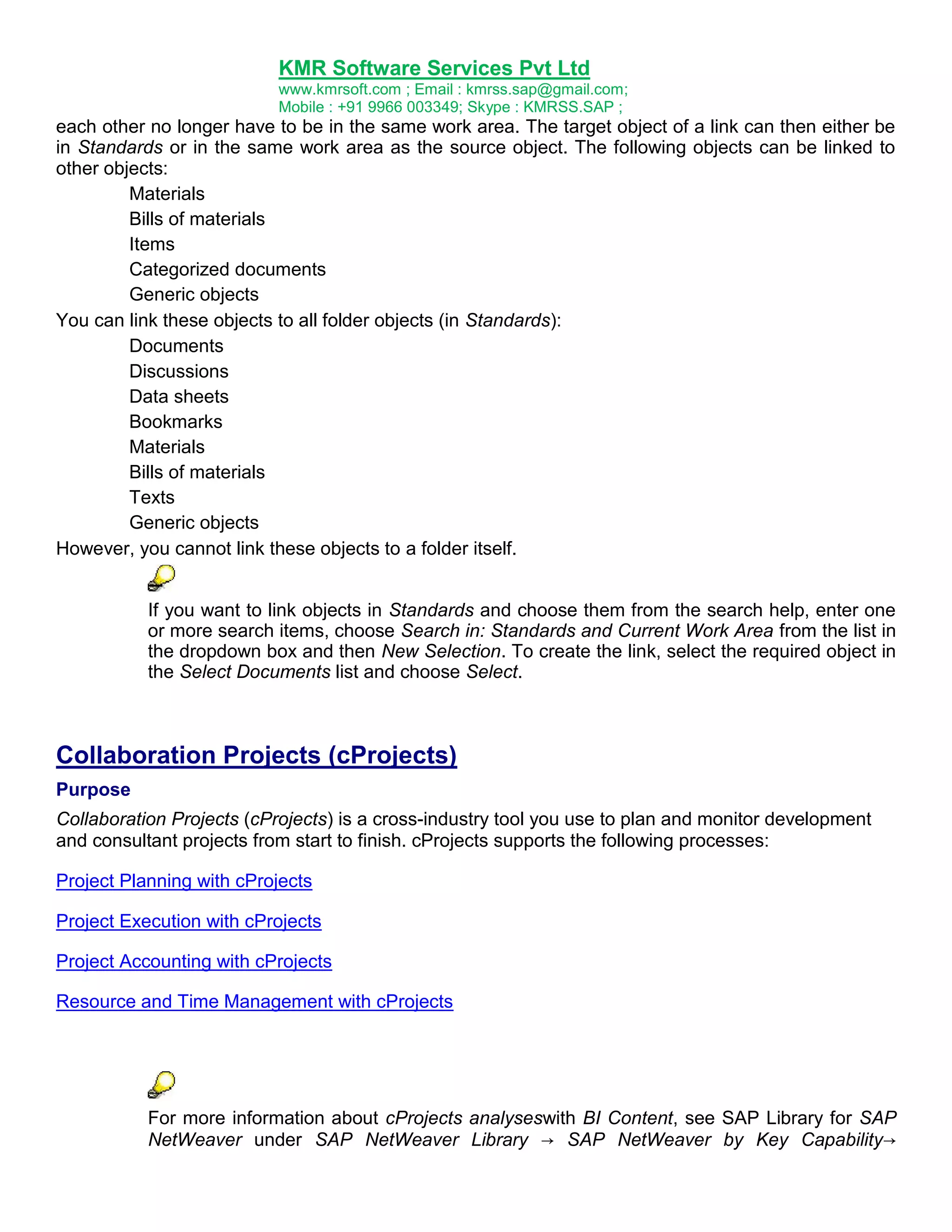 KMR Software Services Pvt Ltd
www.kmrsoft.com ; Email : kmrss.sap@gmail.com;
Mobile : +91 9966 003349; Skype : KMRSS.SAP ;

each other no longer have to be in the same work area. The target object of a link can then either be
in Standards or in the same work area as the source object. The following objects can be linked to
other objects:
Materials
Bills of materials
Items
Categorized documents
Generic objects
You can link these objects to all folder objects (in Standards):
Documents
Discussions
Data sheets
Bookmarks
Materials
Bills of materials
Texts
Generic objects
However, you cannot link these objects to a folder itself.
If you want to link objects in Standards and choose them from the search help, enter one
or more search items, choose Search in: Standards and Current Work Area from the list in
the dropdown box and then New Selection. To create the link, select the required object in
the Select Documents list and choose Select.

Collaboration Projects (cProjects)
Purpose
Collaboration Projects (cProjects) is a cross-industry tool you use to plan and monitor development
and consultant projects from start to finish. cProjects supports the following processes:
Project Planning with cProjects
Project Execution with cProjects
Project Accounting with cProjects
Resource and Time Management with cProjects

For more information about cProjects analyseswith BI Content, see SAP Library for SAP
NetWeaver under SAP NetWeaver Library → SAP NetWeaver by Key Capability→

 