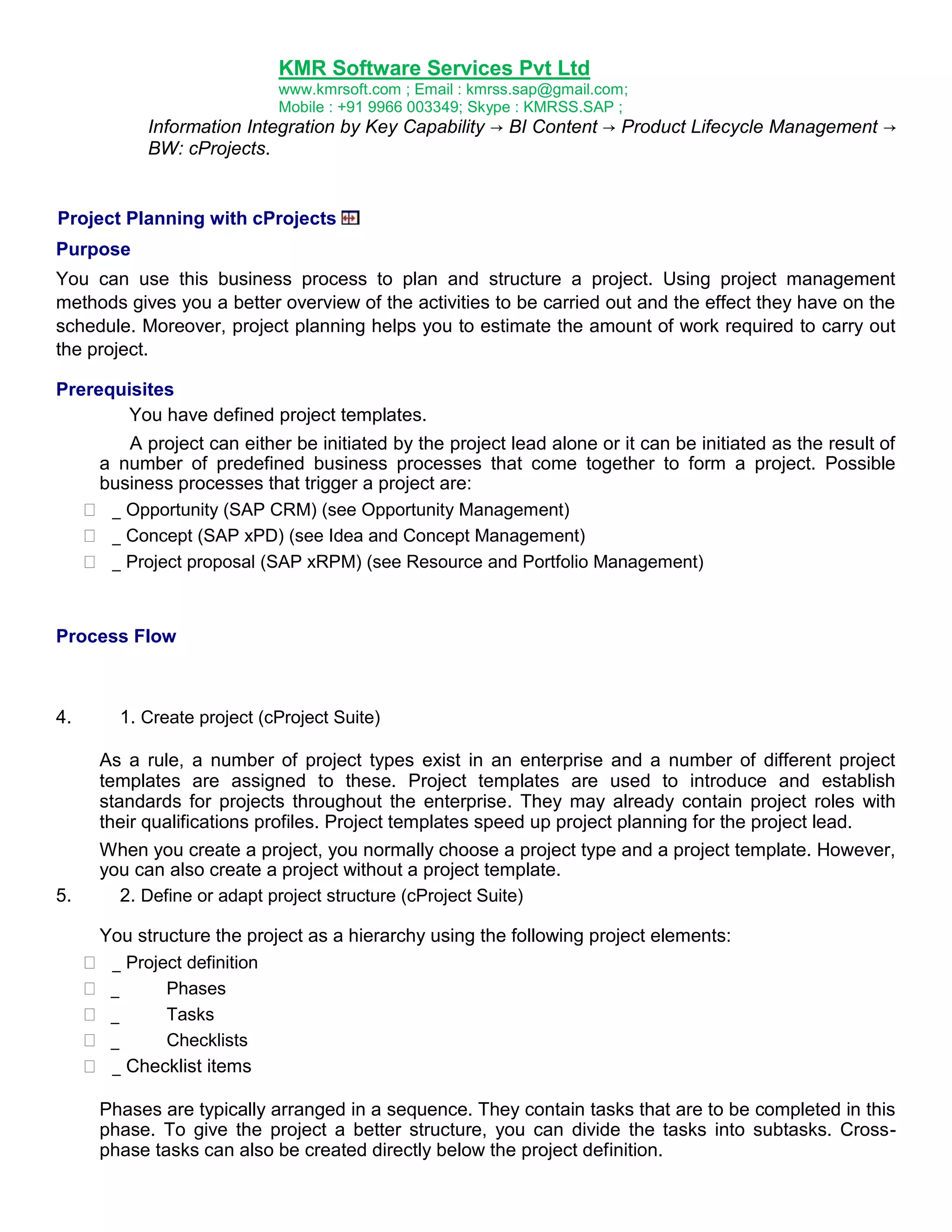 KMR Software Services Pvt Ltd
www.kmrsoft.com ; Email : kmrss.sap@gmail.com;
Mobile : +91 9966 003349; Skype : KMRSS.SAP ;

Information Integration by Key Capability → BI Content → Product Lifecycle Management →
BW: cProjects.

Project Planning with cProjects
Purpose
You can use this business process to plan and structure a project. Using project management
methods gives you a better overview of the activities to be carried out and the effect they have on the
schedule. Moreover, project planning helps you to estimate the amount of work required to carry out
the project.
Prerequisites
You have defined project templates.




A project can either be initiated by the project lead alone or it can be initiated as the result of
a number of predefined business processes that come together to form a project. Possible
business processes that trigger a project are:
 _ Opportunity (SAP CRM) (see Opportunity Management) 
 _ Concept (SAP xPD) (see Idea and Concept Management) 
 _ Project proposal (SAP xRPM) (see Resource and Portfolio Management) 

Process Flow

4.

5.

1. Create project (cProject Suite)
As a rule, a number of project types exist in an enterprise and a number of different project
templates are assigned to these. Project templates are used to introduce and establish
standards for projects throughout the enterprise. They may already contain project roles with
their qualifications profiles. Project templates speed up project planning for the project lead.
When you create a project, you normally choose a project type and a project template. However,
you can also create a project without a project template.
2. Define or adapt project structure (cProject Suite)
You structure the project as a hierarchy using the following project elements:
 _ Project definition 
 _
Phases
 _
Tasks
 _
Checklists
 _ Checklist items 
Phases are typically arranged in a sequence. They contain tasks that are to be completed in this
phase. To give the project a better structure, you can divide the tasks into subtasks. Crossphase tasks can also be created directly below the project definition.

 