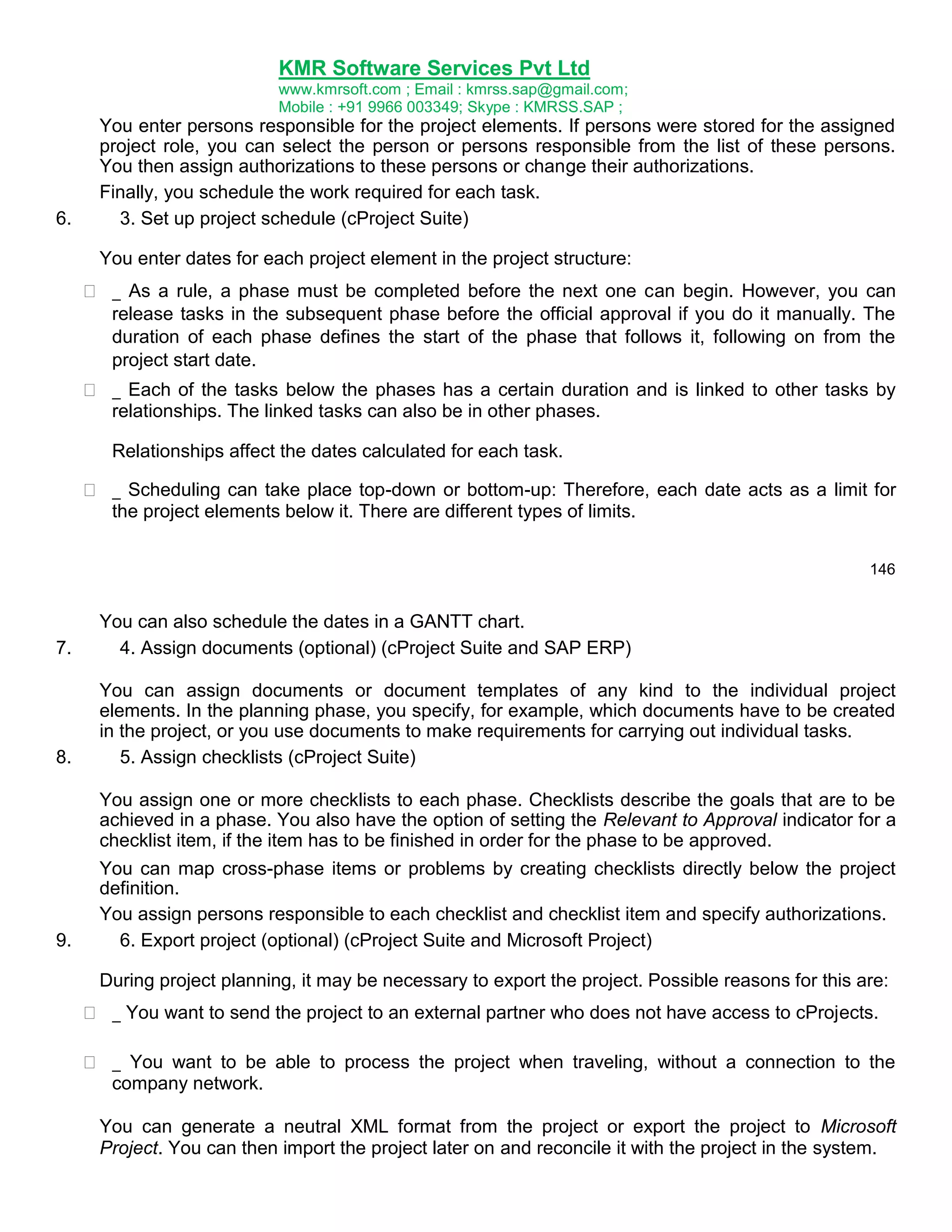 KMR Software Services Pvt Ltd
www.kmrsoft.com ; Email : kmrss.sap@gmail.com;
Mobile : +91 9966 003349; Skype : KMRSS.SAP ;

6.

You enter persons responsible for the project elements. If persons were stored for the assigned
project role, you can select the person or persons responsible from the list of these persons.
You then assign authorizations to these persons or change their authorizations.
Finally, you schedule the work required for each task.
3. Set up project schedule (cProject Suite)
You enter dates for each project element in the project structure:





 _ As a rule, a phase must be completed before the next one can begin. However, you can
release tasks in the subsequent phase before the official approval if you do it manually. The
duration of each phase defines the start of the phase that follows it, following on from the
project start date. 
 _ Each of the tasks below the phases has a certain duration and is linked to other tasks by
relationships. The linked tasks can also be in other phases. 
Relationships affect the dates calculated for each task. 
 _ Scheduling can take place top-down or bottom-up: Therefore, each date acts as a limit for
the project elements below it. There are different types of limits. 
146

7.

You can also schedule the dates in a GANTT chart.
4. Assign documents (optional) (cProject Suite and SAP ERP)

8.

You can assign documents or document templates of any kind to the individual project
elements. In the planning phase, you specify, for example, which documents have to be created
in the project, or you use documents to make requirements for carrying out individual tasks.
5. Assign checklists (cProject Suite)
You assign one or more checklists to each phase. Checklists describe the goals that are to be
achieved in a phase. You also have the option of setting the Relevant to Approval indicator for a
checklist item, if the item has to be finished in order for the phase to be approved.

9.

You can map cross-phase items or problems by creating checklists directly below the project
definition.
You assign persons responsible to each checklist and checklist item and specify authorizations.
6. Export project (optional) (cProject Suite and Microsoft Project)
During project planning, it may be necessary to export the project. Possible reasons for this are:
 _ You want to send the project to an external partner who does not have access to cProjects. 



 _ You want to be able to process the project when traveling, without a connection to the
company network. 
You can generate a neutral XML format from the project or export the project to Microsoft
Project. You can then import the project later on and reconcile it with the project in the system.

 