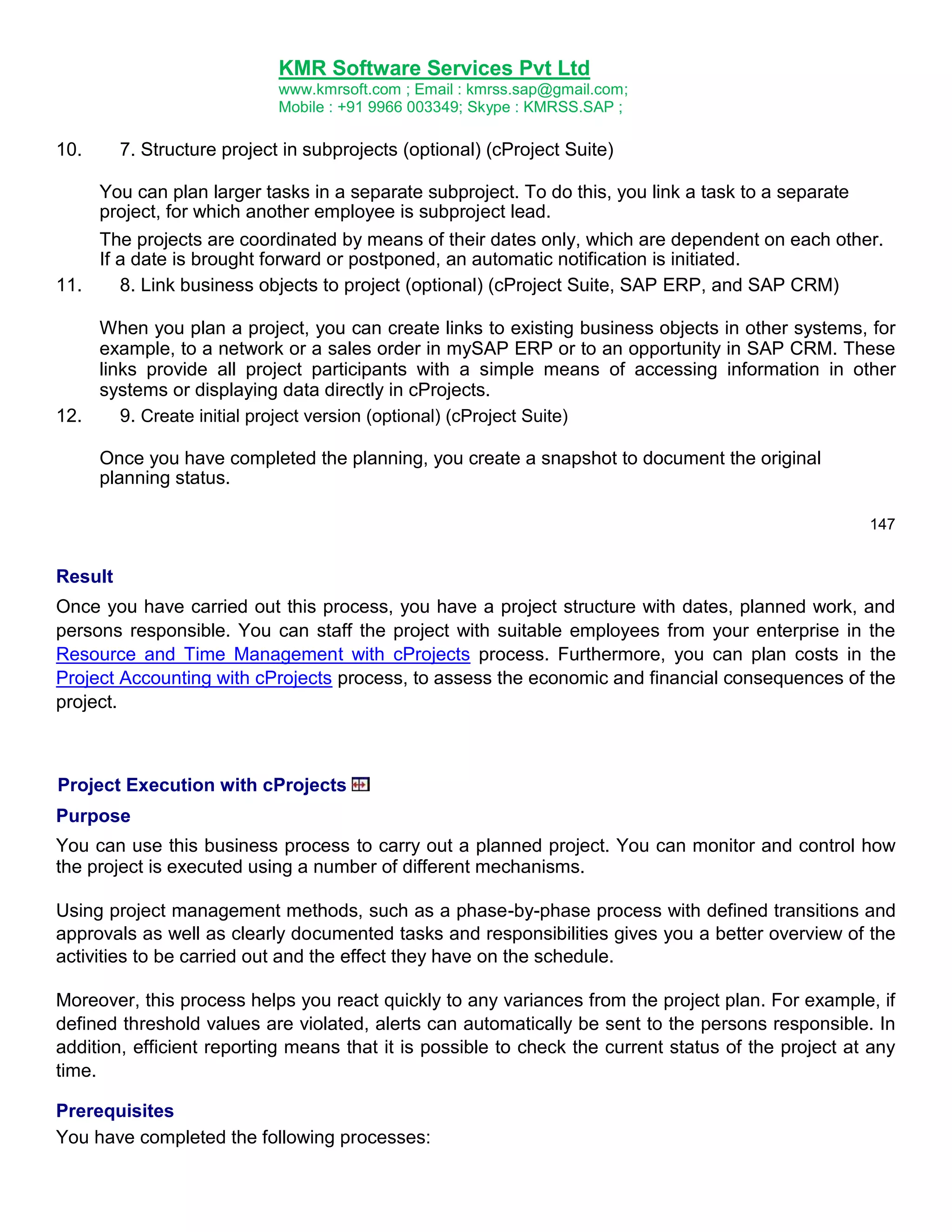 KMR Software Services Pvt Ltd
www.kmrsoft.com ; Email : kmrss.sap@gmail.com;
Mobile : +91 9966 003349; Skype : KMRSS.SAP ;

10.

7. Structure project in subprojects (optional) (cProject Suite)

You can plan larger tasks in a separate subproject. To do this, you link a task to a separate
project, for which another employee is subproject lead.
The projects are coordinated by means of their dates only, which are dependent on each other.
If a date is brought forward or postponed, an automatic notification is initiated.
11.
8. Link business objects to project (optional) (cProject Suite, SAP ERP, and SAP CRM)
When you plan a project, you can create links to existing business objects in other systems, for
example, to a network or a sales order in mySAP ERP or to an opportunity in SAP CRM. These
links provide all project participants with a simple means of accessing information in other
systems or displaying data directly in cProjects.
12.
9. Create initial project version (optional) (cProject Suite)
Once you have completed the planning, you create a snapshot to document the original
planning status.
147

Result
Once you have carried out this process, you have a project structure with dates, planned work, and
persons responsible. You can staff the project with suitable employees from your enterprise in the
Resource and Time Management with cProjects process. Furthermore, you can plan costs in the
Project Accounting with cProjects process, to assess the economic and financial consequences of the
project.

Project Execution with cProjects
Purpose
You can use this business process to carry out a planned project. You can monitor and control how
the project is executed using a number of different mechanisms.
Using project management methods, such as a phase-by-phase process with defined transitions and
approvals as well as clearly documented tasks and responsibilities gives you a better overview of the
activities to be carried out and the effect they have on the schedule.
Moreover, this process helps you react quickly to any variances from the project plan. For example, if
defined threshold values are violated, alerts can automatically be sent to the persons responsible. In
addition, efficient reporting means that it is possible to check the current status of the project at any
time.
Prerequisites
You have completed the following processes:

 