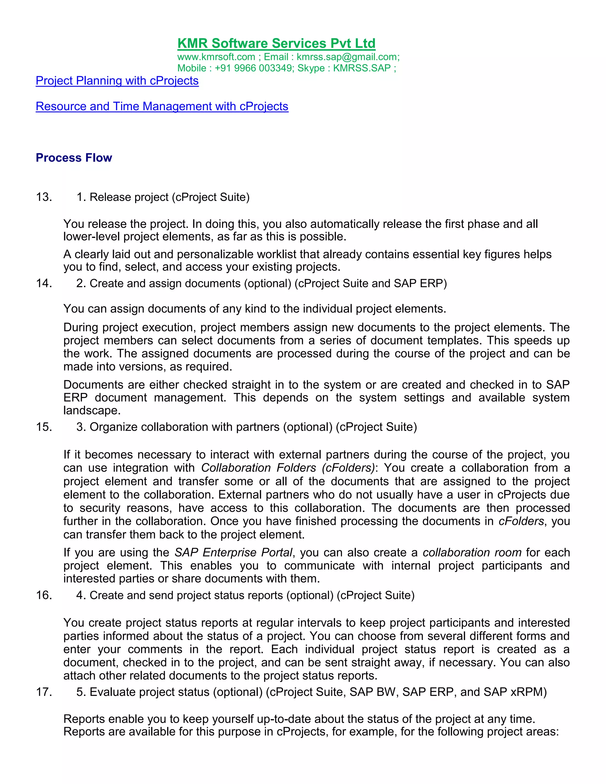 KMR Software Services Pvt Ltd
www.kmrsoft.com ; Email : kmrss.sap@gmail.com;
Mobile : +91 9966 003349; Skype : KMRSS.SAP ;

Project Planning with cProjects
Resource and Time Management with cProjects

Process Flow
13.

1. Release project (cProject Suite)

You release the project. In doing this, you also automatically release the first phase and all
lower-level project elements, as far as this is possible.
A clearly laid out and personalizable worklist that already contains essential key figures helps
you to find, select, and access your existing projects.
14.
2. Create and assign documents (optional) (cProject Suite and SAP ERP)
You can assign documents of any kind to the individual project elements.
During project execution, project members assign new documents to the project elements. The
project members can select documents from a series of document templates. This speeds up
the work. The assigned documents are processed during the course of the project and can be
made into versions, as required.
Documents are either checked straight in to the system or are created and checked in to SAP
ERP document management. This depends on the system settings and available system
landscape.
15.
3. Organize collaboration with partners (optional) (cProject Suite)
If it becomes necessary to interact with external partners during the course of the project, you
can use integration with Collaboration Folders (cFolders): You create a collaboration from a
project element and transfer some or all of the documents that are assigned to the project
element to the collaboration. External partners who do not usually have a user in cProjects due
to security reasons, have access to this collaboration. The documents are then processed
further in the collaboration. Once you have finished processing the documents in cFolders, you
can transfer them back to the project element.
If you are using the SAP Enterprise Portal, you can also create a collaboration room for each
project element. This enables you to communicate with internal project participants and
interested parties or share documents with them.
16.
4. Create and send project status reports (optional) (cProject Suite)
You create project status reports at regular intervals to keep project participants and interested
parties informed about the status of a project. You can choose from several different forms and
enter your comments in the report. Each individual project status report is created as a
document, checked in to the project, and can be sent straight away, if necessary. You can also
attach other related documents to the project status reports.
17.
5. Evaluate project status (optional) (cProject Suite, SAP BW, SAP ERP, and SAP xRPM)
Reports enable you to keep yourself up-to-date about the status of the project at any time.
Reports are available for this purpose in cProjects, for example, for the following project areas:

 