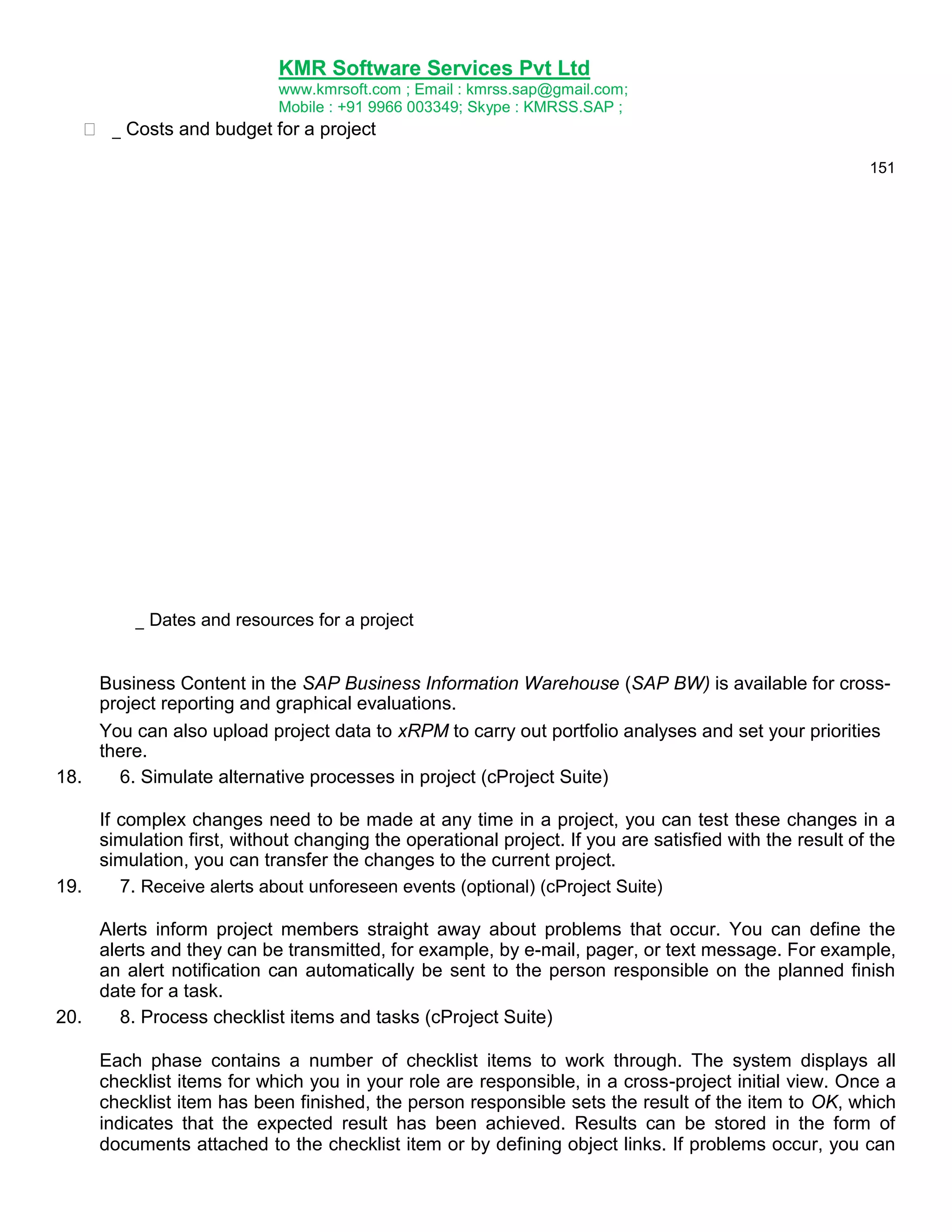 KMR Software Services Pvt Ltd
www.kmrsoft.com ; Email : kmrss.sap@gmail.com;
Mobile : +91 9966 003349; Skype : KMRSS.SAP ;

 _ Costs and budget for a project 
151

_ Dates and resources for a project 
Business Content in the SAP Business Information Warehouse (SAP BW) is available for crossproject reporting and graphical evaluations.
You can also upload project data to xRPM to carry out portfolio analyses and set your priorities
there.
18.
6. Simulate alternative processes in project (cProject Suite)
If complex changes need to be made at any time in a project, you can test these changes in a
simulation first, without changing the operational project. If you are satisfied with the result of the
simulation, you can transfer the changes to the current project.
19.
7. Receive alerts about unforeseen events (optional) (cProject Suite)
Alerts inform project members straight away about problems that occur. You can define the
alerts and they can be transmitted, for example, by e-mail, pager, or text message. For example,
an alert notification can automatically be sent to the person responsible on the planned finish
date for a task.
20.
8. Process checklist items and tasks (cProject Suite)
Each phase contains a number of checklist items to work through. The system displays all
checklist items for which you in your role are responsible, in a cross-project initial view. Once a
checklist item has been finished, the person responsible sets the result of the item to OK, which
indicates that the expected result has been achieved. Results can be stored in the form of
documents attached to the checklist item or by defining object links. If problems occur, you can

 