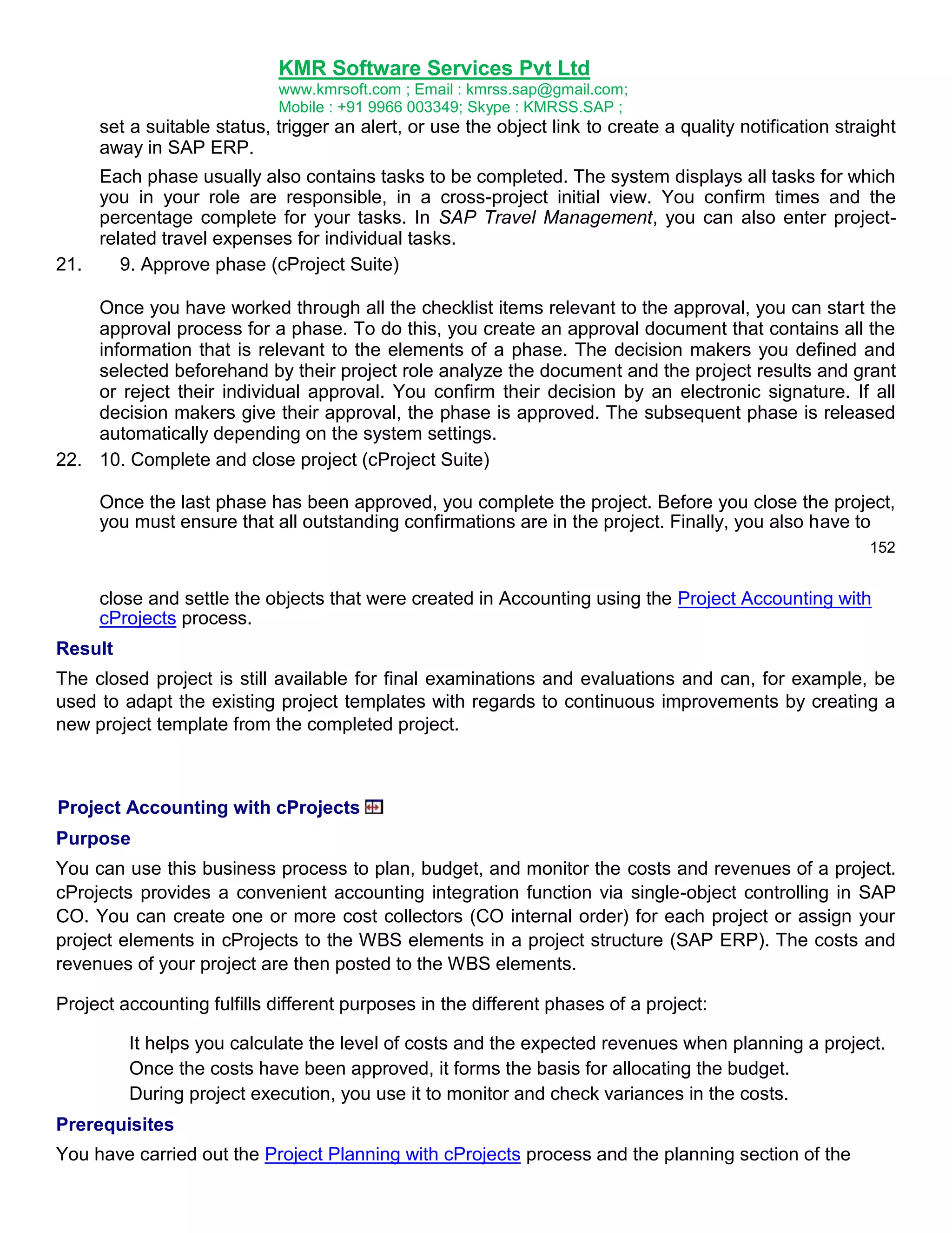 KMR Software Services Pvt Ltd
www.kmrsoft.com ; Email : kmrss.sap@gmail.com;
Mobile : +91 9966 003349; Skype : KMRSS.SAP ;

set a suitable status, trigger an alert, or use the object link to create a quality notification straight
away in SAP ERP.
Each phase usually also contains tasks to be completed. The system displays all tasks for which
you in your role are responsible, in a cross-project initial view. You confirm times and the
percentage complete for your tasks. In SAP Travel Management, you can also enter projectrelated travel expenses for individual tasks.
21.
9. Approve phase (cProject Suite)
Once you have worked through all the checklist items relevant to the approval, you can start the
approval process for a phase. To do this, you create an approval document that contains all the
information that is relevant to the elements of a phase. The decision makers you defined and
selected beforehand by their project role analyze the document and the project results and grant
or reject their individual approval. You confirm their decision by an electronic signature. If all
decision makers give their approval, the phase is approved. The subsequent phase is released
automatically depending on the system settings.
22. 10. Complete and close project (cProject Suite)
Once the last phase has been approved, you complete the project. Before you close the project,
you must ensure that all outstanding confirmations are in the project. Finally, you also have to
152

close and settle the objects that were created in Accounting using the Project Accounting with
cProjects process.
Result
The closed project is still available for final examinations and evaluations and can, for example, be
used to adapt the existing project templates with regards to continuous improvements by creating a
new project template from the completed project.

Project Accounting with cProjects
Purpose
You can use this business process to plan, budget, and monitor the costs and revenues of a project.
cProjects provides a convenient accounting integration function via single-object controlling in SAP
CO. You can create one or more cost collectors (CO internal order) for each project or assign your
project elements in cProjects to the WBS elements in a project structure (SAP ERP). The costs and
revenues of your project are then posted to the WBS elements.
Project accounting fulfills different purposes in the different phases of a project:
It helps you calculate the level of costs and the expected revenues when planning a project.
Once the costs have been approved, it forms the basis for allocating the budget.
During project execution, you use it to monitor and check variances in the costs.
Prerequisites
You have carried out the Project Planning with cProjects process and the planning section of the

 