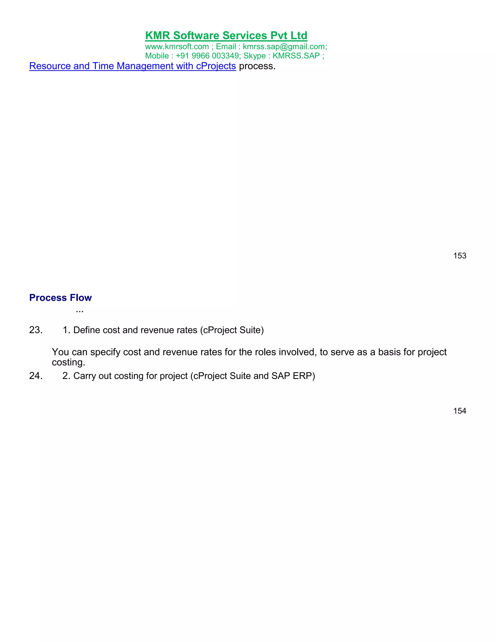 KMR Software Services Pvt Ltd
www.kmrsoft.com ; Email : kmrss.sap@gmail.com;
Mobile : +91 9966 003349; Skype : KMRSS.SAP ;

Resource and Time Management with cProjects process.

153

Process Flow
...
23.

1. Define cost and revenue rates (cProject Suite)

You can specify cost and revenue rates for the roles involved, to serve as a basis for project
costing.
24.
2. Carry out costing for project (cProject Suite and SAP ERP)

154

 