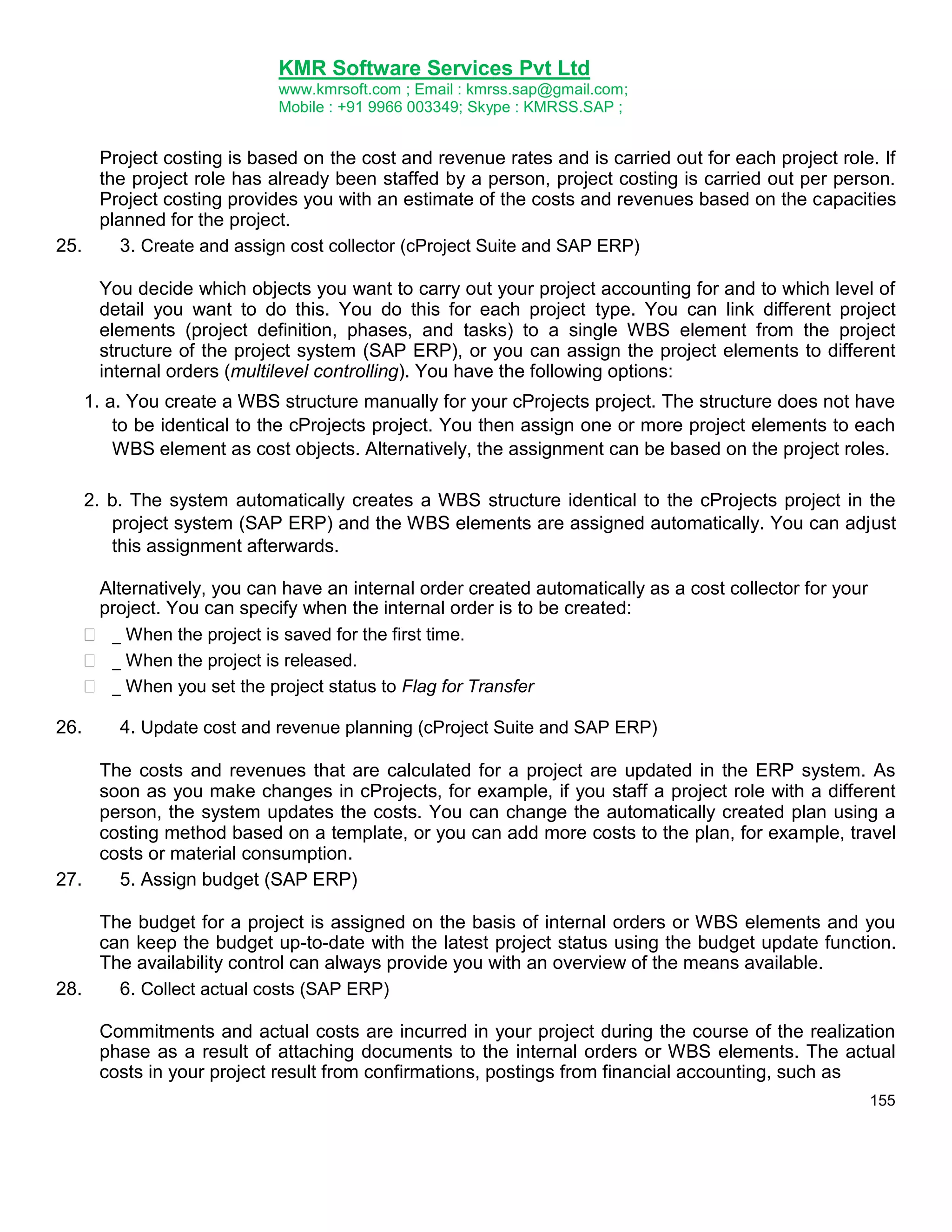 KMR Software Services Pvt Ltd
www.kmrsoft.com ; Email : kmrss.sap@gmail.com;
Mobile : +91 9966 003349; Skype : KMRSS.SAP ;

Project costing is based on the cost and revenue rates and is carried out for each project role. If
the project role has already been staffed by a person, project costing is carried out per person.
Project costing provides you with an estimate of the costs and revenues based on the capacities
planned for the project.
25.
3. Create and assign cost collector (cProject Suite and SAP ERP)
You decide which objects you want to carry out your project accounting for and to which level of
detail you want to do this. You do this for each project type. You can link different project
elements (project definition, phases, and tasks) to a single WBS element from the project
structure of the project system (SAP ERP), or you can assign the project elements to different
internal orders (multilevel controlling). You have the following options:
1. a. You create a WBS structure manually for your cProjects project. The structure does not have
to be identical to the cProjects project. You then assign one or more project elements to each
WBS element as cost objects. Alternatively, the assignment can be based on the project roles.
2. b. The system automatically creates a WBS structure identical to the cProjects project in the
project system (SAP ERP) and the WBS elements are assigned automatically. You can adjust
this assignment afterwards.




26.

Alternatively, you can have an internal order created automatically as a cost collector for your
project. You can specify when the internal order is to be created:
 _ When the project is saved for the first time. 
 _ When the project is released. 
 _ When you set the project status to Flag for Transfer 
4. Update cost and revenue planning (cProject Suite and SAP ERP)

The costs and revenues that are calculated for a project are updated in the ERP system. As
soon as you make changes in cProjects, for example, if you staff a project role with a different
person, the system updates the costs. You can change the automatically created plan using a
costing method based on a template, or you can add more costs to the plan, for example, travel
costs or material consumption.
27.
5. Assign budget (SAP ERP)
The budget for a project is assigned on the basis of internal orders or WBS elements and you
can keep the budget up-to-date with the latest project status using the budget update function.
The availability control can always provide you with an overview of the means available.
28.
6. Collect actual costs (SAP ERP)
Commitments and actual costs are incurred in your project during the course of the realization
phase as a result of attaching documents to the internal orders or WBS elements. The actual
costs in your project result from confirmations, postings from financial accounting, such as
155

 