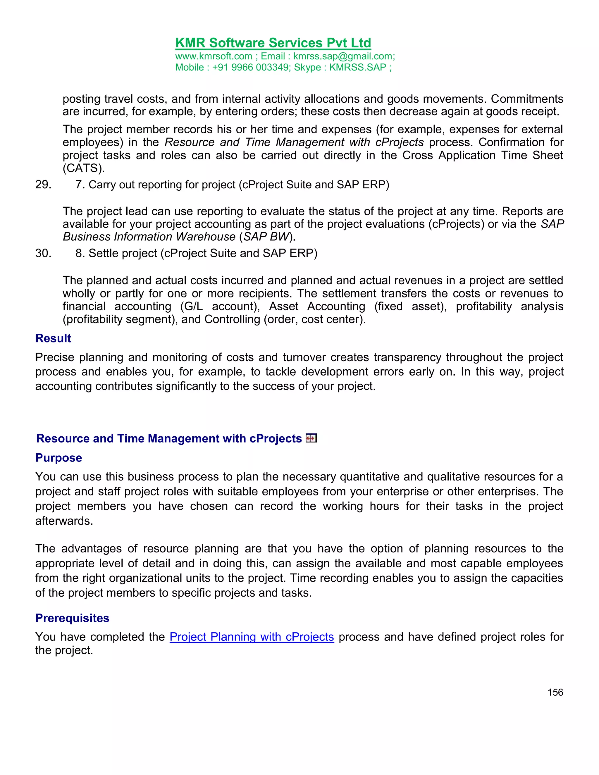 KMR Software Services Pvt Ltd
www.kmrsoft.com ; Email : kmrss.sap@gmail.com;
Mobile : +91 9966 003349; Skype : KMRSS.SAP ;

posting travel costs, and from internal activity allocations and goods movements. Commitments
are incurred, for example, by entering orders; these costs then decrease again at goods receipt.
The project member records his or her time and expenses (for example, expenses for external
employees) in the Resource and Time Management with cProjects process. Confirmation for
project tasks and roles can also be carried out directly in the Cross Application Time Sheet
(CATS).
29.
7. Carry out reporting for project (cProject Suite and SAP ERP)
The project lead can use reporting to evaluate the status of the project at any time. Reports are
available for your project accounting as part of the project evaluations (cProjects) or via the SAP
Business Information Warehouse (SAP BW).
30.
8. Settle project (cProject Suite and SAP ERP)
The planned and actual costs incurred and planned and actual revenues in a project are settled
wholly or partly for one or more recipients. The settlement transfers the costs or revenues to
financial accounting (G/L account), Asset Accounting (fixed asset), profitability analysis
(profitability segment), and Controlling (order, cost center).
Result
Precise planning and monitoring of costs and turnover creates transparency throughout the project
process and enables you, for example, to tackle development errors early on. In this way, project
accounting contributes significantly to the success of your project.

Resource and Time Management with cProjects
Purpose
You can use this business process to plan the necessary quantitative and qualitative resources for a
project and staff project roles with suitable employees from your enterprise or other enterprises. The
project members you have chosen can record the working hours for their tasks in the project
afterwards.
The advantages of resource planning are that you have the option of planning resources to the
appropriate level of detail and in doing this, can assign the available and most capable employees
from the right organizational units to the project. Time recording enables you to assign the capacities
of the project members to specific projects and tasks.
Prerequisites
You have completed the Project Planning with cProjects process and have defined project roles for
the project.

156

 