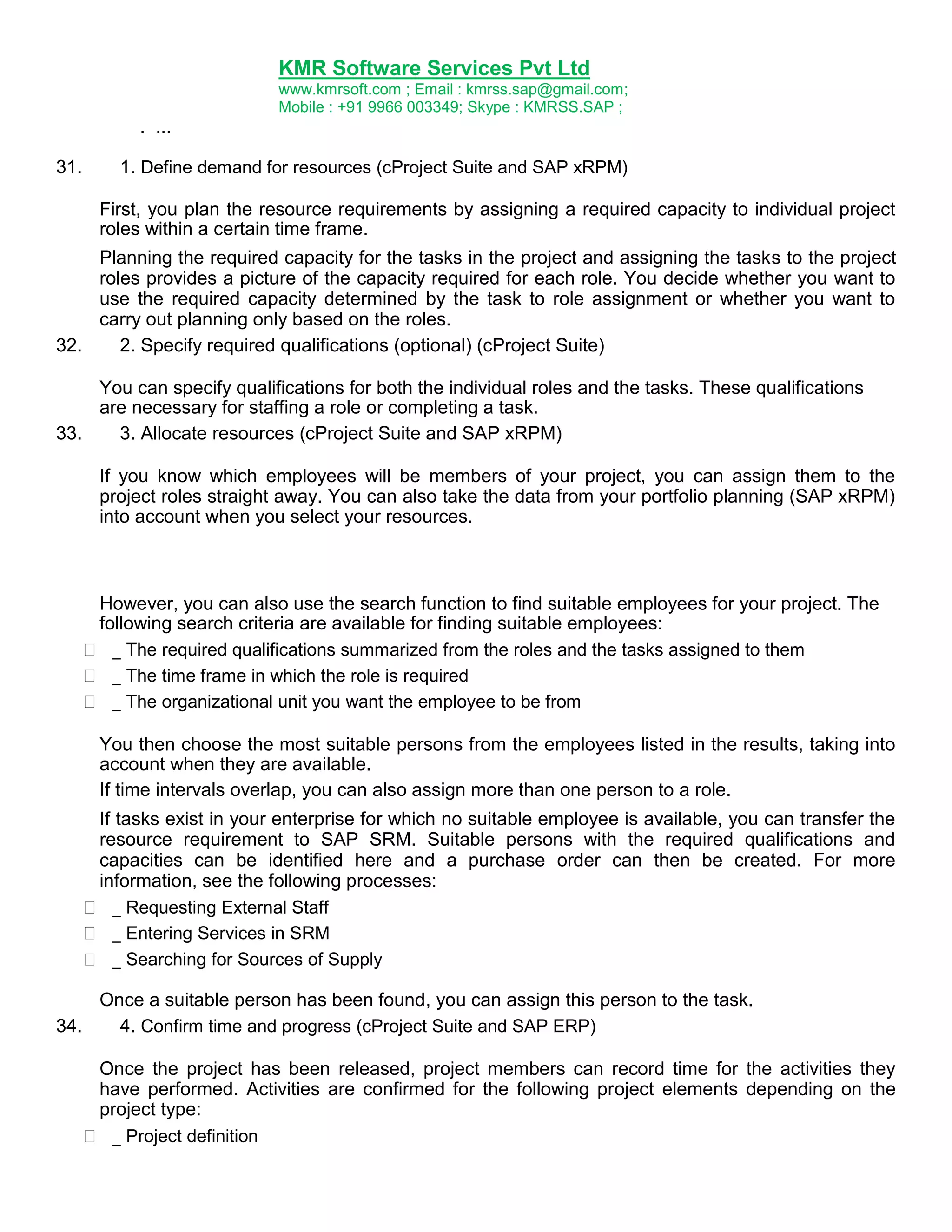 KMR Software Services Pvt Ltd
www.kmrsoft.com ; Email : kmrss.sap@gmail.com;
Mobile : +91 9966 003349; Skype : KMRSS.SAP ;

. ...
31.

1. Define demand for resources (cProject Suite and SAP xRPM)
First, you plan the resource requirements by assigning a required capacity to individual project
roles within a certain time frame.

Planning the required capacity for the tasks in the project and assigning the tasks to the project
roles provides a picture of the capacity required for each role. You decide whether you want to
use the required capacity determined by the task to role assignment or whether you want to
carry out planning only based on the roles.
32.
2. Specify required qualifications (optional) (cProject Suite)
You can specify qualifications for both the individual roles and the tasks. These qualifications
are necessary for staffing a role or completing a task.
33.
3. Allocate resources (cProject Suite and SAP xRPM)
If you know which employees will be members of your project, you can assign them to the
project roles straight away. You can also take the data from your portfolio planning (SAP xRPM)
into account when you select your resources.




However, you can also use the search function to find suitable employees for your project. The
following search criteria are available for finding suitable employees:
 _ The required qualifications summarized from the roles and the tasks assigned to them 
 _ The time frame in which the role is required 
 _ The organizational unit you want the employee to be from 
You then choose the most suitable persons from the employees listed in the results, taking into
account when they are available.
If time intervals overlap, you can also assign more than one person to a role.




If tasks exist in your enterprise for which no suitable employee is available, you can transfer the
resource requirement to SAP SRM. Suitable persons with the required qualifications and
capacities can be identified here and a purchase order can then be created. For more
information, see the following processes:
 _ Requesting External Staff 
 _ Entering Services in SRM 
 _ Searching for Sources of Supply 

Once a suitable person has been found, you can assign this person to the task.
34.
4. Confirm time and progress (cProject Suite and SAP ERP)



Once the project has been released, project members can record time for the activities they
have performed. Activities are confirmed for the following project elements depending on the
project type:
 _ Project definition 

 