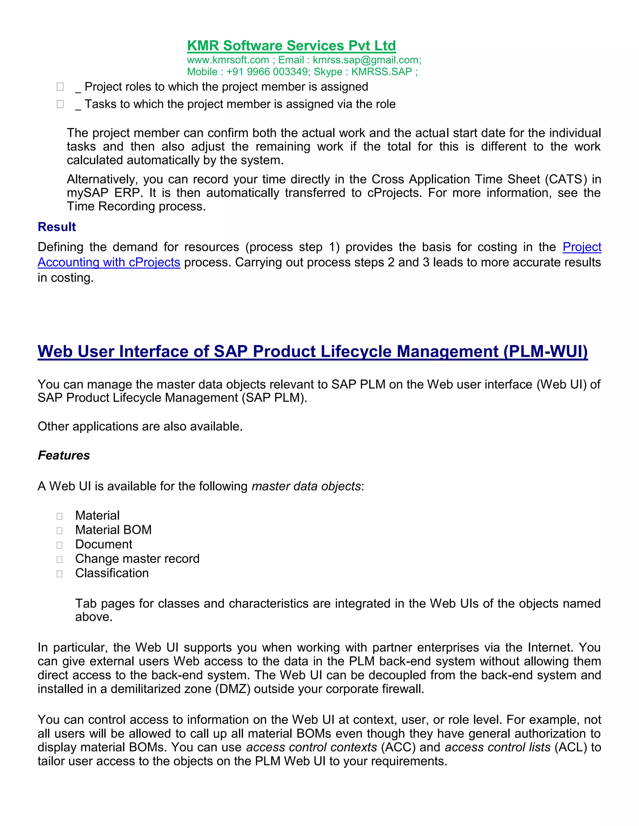 KMR Software Services Pvt Ltd
www.kmrsoft.com ; Email : kmrss.sap@gmail.com;
Mobile : +91 9966 003349; Skype : KMRSS.SAP ;



 _ Project roles to which the project member is assigned 
 _ Tasks to which the project member is assigned via the role 
The project member can confirm both the actual work and the actual start date for the individual
tasks and then also adjust the remaining work if the total for this is different to the work
calculated automatically by the system.
Alternatively, you can record your time directly in the Cross Application Time Sheet (CATS) in
mySAP ERP. It is then automatically transferred to cProjects. For more information, see the
Time Recording process.

Result
Defining the demand for resources (process step 1) provides the basis for costing in the Project
Accounting with cProjects process. Carrying out process steps 2 and 3 leads to more accurate results
in costing.

Web User Interface of SAP Product Lifecycle Management (PLM-WUI)
You can manage the master data objects relevant to SAP PLM on the Web user interface (Web UI) of
SAP Product Lifecycle Management (SAP PLM).
Other applications are also available.
Features
A Web UI is available for the following master data objects:






Material 
Material BOM 
Document 
Change master record 
Classification 



Tab pages for classes and characteristics are integrated in the Web UIs of the objects named
above. 
In particular, the Web UI supports you when working with partner enterprises via the Internet. You
can give external users Web access to the data in the PLM back-end system without allowing them
direct access to the back-end system. The Web UI can be decoupled from the back-end system and
installed in a demilitarized zone (DMZ) outside your corporate firewall.
You can control access to information on the Web UI at context, user, or role level. For example, not
all users will be allowed to call up all material BOMs even though they have general authorization to
display material BOMs. You can use access control contexts (ACC) and access control lists (ACL) to
tailor user access to the objects on the PLM Web UI to your requirements.

 