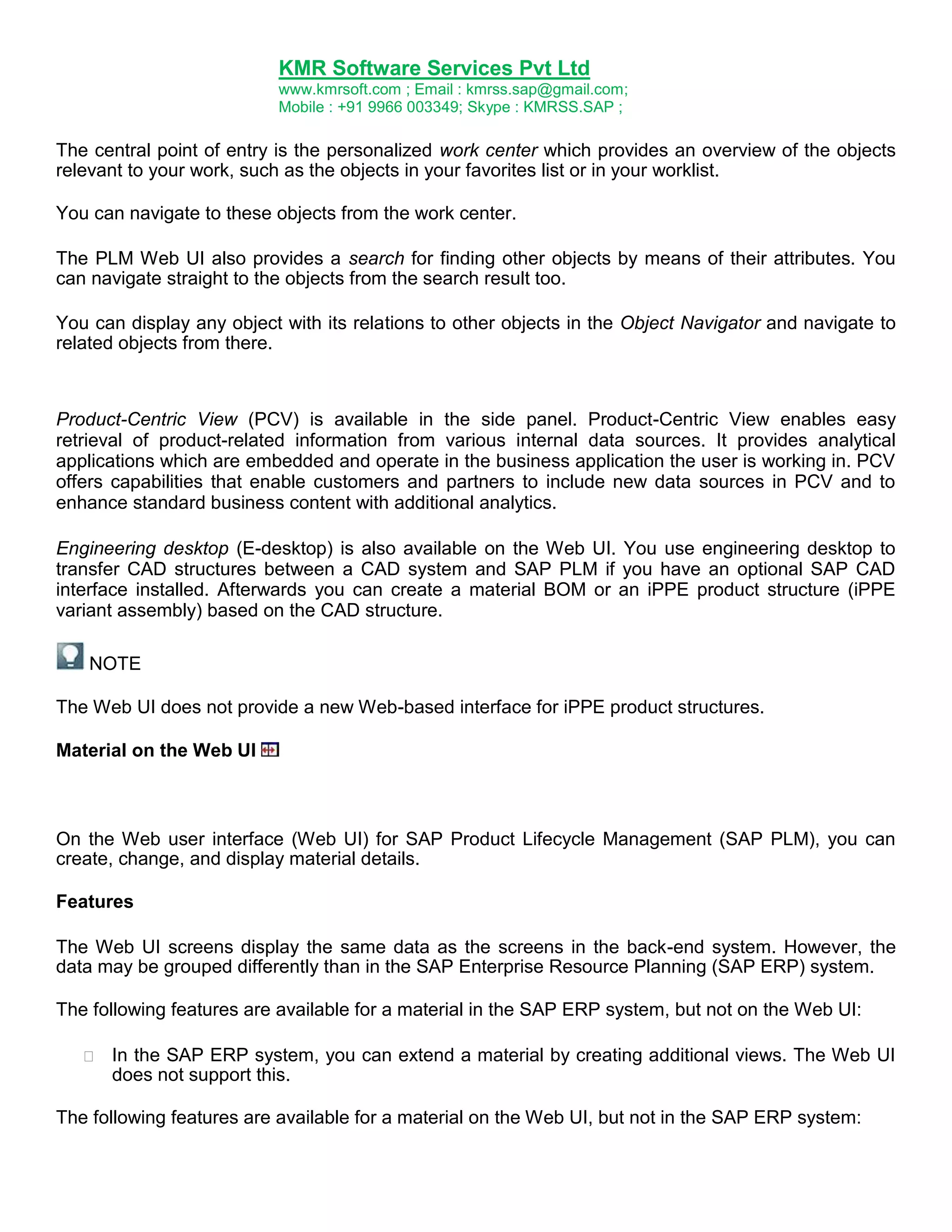 KMR Software Services Pvt Ltd
www.kmrsoft.com ; Email : kmrss.sap@gmail.com;
Mobile : +91 9966 003349; Skype : KMRSS.SAP ;

The central point of entry is the personalized work center which provides an overview of the objects
relevant to your work, such as the objects in your favorites list or in your worklist.
You can navigate to these objects from the work center.
The PLM Web UI also provides a search for finding other objects by means of their attributes. You
can navigate straight to the objects from the search result too.
You can display any object with its relations to other objects in the Object Navigator and navigate to
related objects from there.

Product-Centric View (PCV) is available in the side panel. Product-Centric View enables easy
retrieval of product-related information from various internal data sources. It provides analytical
applications which are embedded and operate in the business application the user is working in. PCV
offers capabilities that enable customers and partners to include new data sources in PCV and to
enhance standard business content with additional analytics.
Engineering desktop (E-desktop) is also available on the Web UI. You use engineering desktop to
transfer CAD structures between a CAD system and SAP PLM if you have an optional SAP CAD
interface installed. Afterwards you can create a material BOM or an iPPE product structure (iPPE
variant assembly) based on the CAD structure.
NOTE
The Web UI does not provide a new Web-based interface for iPPE product structures.
Material on the Web UI

On the Web user interface (Web UI) for SAP Product Lifecycle Management (SAP PLM), you can
create, change, and display material details.
Features
The Web UI screens display the same data as the screens in the back-end system. However, the
data may be grouped differently than in the SAP Enterprise Resource Planning (SAP ERP) system.
The following features are available for a material in the SAP ERP system, but not on the Web UI:


In the SAP ERP system, you can extend a material by creating additional views. The Web UI
does not support this. 

The following features are available for a material on the Web UI, but not in the SAP ERP system:

 