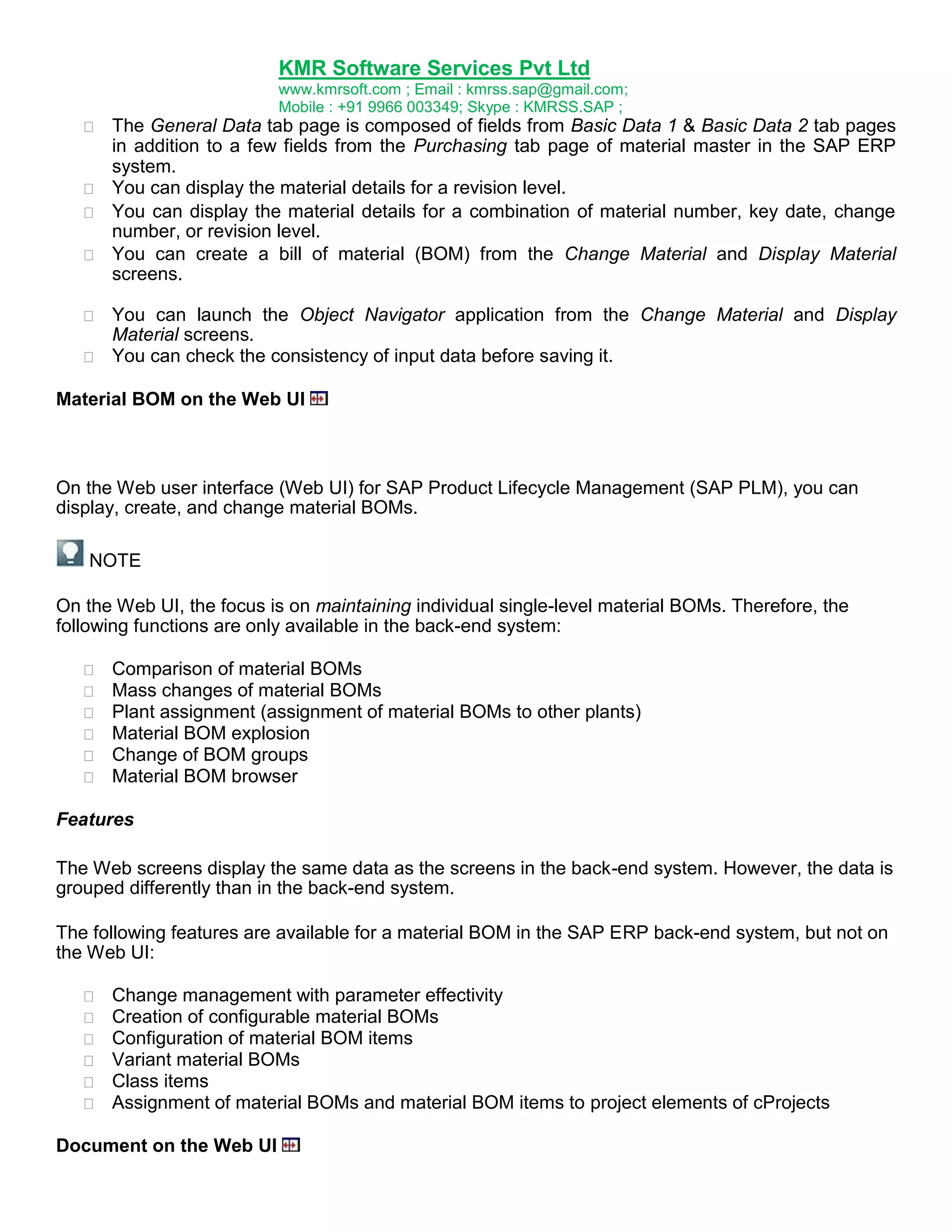 KMR Software Services Pvt Ltd
www.kmrsoft.com ; Email : kmrss.sap@gmail.com;
Mobile : +91 9966 003349; Skype : KMRSS.SAP ;





The General Data tab page is composed of fields from Basic Data 1 & Basic Data 2 tab pages
in addition to a few fields from the Purchasing tab page of material master in the SAP ERP
system. 
 You can display the material details for a revision level. 
 You can display the material details for a combination of material number, key date, change
number, or revision level. 
 You can create a bill of material (BOM) from the Change Material and Display Material
screens. 




You can launch the Object Navigator application from the Change Material and Display
Material screens. 
 You can check the consistency of input data before saving it. 

Material BOM on the Web UI

On the Web user interface (Web UI) for SAP Product Lifecycle Management (SAP PLM), you can
display, create, and change material BOMs.
NOTE
On the Web UI, the focus is on maintaining individual single-level material BOMs. Therefore, the
following functions are only available in the back-end system:







Comparison of material BOMs 
Mass changes of material BOMs 
Plant assignment (assignment of material BOMs to other plants) 
Material BOM explosion 
Change of BOM groups 
Material BOM browser 

Features
The Web screens display the same data as the screens in the back-end system. However, the data is
grouped differently than in the back-end system.
The following features are available for a material BOM in the SAP ERP back-end system, but not on
the Web UI:







Change management with parameter effectivity 
Creation of configurable material BOMs 
Configuration of material BOM items 
Variant material BOMs 
Class items 
Assignment of material BOMs and material BOM items to project elements of cProjects 

Document on the Web UI

 