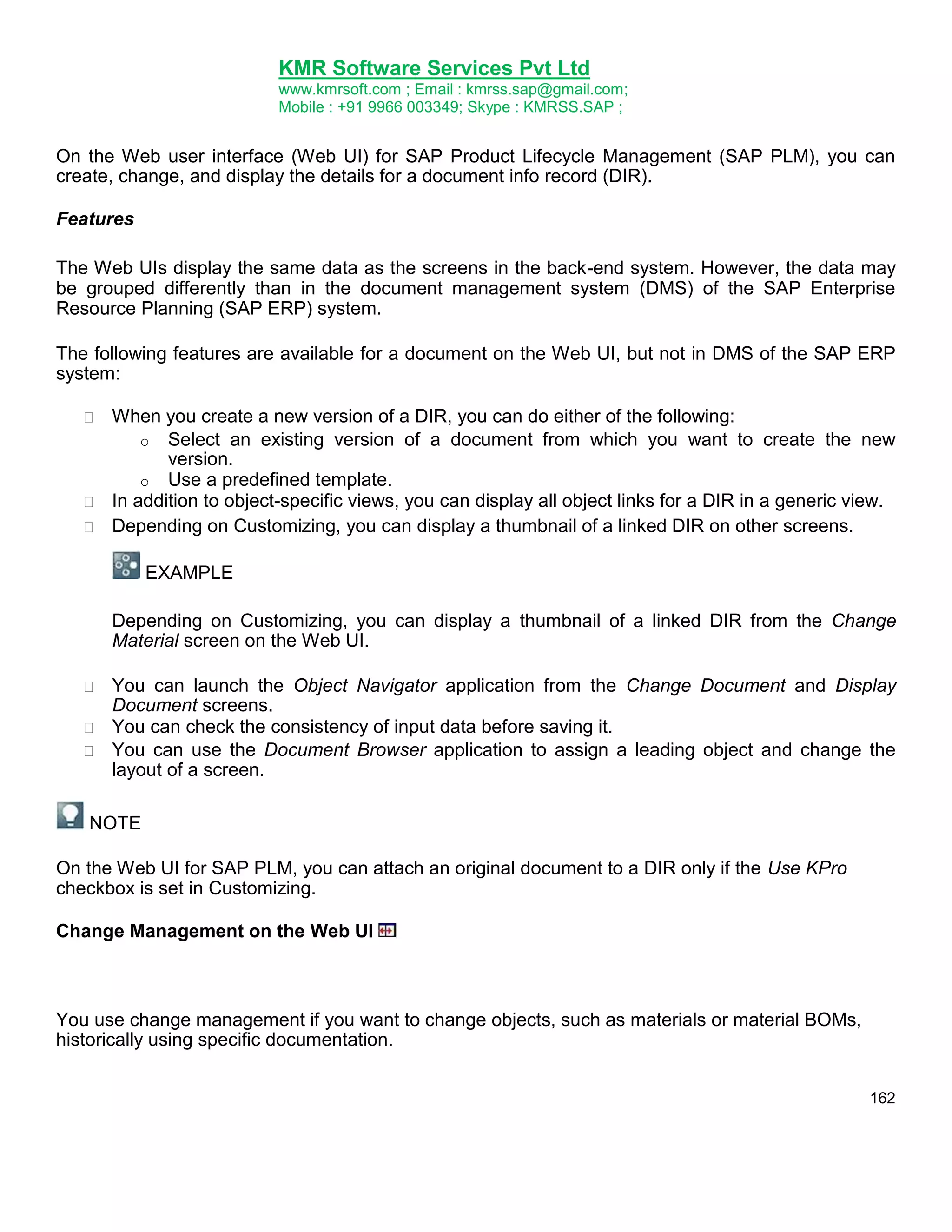 KMR Software Services Pvt Ltd
www.kmrsoft.com ; Email : kmrss.sap@gmail.com;
Mobile : +91 9966 003349; Skype : KMRSS.SAP ;

On the Web user interface (Web UI) for SAP Product Lifecycle Management (SAP PLM), you can
create, change, and display the details for a document info record (DIR).
Features
The Web UIs display the same data as the screens in the back-end system. However, the data may
be grouped differently than in the document management system (DMS) of the SAP Enterprise
Resource Planning (SAP ERP) system.
The following features are available for a document on the Web UI, but not in DMS of the SAP ERP
system:




When you create a new version of a DIR, you can do either of the following: 
o Select an existing version of a document from which you want to create the new
version.
o Use a predefined template.
 In addition to object-specific views, you can display all object links for a DIR in a generic view. 
 Depending on Customizing, you can display a thumbnail of a linked DIR on other screens.
EXAMPLE 



Depending on Customizing, you can display a thumbnail of a linked DIR from the Change
Material screen on the Web UI. 





You can launch the Object Navigator application from the Change Document and Display
Document screens. 
 You can check the consistency of input data before saving it. 
 You can use the Document Browser application to assign a leading object and change the
layout of a screen. 
NOTE

On the Web UI for SAP PLM, you can attach an original document to a DIR only if the Use KPro
checkbox is set in Customizing.
Change Management on the Web UI

You use change management if you want to change objects, such as materials or material BOMs,
historically using specific documentation.
162

 