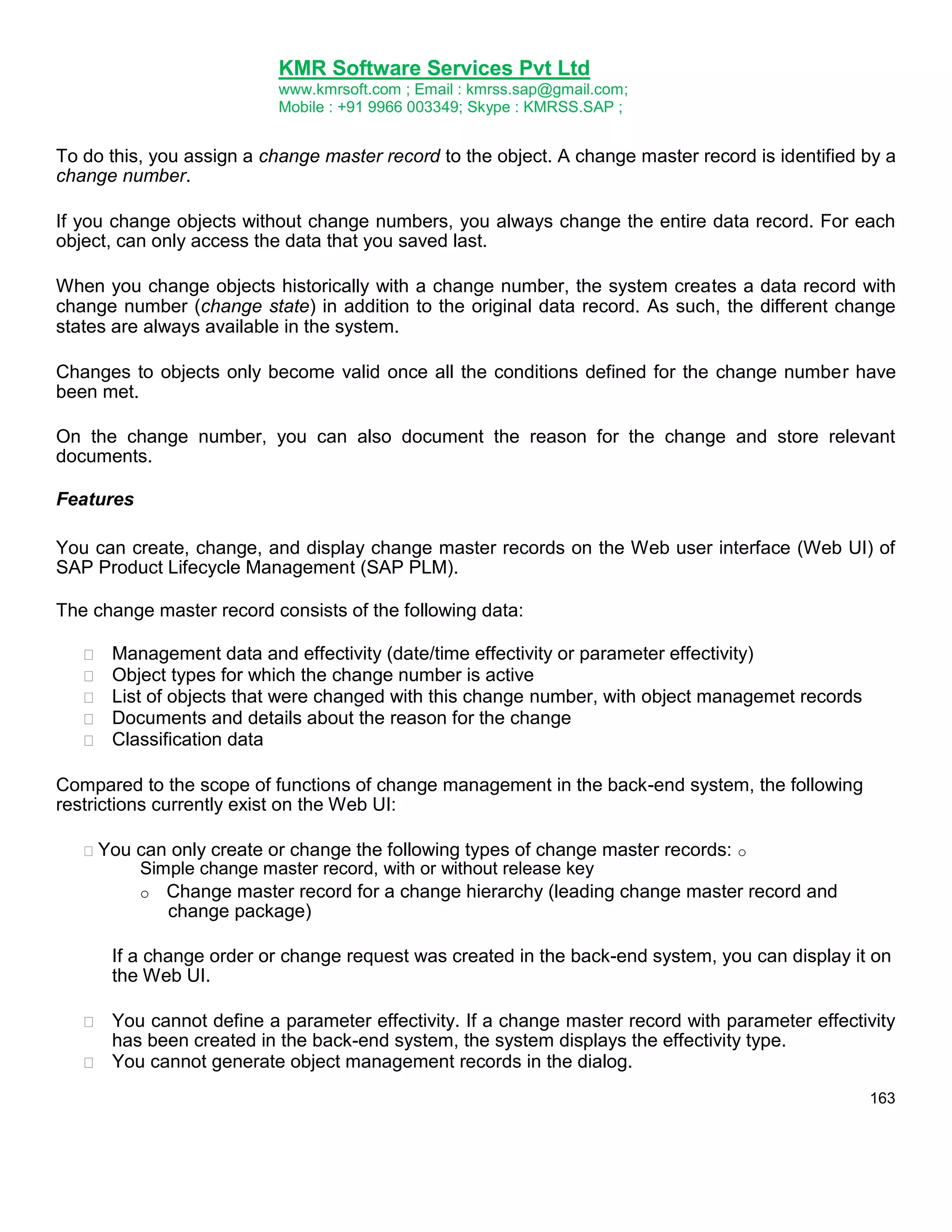 KMR Software Services Pvt Ltd
www.kmrsoft.com ; Email : kmrss.sap@gmail.com;
Mobile : +91 9966 003349; Skype : KMRSS.SAP ;

To do this, you assign a change master record to the object. A change master record is identified by a
change number.
If you change objects without change numbers, you always change the entire data record. For each
object, can only access the data that you saved last.
When you change objects historically with a change number, the system creates a data record with
change number (change state) in addition to the original data record. As such, the different change
states are always available in the system.
Changes to objects only become valid once all the conditions defined for the change number have
been met.
On the change number, you can also document the reason for the change and store relevant
documents.
Features
You can create, change, and display change master records on the Web user interface (Web UI) of
SAP Product Lifecycle Management (SAP PLM).
The change master record consists of the following data:






Management data and effectivity (date/time effectivity or parameter effectivity) 
Object types for which the change number is active 
List of objects that were changed with this change number, with object managemet records 
Documents and details about the reason for the change 
Classification data 

Compared to the scope of functions of change management in the back-end system, the following
restrictions currently exist on the Web UI:
You

can only create or change the following types of change master records: o
Simple change master record, with or without release key
o Change master record for a change hierarchy (leading change master record and
change package)

If a change order or change request was created in the back-end system, you can display it on
the Web UI.


You cannot define a parameter effectivity. If a change master record with parameter effectivity
has been created in the back-end system, the system displays the effectivity type. 
 You cannot generate object management records in the dialog. 
163

 