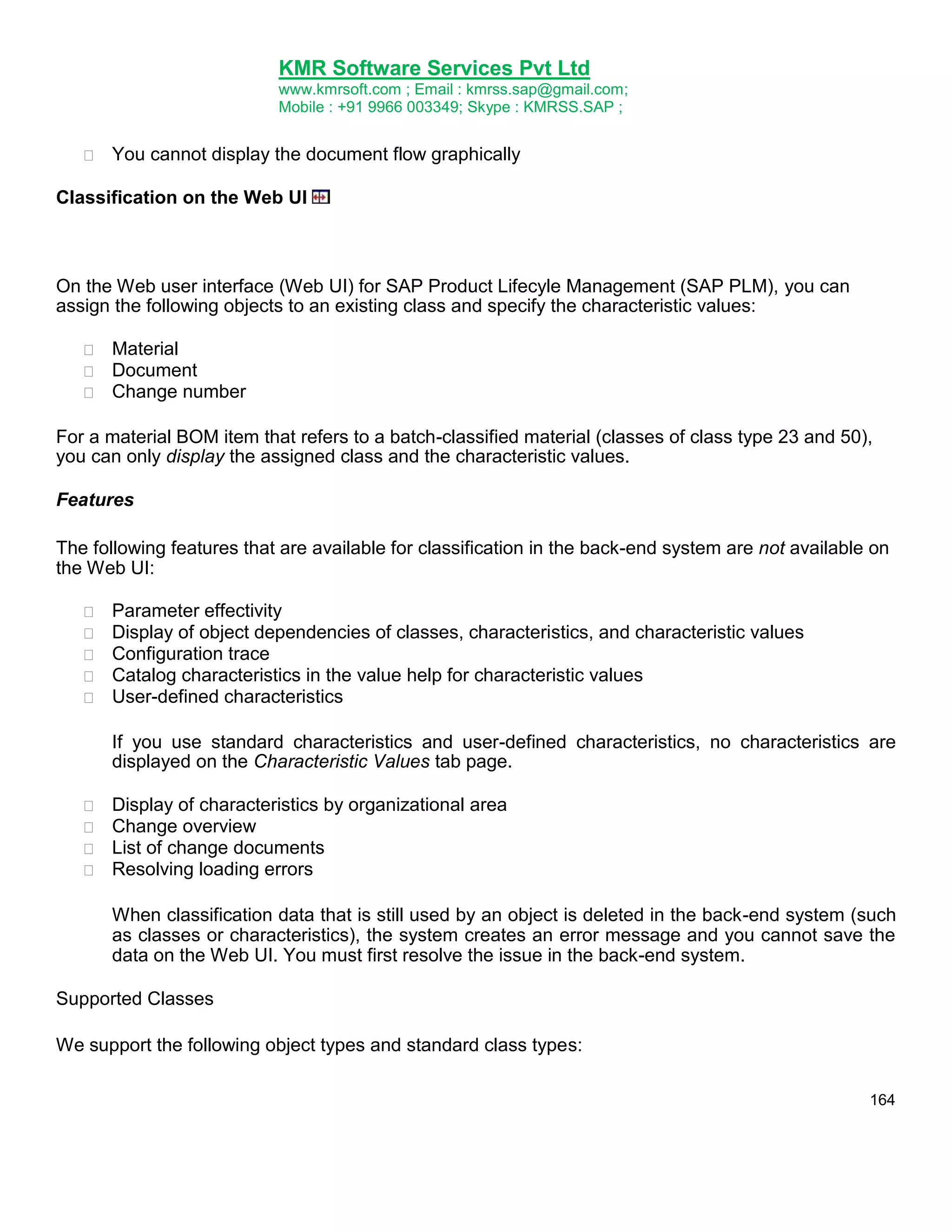 KMR Software Services Pvt Ltd
www.kmrsoft.com ; Email : kmrss.sap@gmail.com;
Mobile : +91 9966 003349; Skype : KMRSS.SAP ;


You cannot display the document flow graphically 

Classification on the Web UI

On the Web user interface (Web UI) for SAP Product Lifecyle Management (SAP PLM), you can
assign the following objects to an existing class and specify the characteristic values:




Material 
Document 
Change number 

For a material BOM item that refers to a batch-classified material (classes of class type 23 and 50),
you can only display the assigned class and the characteristic values.
Features
The following features that are available for classification in the back-end system are not available on
the Web UI:






Parameter effectivity 
Display of object dependencies of classes, characteristics, and characteristic values 
Configuration trace 
Catalog characteristics in the value help for characteristic values 
User-defined characteristics 



If you use standard characteristics and user-defined characteristics, no characteristics are
displayed on the Characteristic Values tab page. 






Display of characteristics by organizational area 
Change overview 
List of change documents 
Resolving loading errors 



When classification data that is still used by an object is deleted in the back-end system (such
as classes or characteristics), the system creates an error message and you cannot save the
data on the Web UI. You must first resolve the issue in the back-end system. 
Supported Classes
We support the following object types and standard class types:
164

 