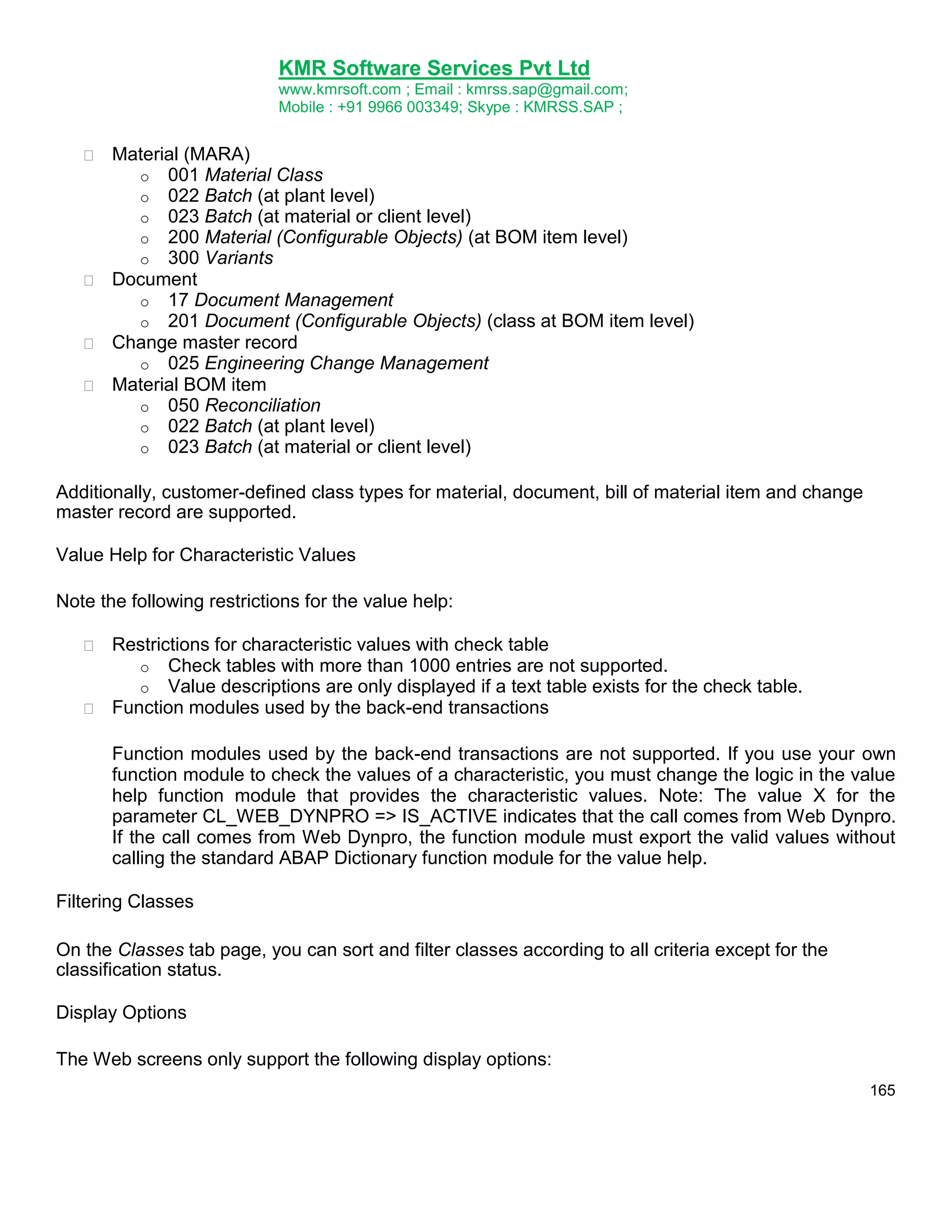 KMR Software Services Pvt Ltd
www.kmrsoft.com ; Email : kmrss.sap@gmail.com;
Mobile : +91 9966 003349; Skype : KMRSS.SAP ;


Material (MARA) 
o 001 Material Class
o 022 Batch (at plant level)
o 023 Batch (at material or client level)
o 200 Material (Configurable Objects) (at BOM item level)
o 300 Variants
 Document 
o 17 Document Management
o 201 Document (Configurable Objects) (class at BOM item level)
 Change master record 
o 025 Engineering Change Management
 Material BOM item 
o 050 Reconciliation
o 022 Batch (at plant level)
o 023 Batch (at material or client level)
Additionally, customer-defined class types for material, document, bill of material item and change
master record are supported.
Value Help for Characteristic Values
Note the following restrictions for the value help:


Restrictions for characteristic values with check table 
o Check tables with more than 1000 entries are not supported.
o Value descriptions are only displayed if a text table exists for the check table.
 Function modules used by the back-end transactions 


Function modules used by the back-end transactions are not supported. If you use your own
function module to check the values of a characteristic, you must change the logic in the value
help function module that provides the characteristic values. Note: The value X for the
parameter CL_WEB_DYNPRO => IS_ACTIVE indicates that the call comes from Web Dynpro.
If the call comes from Web Dynpro, the function module must export the valid values without
calling the standard ABAP Dictionary function module for the value help. 
Filtering Classes
On the Classes tab page, you can sort and filter classes according to all criteria except for the
classification status.
Display Options
The Web screens only support the following display options:
165

 