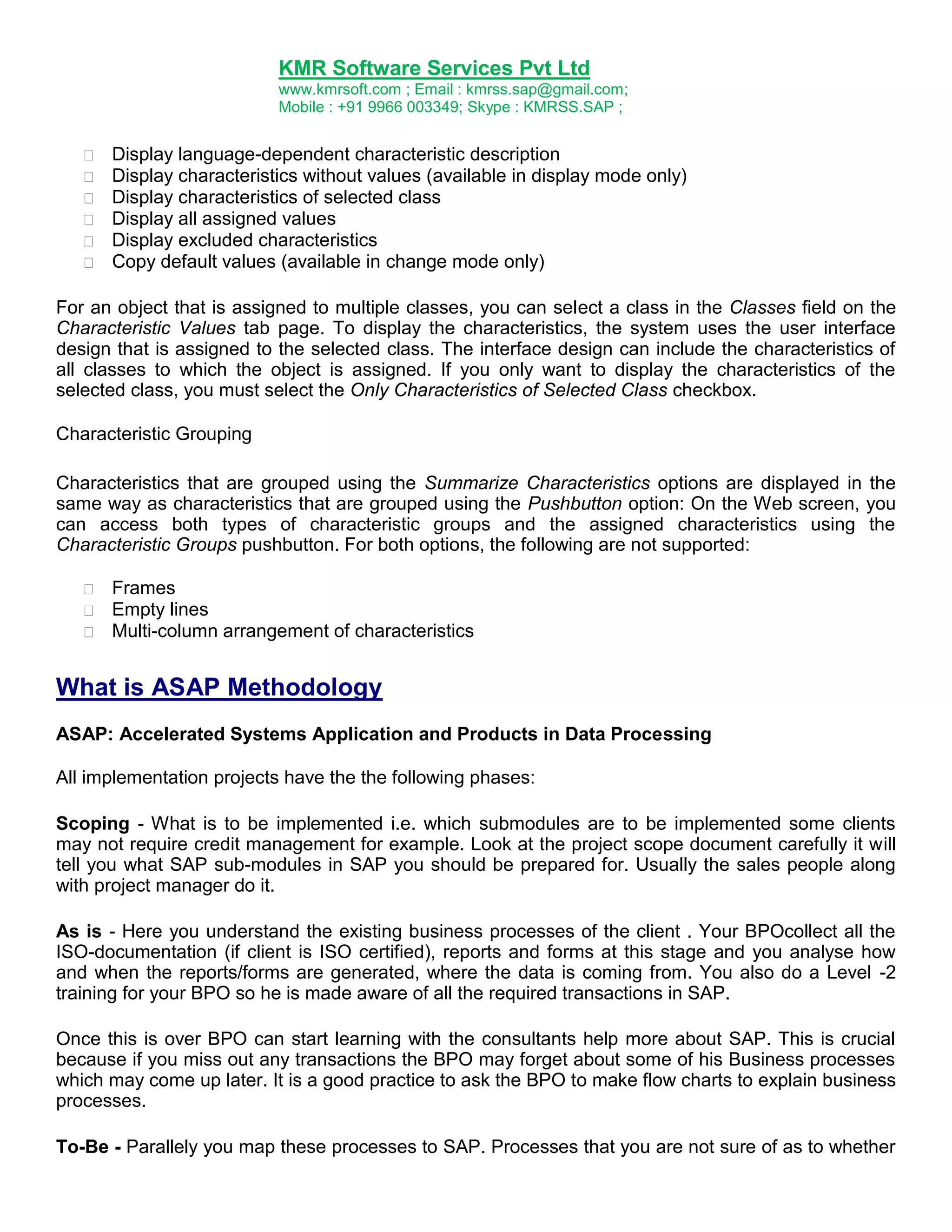 KMR Software Services Pvt Ltd
www.kmrsoft.com ; Email : kmrss.sap@gmail.com;
Mobile : +91 9966 003349; Skype : KMRSS.SAP ;







Display language-dependent characteristic description 
Display characteristics without values (available in display mode only) 
Display characteristics of selected class 
Display all assigned values 
Display excluded characteristics 
Copy default values (available in change mode only) 

For an object that is assigned to multiple classes, you can select a class in the Classes field on the
Characteristic Values tab page. To display the characteristics, the system uses the user interface
design that is assigned to the selected class. The interface design can include the characteristics of
all classes to which the object is assigned. If you only want to display the characteristics of the
selected class, you must select the Only Characteristics of Selected Class checkbox.
Characteristic Grouping
Characteristics that are grouped using the Summarize Characteristics options are displayed in the
same way as characteristics that are grouped using the Pushbutton option: On the Web screen, you
can access both types of characteristic groups and the assigned characteristics using the
Characteristic Groups pushbutton. For both options, the following are not supported:




Frames 
Empty lines 
Multi-column arrangement of characteristics 

What is ASAP Methodology
ASAP: Accelerated Systems Application and Products in Data Processing
All implementation projects have the the following phases:
Scoping - What is to be implemented i.e. which submodules are to be implemented some clients
may not require credit management for example. Look at the project scope document carefully it will
tell you what SAP sub-modules in SAP you should be prepared for. Usually the sales people along
with project manager do it.
As is - Here you understand the existing business processes of the client . Your BPOcollect all the
ISO-documentation (if client is ISO certified), reports and forms at this stage and you analyse how
and when the reports/forms are generated, where the data is coming from. You also do a Level -2
training for your BPO so he is made aware of all the required transactions in SAP.
Once this is over BPO can start learning with the consultants help more about SAP. This is crucial
because if you miss out any transactions the BPO may forget about some of his Business processes
which may come up later. It is a good practice to ask the BPO to make flow charts to explain business
processes.
To-Be - Parallely you map these processes to SAP. Processes that you are not sure of as to whether

 