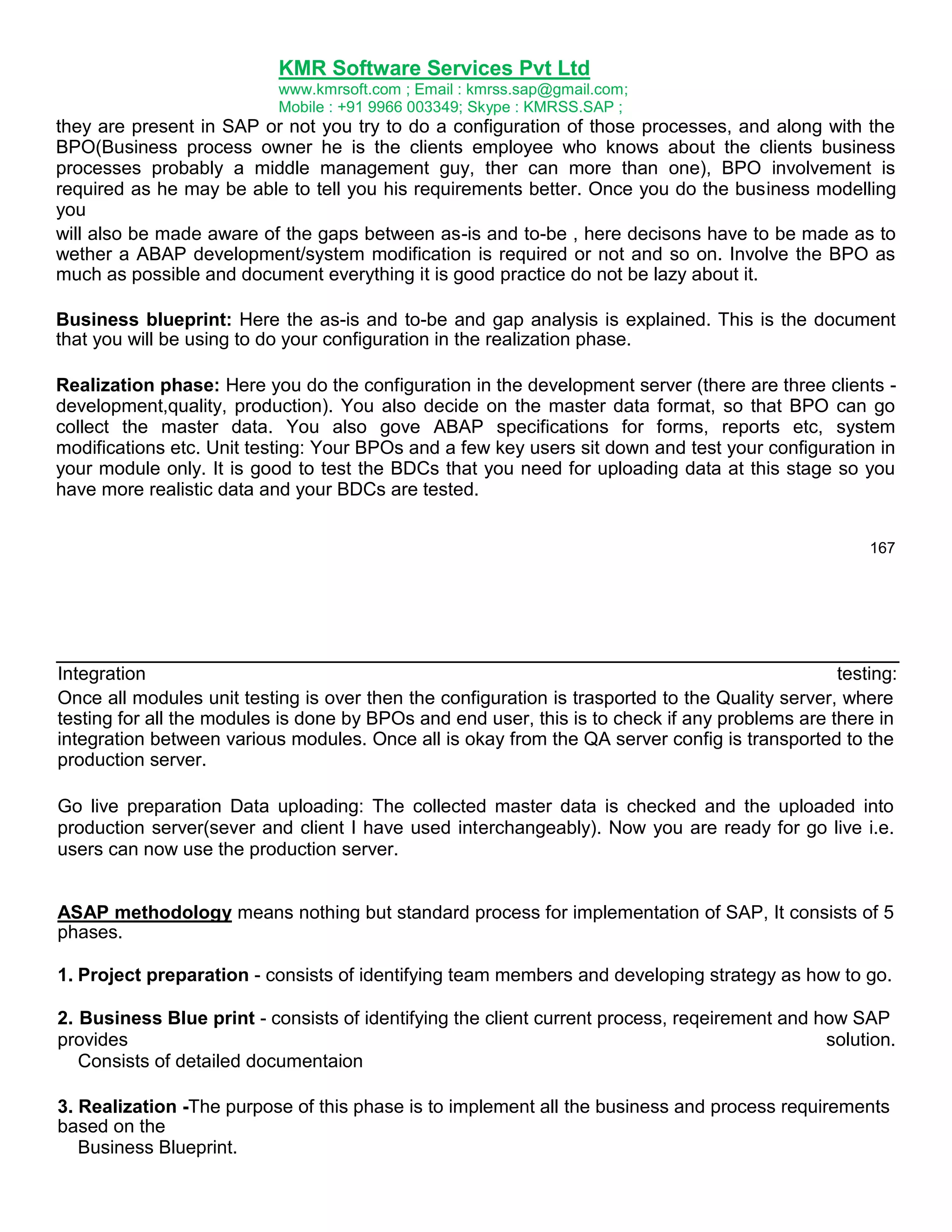 KMR Software Services Pvt Ltd
www.kmrsoft.com ; Email : kmrss.sap@gmail.com;
Mobile : +91 9966 003349; Skype : KMRSS.SAP ;

they are present in SAP or not you try to do a configuration of those processes, and along with the
BPO(Business process owner he is the clients employee who knows about the clients business
processes probably a middle management guy, ther can more than one), BPO involvement is
required as he may be able to tell you his requirements better. Once you do the business modelling
you
will also be made aware of the gaps between as-is and to-be , here decisons have to be made as to
wether a ABAP development/system modification is required or not and so on. Involve the BPO as
much as possible and document everything it is good practice do not be lazy about it.
Business blueprint: Here the as-is and to-be and gap analysis is explained. This is the document
that you will be using to do your configuration in the realization phase.
Realization phase: Here you do the configuration in the development server (there are three clients development,quality, production). You also decide on the master data format, so that BPO can go
collect the master data. You also gove ABAP specifications for forms, reports etc, system
modifications etc. Unit testing: Your BPOs and a few key users sit down and test your configuration in
your module only. It is good to test the BDCs that you need for uploading data at this stage so you
have more realistic data and your BDCs are tested.
167

Integration
testing:
Once all modules unit testing is over then the configuration is trasported to the Quality server, where
testing for all the modules is done by BPOs and end user, this is to check if any problems are there in
integration between various modules. Once all is okay from the QA server config is transported to the
production server.
Go live preparation Data uploading: The collected master data is checked and the uploaded into
production server(sever and client I have used interchangeably). Now you are ready for go live i.e.
users can now use the production server.
ASAP methodology means nothing but standard process for implementation of SAP, It consists of 5
phases.
1. Project preparation - consists of identifying team members and developing strategy as how to go.
2. Business Blue print - consists of identifying the client current process, reqeirement and how SAP
provides
solution.
Consists of detailed documentaion
3. Realization -The purpose of this phase is to implement all the business and process requirements
based on the
Business Blueprint.

 