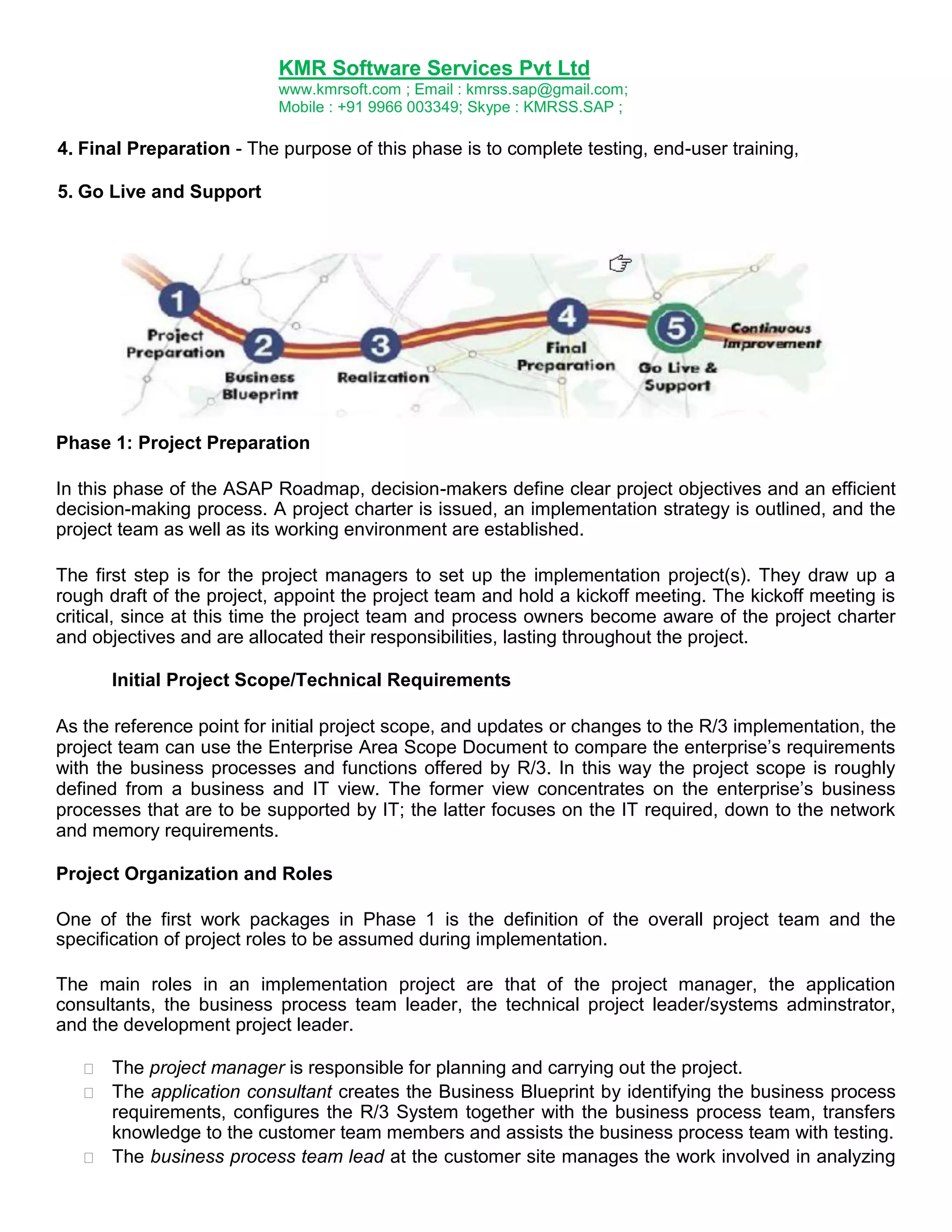 KMR Software Services Pvt Ltd
www.kmrsoft.com ; Email : kmrss.sap@gmail.com;
Mobile : +91 9966 003349; Skype : KMRSS.SAP ;

4. Final Preparation - The purpose of this phase is to complete testing, end-user training,
5. Go Live and Support

Phase 1: Project Preparation
In this phase of the ASAP Roadmap, decision-makers define clear project objectives and an efficient
decision-making process. A project charter is issued, an implementation strategy is outlined, and the
project team as well as its working environment are established.
The first step is for the project managers to set up the implementation project(s). They draw up a
rough draft of the project, appoint the project team and hold a kickoff meeting. The kickoff meeting is
critical, since at this time the project team and process owners become aware of the project charter
and objectives and are allocated their responsibilities, lasting throughout the project.
Initial Project Scope/Technical Requirements
As the reference point for initial project scope, and updates or changes to the R/3 implementation, the
project team can use the Enterprise Area Scope Document to compare the enterprise‟s requirements
with the business processes and functions offered by R/3. In this way the project scope is roughly
defined from a business and IT view. The former view concentrates on the enterprise‟s business
processes that are to be supported by IT; the latter focuses on the IT required, down to the network
and memory requirements.
Project Organization and Roles
One of the first work packages in Phase 1 is the definition of the overall project team and the
specification of project roles to be assumed during implementation.
The main roles in an implementation project are that of the project manager, the application
consultants, the business process team leader, the technical project leader/systems adminstrator,
and the development project leader.






The project manager is responsible for planning and carrying out the project. 
 The application consultant creates the Business Blueprint by identifying the business process
requirements, configures the R/3 System together with the business process team, transfers
knowledge to the customer team members and assists the business process team with testing. 
 The business process team lead at the customer site manages the work involved in analyzing

 